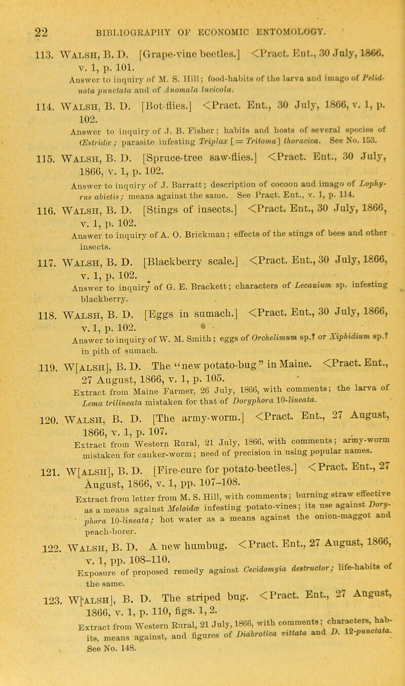 113. Walsh, B. D. [Grape-viue beetles.] <Pract. Eiit., 30 July, 1866, V. 1, p. 101. Answer to inquiry of M. S. Hill; food-habits of the larva and imago of Pelid- nota punctata and of Anomala Incicola. 114. Walsh, B. D. [Bot liies.j <Pract. Ent., 30 July, 1866, v. 1, p. 102. Answer to inquiry of .1. B. Fisher; habits and hosts of several species of CEstridw ; parasite infesting Triplax [= Tritoma'\ thoracica. See No. 153. 115. Walsh, B. D. [Spruce-tree saw-flies.] <Pract. Ent., 30 July, 1866, V. 1, p. 102. Answer to inquiry of J. Barratt; description of cocoon and imago of Lophy- rus abietis; means agaiust the same. See Pract. Ent., v. 1, p. 114. 116. Walsh, B. D. [Stings of insects.] <Pract. Ent., 30 July, 1866, V. 1, p. 102. Answer to inquiry of A. O. Bricktnan; effects of the stings of bees and other . insects. 117. Walsh, B. D. [Blackberry scale.] <Pract. Ent., 30 July, 1866, V. 1, x>. 102. Answer to inquiry of G. E. Brackett; characters of Lecanium sp. infesting blackberry. 118. Walsh, B. D. [Eggs in sumach.] <Pract. Ent., 30 July, 1866, V. 1, p. 102. • Answer to inquiry of W. M. Smith; eggs of Orchelimum sp.T or Xiphidium sp.I in pith of sumach. 119. W[alsh], B. D. The “ new potato-bug ” in Maine. <Pract. Ent., 27 August, 1866, v. 1, p. 105. Extract from Maine Farmer, 26 July, 1866, with comments; the larva of Lema trilineata mistaken for that of Dorijphora 10-lineata. 120. Walsh, B. D. [The army-worm.] <Pract. Ent., 27 August, 1866, V. 1, p. 107. Extract from Western Rural, 21 July, 1866, with comments; army-worm mistaken for canker-worm; need of precision in using popular names. 121. W[alsh], B. D. [Fire-cure for potato-beetles.] < Pract. Ent., 27 August, 1866, V. 1, pp. 107-108. Extract from letter from M. S. Hill, with comments; burning straw effective as a means against Afeloid® infesting potato-vines; its use against Hory- • plwra 10-lineata; hot water as a means against the onion-maggot and peach-borer. 122. WALSH, B. D. A new humbug. < Pract. Ent., 27 August, 1866, V. 1, pp. 108-110. Exposure of proposed remedy agaiust Cecidomyia destructor; life-hahits of the same. 123. W[-ALSH], B. D. The striped bug. <Pract. Ent., 27 August, 1866, V. 1, p. no, figs. 1, 2. Extract from Western Rural, 21 July, 1866, with commeuts; char.^ters, hab- its, means against, and figures of Diabrotica vittata and D. lH-pnnctata. See No. 148.