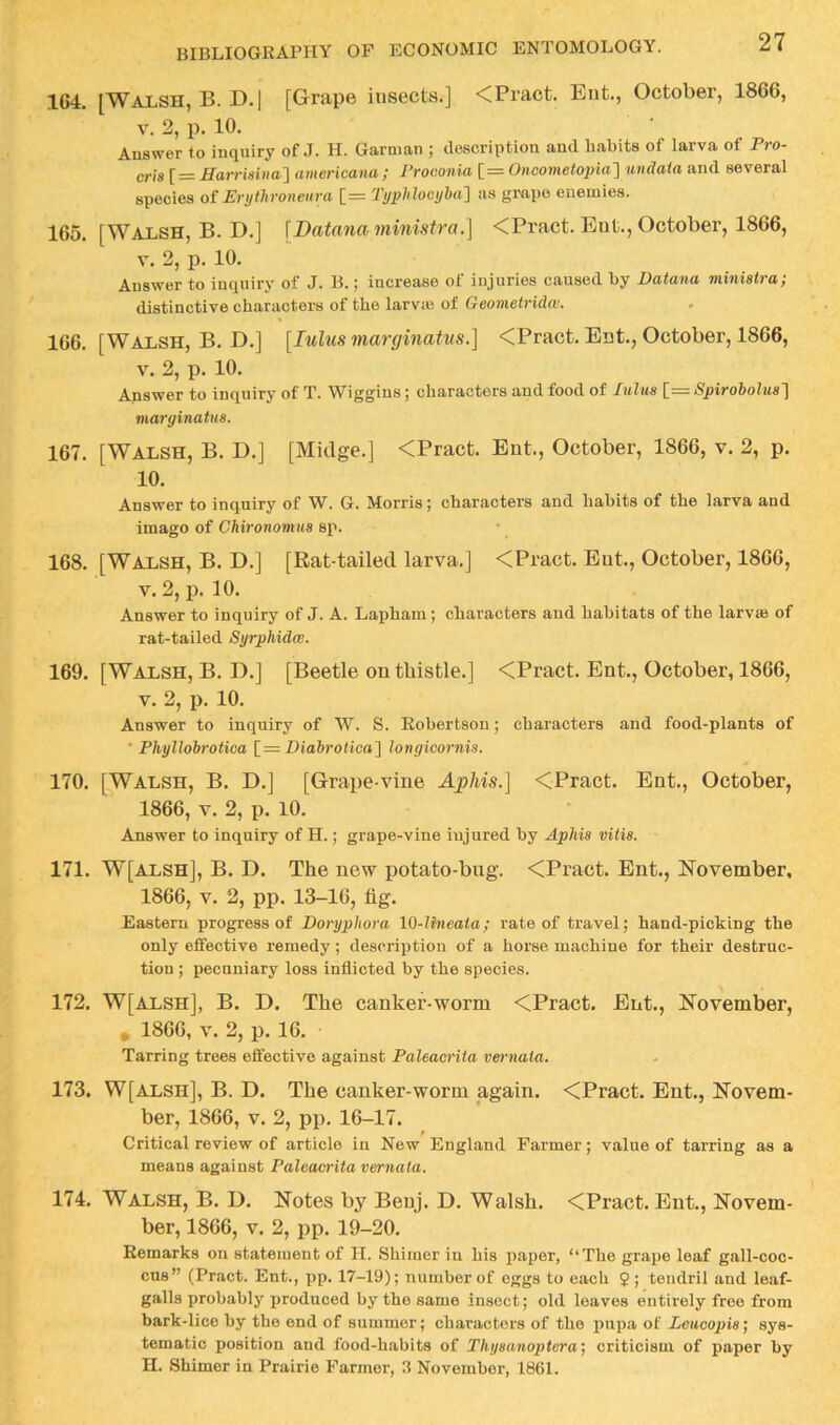 164. [Walsh, B. D.[ [Grape insects.] <Pract. Ent., October, 1866, V. 2, p. 10. Answer to inquiry of J. H. Garnian ; description and habits of larva of Pro- em r= Harrmna'\ americana; Froconia [= Oncometopia'] wndaia and several species of Erythroneiim [= Typhlocyha'] as grape enemies. 165. [Walsh, B. D.] [Datanaministra.] <Pract. Ent., October, 1866, V. 2, p. 10. Answer to inquiry of J. B.; increase of injuries caused by Datana miniatra; distinctive characters of the larvaj of Geometridw. 166. [Walsh, B. D.] [lulus marginatns.] <Pract. Ent., October, 1866, V. 2, p. 10. Answer to inquiry of T. Wiggins; characters and food of lulua \_= Spirobolua'\ marginatua. 167. [Walsh, B. D.] [Midge.] <Pract. Ent., October, 1866, v. 2, p. 10. Answer to inquiry of W. G. Morris; characters and habits of the larva and imago of Chironomus sp. 168. [Walsh, B. D.] [Rat-tailed larva.] <Pract. Eut., October, 1866, V. 2, p. 10. Answer to inquiry of J. A. Lapham ; characters and habitats of the larv® of rat-tailed Syrphidw. 169. [Walsh, B. D.] [Beetle on thistle.] <Pract. Ent., October, 1866, V. 2, p. 10. Answer to inquiry of W. S. Robertson; characters and food-plants of ■ PhyllobroUoa [= Biabrolica^ longicornia. 170. [Walsh, B. D.] [Grape-vine Aphis.] <Pract. Ent., October, 1866, V. 2, p. 10. Answer to inquiry of H.; grape-vine injured by ApMa vitia. 171. W[alsh], B. D. The new potato-bug. <Pract. Ent., November, 1866, V. 2, pp. 13-16, fig. Eastern progress of Doryphora 10-lhieaia; rate of travel; hand-picking the only effective remedy; description of a horse machine for their destruc- tion ; pecuniary loss inflicted by the species. 172. W[Alsh], B. D. The canker-worm <Pract. Ent., November, , 1866, V. 2, p. 16. Tarring trees effective against Paleacrita vernaia. 173. W[alsh], B. D. The canker-worm again. <Pract. Ent., Novem- ber, 1866, V. 2, pp. 16-17. Critical review of article in New England Farmer; value of tarring as a means against Paleacrita vernata. 174. Walsh, B. D. Notes by Benj. D. Walsh. <Pract. Ent., Novem- ber, 1866, V. 2, pp. 19-20. Remarks on statement of H. Shimer in his paper, “The grape leaf gall-coc- cus” (Pract. Ent., pp. 17-19); number of eggs to each 2; tendril and leaf- galls probably produced by the same insect; old leaves entirely free from bark-lice by the end of summer; characters of the pupa of Leucopia] sys- tematic position and food-habits of Thyaanoptcra', criticism of paper by H. Shimer in Prairie Farmer, 3 November, 1861.