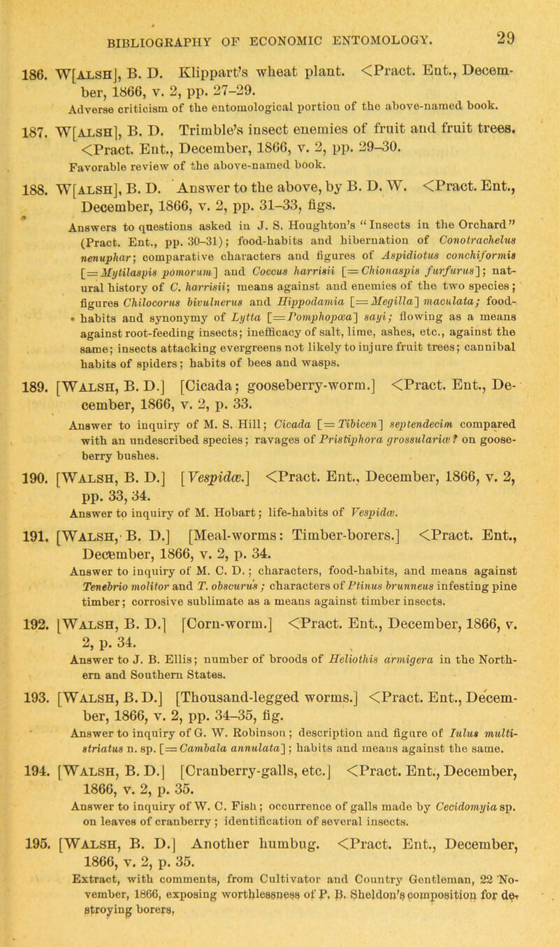 186. W[ALShJ, B. D. Klippart’s wheat plant. <Pract. Eat., Decem- ber, 1866, V. 2, pp. 27-29. Adverse criticism of tlie entomological portion of the above-named book. 187. W[alsh], B. D. Trimble’s insect enemies of fruit and fruit trees. <Pract. Eut., December, 1866, v. 2, pp. 29-30. Favorable review of the above-named book. 188. W[ALSH], B. D. Answer to the above, by B. D. W. <Pract. Ent., December, 1866, v. 2, pp. 31-33, figs. Answers to questions asked in J. S. Houghton’s “ Inseets in the Orchard ” (Pract. Ent., pp. 30-31); food-habits and hibernation of Conotrachelua nenuphar] comparative characters and figures of Aspidiotus conchiformis [—Mytilaapxa pomorum'] and Cocoua harriaii [==Chionaapia furfurua']] nat- ural history of C. harriaii] means against and enemies of the two species; Qgares Chilocorua hivulnerua and Hippodamia Megilla'^ maculata; food- • habits and synonymy of Lytta romphopwa'] sayi; flowing as a means against root-feeding insects; inefiScacy of salt, lime, ashes, ete., against the same; insects attacking evergreens not likely to injure fruit trees; cannibal habits of spiders; habits of bees and wasps. 189. [Walsh, B. D.] [Cicada; gooseberry-worm.] <Pract. Ent., De- cember, 1866, V. 2, p. 33. Answer to inquiry of M. S. Hill; Cicada [=2’^6^ce?^] aeptendecim compared with an undescribed species; ravages of Priatiphora groaaulariw f on goose- berry bushes. 190. [Walsh, B. D.j [Vespidce.] <Pract. Ent., December, 1866, v. 2, pp. 33, 34. Answer to inquiry of M. Hobart; life-habits of Veapidce. 191. [Walsh,'B. D.j [Meal-worms: Timber-borers.] <Pract. Ent., December, 1866, v. 2, p. 34. Answer to inquiry of M. C. D.; characters, food-habits, and means against Tenehrio molitor and T. obacurua ; characters of Ptinua hrunneua infesting pine timber; corrosive sublimate as a means against timber insects. 192. [Walsh, B. D.] [Corn-worm.] <Pract. Ent., December, 1866, v. 2, p. 34. Answer to J. B. Ellis; number of broods of Heliothia armigera in the North- ern and Southern States. 193. [Walsh, B.D.] [Thousand-legged worms.] <Pract. Ent., Decem- ber, 1866, V. 2, pp. 34-35, fig. Answer to inquiry of G. W. Robinson; description and figure of lulua multi- atriatua n. sp. [= Cambala annulata'\ ; habits and meaus against the same. 194. [Walsh, B. D.j [Cranberry-galls, etc.] <Pract. Ent., December, 1866, V. 2, p. 35. Answer to inquiry of W. C. Fish; occurrence of galls made by Cecidomyiaap. on leaves of cranberry ; Identification of several insects. 195. [Walsh, B. D.] Another humbug. <Pract. Ent., December, 1866, V. 2, p. 35. Extract, with comments, from Cultivator and Country Gentleman, 22 No- vember, 1866, exposing worthlessness of P, fi. Sheldon’s composition for stroying borers,