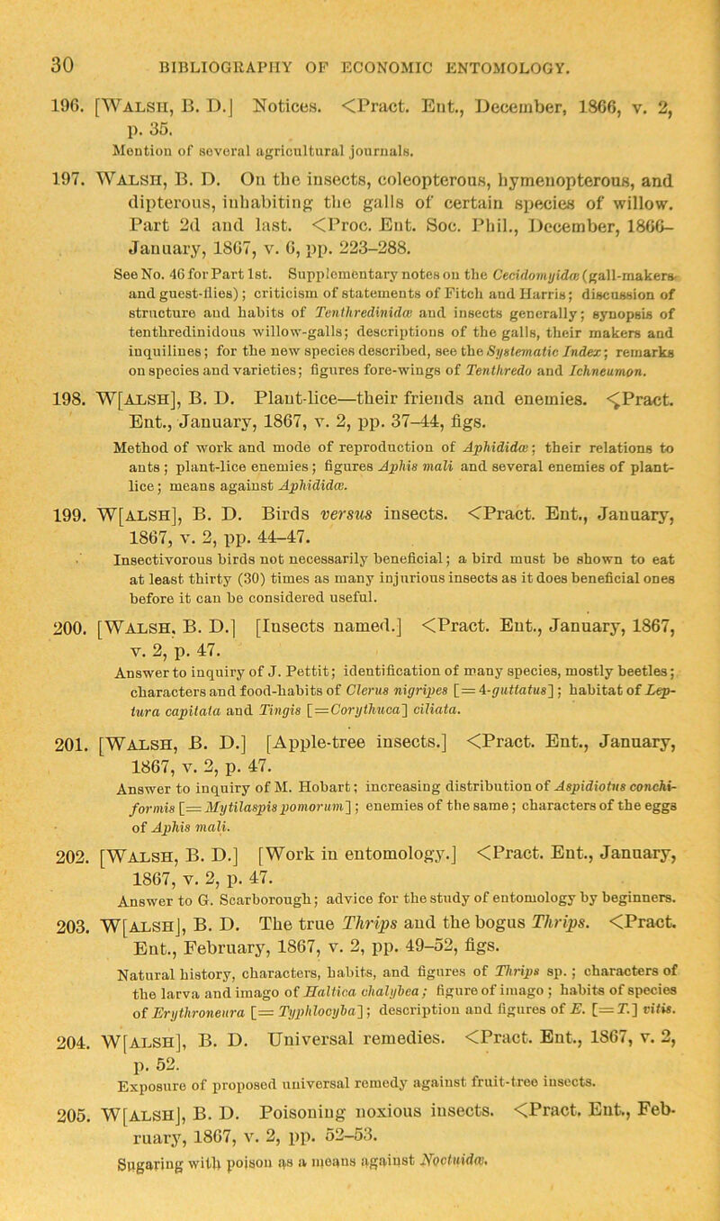 19G. [Walsh, B. D.J Notices. <Pract. Eiit., December, 1866, v. 2, p. 35. Montiou of sovoral agricultural jouriialB. 197. Walsh, B. D. On the insects, coleopterous, hymenopterous, and dipterous, inhabiting the galls of certain species of willow. Part 2d and last. <Proc. Ent. Soc. Phil., December, 1866- January, 1867, v. 6, pp. 223-288. See No. 46 for Part 1st. Supplementary notes ou the Cecidomyidai (gall-makers- and gueat-llies); criticism of statements of Fitch and Harris; discussion of structure and habits of Tenthredwidm aud insects generally; synopsis of tenthredinidous willow-galls; descriptions of the galls, their makers and inquiliues; for the new species described, see the Systematic Index; remarks on species and varieties; figures fore-wiugs of Tentliredo and Ichneumon. 198. W[A1,sh], B. D. Plant-lice—their friends and enemies. <^Pract. Ent., January, 1867, v. 2, jjp. 37-44, figs. Method of work and mode of reproduction of Aphididw; their relations to ants ; plant-lice enemies ; figures Aphis mali and several enemies of plant- lice; means against 199. W[alsh], B. D. Birds versus insects. <Pract. Ent., January, 1867, V. 2, pp. 44-47. Insectivorous birds not necessarily beneficial; a bird must be shown to eat at least thirty (30) times as many injurious insects as it does beneficial ones before it cau be considered useful. 200. [Walsh. B. D.] [Insects named.] <Pract. Ent., January, 1867, V. 2, p. 47. Answer to inquiry of J. Pettit; identification of many species, mostly beetles; characters and food-habits of Clems nigripes [= ‘i-guttatus'] ; habitat of Lep- tura capitala and Tingis \_—Corythuca'] ciliata. 201. [Walsh, B. D.] [Apple-tree insects.] <Pract. Ent., January, 1867, V. 2, p. 47. Answer to inquiry of M. Hobart; increasing distribution of Aspidiotns conchi- formis [= Mytilaspispomorum'] ; enemies of the same; characters of the eggs of Aphis mali. 202. [Walsh, B. D.] [Work in entomology.] <Pract. Ent., January, 1867, V. 2, p. 47. Answer to G. Scarborough; advice for the study of entomology by beginners. 203. W[alsh], B. D. The true Tlirips aud the bogus Thrips. <Pract. Ent., February, 1867, v. 2, pp. 49-52, figs. Natural history, characters, habits, and figures of Thrips sp.; characters of the larva and imago of Haltica chalybea ; figure of imago ; habits of species of Erythroneiira [— Typhlocyha] ; description and figures of E. [=T.] viiis. 204. W[ALSH], B. D. Universal remedies. <Pract. But., 1867, v. 2, p. 52. Exposure of proposed universal remedy against fruit-tree insects. 205. W[alsh], B. D. Poisoning noxious insects. <Pract. Ent,, Feb- ruary, 1867, V. 2, pp. 52-53. Sugaring with poison as a moans against Hoctuidw,