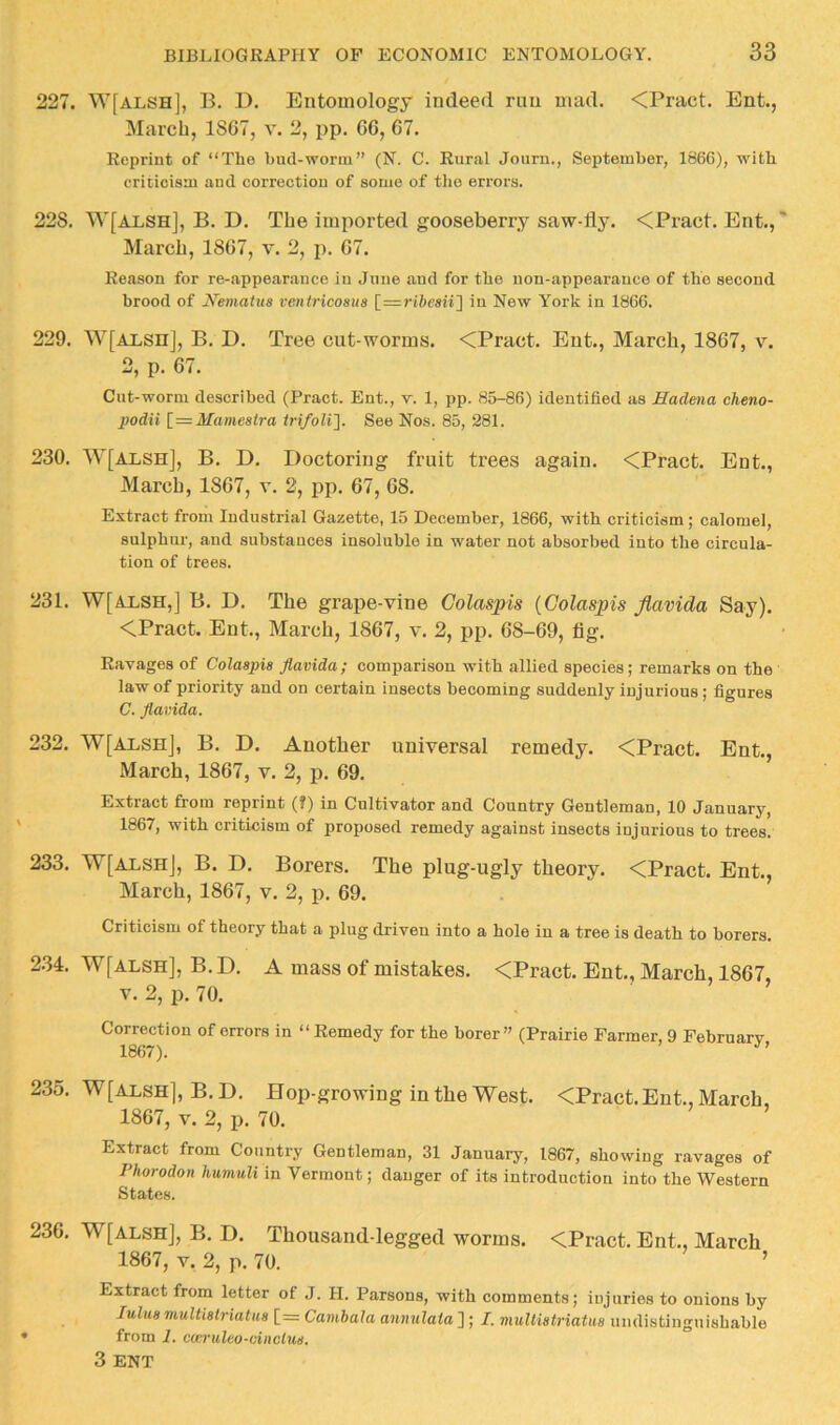 227. W[alsh], B. D. Entomology indeed mu mad. <Pract. Ent., March, 1867, v. 2, pp. 66, 67. Reprint of “Tho bud-worm” (N. C. Rural Journ., September, 1866), with criticism and correction of some of tlie errors. 228. W[alsh], B. D. The imported gooseberry saw-fly. <Pract. Ent., March, 1867, v. 2, ji. 67. Reason for re-appearanco in June .and for the non-appearance of the second brood of JVematus veniricosua in New York in 1866. 229. W[ALsn], B. D. Tree cut-worms. <Pract. Ent., March, 1867, v. 2, p. 67. Cut-worm described (Pract. Ent., y. 1, pp. 85-86) identified as Hadeiia cheno- podii [=Mameaira trifoli]. See Nos. 85, 281. 230. W[alsh], B. D. Doctoring fruit trees again. <Pract. Ent., March, 1867, v. 2, jip, 67, 68. Extract from Industrial Gazette, 15 December, 1866, with criticism; calomel, sulphur, and substances insoluble in water not absorbed into the circula- tion of trees. 231. W[ALSH,] B. D. The grape-vine Colaspis {Colaspis Jlavida Say). <Pract. Ent., March, 1867, v. 2, pp. 68-69, fig. Ravages of Colaapia Jlavida; comparison with allied species; remarks on the law of priority and on certain insects becoming suddenly injurious; figures C. Jlavida. 232. W[ALSHj, B. D. Another universal remedy. <Pract. Ent., March, 1867, v. 2, p. 69. Extract from reprint (?) in Cultivator and Country Gentleman, 10 January, 1867, vf'ith criticism of proposed remedy against insects injurious to trees. 233. W[alshJ, B. D. Borers. The plug-ugly theory. <Pract. Ent., March, 1867, v. 2, p. 69. Criticism of theory that a plug driven into a hole in a tree is death to borers. 234. W[ALSH], B. D. A mass of mistakes. <Pract. Ent., March, 1867, V. 2, p. 70. Correction of errors in “ Remedy for the borer” (Prairie Farmer, 9 Februarv 1867). 235. W[ALSH], B. D. Hop-growing in the West. <Pract. Ent., March, 1867, V. 2, p. 70. Extract from Country Gentleman, 31 January, 1867, showing ravages of Phorodon humuli in Vermont; danger of its introduction into the Western States. 236. W[ALSH], B. D. Thousand-legged worms. <Pract. Ent., March 1867, V. 2, p. 70. ’ Extract from letter of J. H. Parsons, with comments; injuries to onions by Juluavmltiatriatua [= Cambala annulaia ] ; I. muUiatriatua undistinguishable from 1. cwruleo-cinclud, 3 ENT