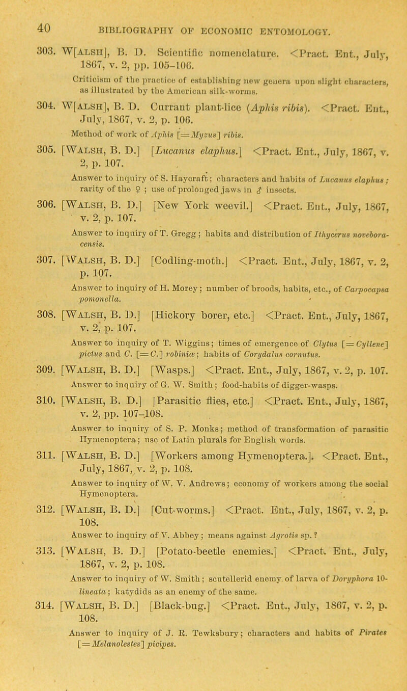 303. W[ALSll], B. I). Scientific nomenclature. <Pnict. Ent., July, 1807, V. 2, pp. 105-100. Criticism of the ])riicticc of establishing new genera upon slight ch.ariu;ters, as illustrated by the American silk-worms. 304. W[ALSH], B. D. Currant plant-lice {Aphin ribin). <Pract. Ent., July, 1807, V. 3, p. 100. Method of work of Jplifa \=Mijzuh'\ rilm. 305. [Walsh, B. D.] \Lucamis elaplmH.\ <Pract. Ent., July, 1867, v. 2, p. 107. Answer to inquiry of S. Haycraft; characters and habits of Lucanus elaphus ; rarity of the 9 ; use of prolonged jaws in $ insects. 306. [Walsh, B. D.] [New York weevil.] <Pract. Ent, July, 1867, V. 2, p. 107. Answer to inquiry of T. Gregg ; habits and distribution of Ilhycerus novebora- censia. 307. [IValsh, B. D.] [Oodling-motli.] <Pract Ent, July, 1867, v. 2, p. 107. Answer to inquiry of H. Morey; number of broods, habits, etc., of Carpocapaa pomonella. 308. [Walsh, B. D.] [Hickory borer, etc.] <Pract Ent, July, 1867, V. 2, p. 107. Answer to inquiry of T. Wiggins; times of emergence of Clytua [= Cyllene] pictua and C. [=C.] robiniw; habits of Corydalua oormitua. 309. [Walsh, B. D.] [Wasps.] <Pract. Ent, July, 1867, v. 2, p. 107. Answer to inquiry of G. W. Smith; food-habits of digger-wasps. 310. [Walsh, B. D.] j Parasitic flies, etc.] <Pract. Ent, July, 1867, V. 2, pp. 107-108. Answer to inquiry of S. P. Monks; method of transformation of parasitic Hymenoptera; use of Latin plurals for English words. 311. [Walsh, B. D.] [Workers among Hymenoptera.]. <Pract. Ent, July, 1867, V. 2, p. lOS. Answer to inquiry of W. V. Andrews; economy of workers among the social Hymenoptera. 312. [Walsh, B. D.] [Out-worms.] <Pract. Ent, July, 1867, v. 2, p. 108. Answer to inquiry of V. Abbey ; means against Agrotis sp. ? 313. [Walsh, B. D.] [Potato-beetle enemies.] <Pract Ent, July, 1867, V. 2, p. 108. Answer to inquiry of W. Smith; scutellerid enemy, of larva of Doryphora 10- Kneata-, katydids as an enemy of the same. 314. [Walsh, B. D.] [Black-bug.] <Pract. Ent, July, 1867, v. 2, p. 108. Answer to inquiry of J. R. Tewksbury; chiiraoters and habits of Pirates Melanolcatea'] picipes.