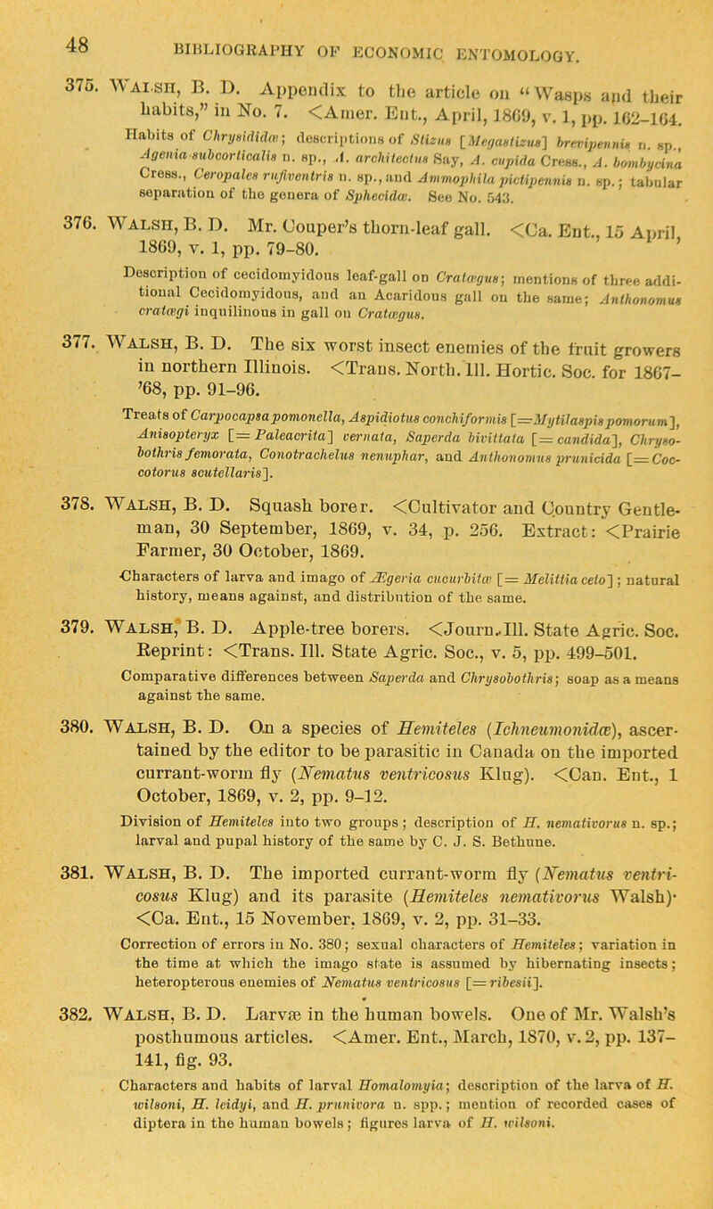 375. AVai-sh, B. D. Ai)pcndi.v to tlie article on “Wasps apd their habits,” in No. 7. <Amer. Ent, April, 18C9, v. 1, pp. 102-104. Habits of ChrymdUU] descriptioim of SUzhh [A%aWiru«] brevipennU u. sp., Jgeiim iiuhcorlicalis n. sp., A. arehitectm Say, A. cupida Cress., A. bomhycina Cress., CeropalcH rnfwcntria n. sp.,!iii(l Ammophila pictipennia n. sp.; tabular separation of the genera of Sphecula;. See No. M'i. 376. Walsh, B. D. Mr. Couper’s thorn-leaf gall. <Ca. Ent., 15 April 1869, V. 1, pp. 79-80. ’ Description of cecidoniyidous leaf-gallon Cralcagua- mentions of three a<ldi- tional Cecidoniyidous, and an Acaridous gall on tbe same; Anlhonomua cmtwgi inquilinous in gall on Cratiegva. 377. AValsh, B. D. The six worst insect enemies of the fruit growers in northern Illinois. <Traus. North. 111. Hortic. Soc. for 1867- ’68, pp. 91-96. Treats of Carpocapsapomonella, AspidioUis concMformis [=:rMyUJaspi8pomorum}, Aniaopteryx i= Paleaci'ita^ vernata, Saperda bivittata [—Candida'}, Chryao- hoihria femorata, Conotraohelus nenuphar, and Anthonomus prunicida [=Coc- cotorua acutellaris}. 378. Walsh, B. D. Squash borer. <Cultivator and Country Gentle- man, 30 September, 1869, v. 34, p. 256. Extract: <Prairie Farmer, 30 October, 1869. Characters of larva and imago of JEgeria cucurbitai [= Melittiaceto} ; natural history, means against, and distribution of the same. 379. Walsh,'' B. D. Apple-tree borers. <Journ..Ill. State Agric. Soc. Eeprint: <Trans. 111. State Agric. Soc., v. 5, pp. 499-501. Comparative differences between Saperda and Chryaobothria] soap as a means against the same. 380. Walsh, B. D. On a species of Hemiteles {lehneumonidce), ascer- tained by the editor to be parasitic in Canada on the imported currant-worm fly {Nematus ventricosus Klug). <Can. Ent., 1 October, 1869, v. 2, pp. 9-12. Division of Hemitelea into two groups ; description of H. nemativorua n. sp.; larval and pupal history of the same by C. J. S. Bethune. 381. Walsh, B. D. The imported currant-worm fly (N'ematus ventri- eosus Klug) and its parasite {Remiteles nemativorus Walsh)- <Ca. Ent., 15 November, 1869, v. 2, pp. 31-33. Correction of errors in No. 380; sexual characters of Hemitelea-, variation in the time at which the imago state is assumed by hibernating insects; heteropterous enemies of Neniatua ventricosus [=ri6esii]. 382. Walsh, B. D. Larvae in the human bowels. One of Mr. Walsh’s posthumous articles. <Amer. Ent., March, 1870, v. 2, pp. 137- 141, fig. 93. Characters and habits of larval Homalomyia-, description of the larva of H. wilaoni, H. leidyi, and H. prnnivora n. spp.; mention of recorded cases of diptera in the human bowels; figures larva of H. u'ilsoni.