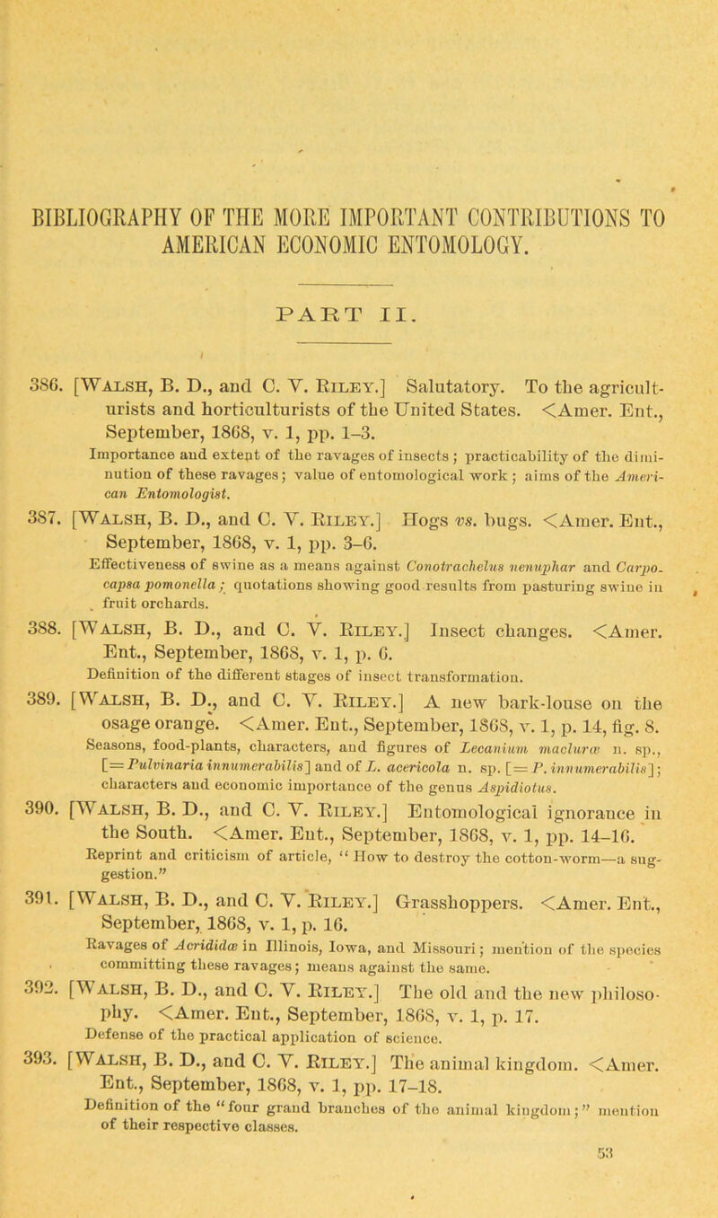 BIBLIOGRAPHY OF THE MORE IMPORTANT CONTRIBUTIONS TO AMERICAN ECONOMIC ENTOMOLOGY. PART II. 386. [Walsh, B. D., and C. V. Riley.] Salutatory. To the agricult- urists and horticulturists of the United States. <Amer. Ent., September, 1868, v. 1, pp. 1-3. Importance and extent of the ravages of insects ; practicability of the dimi- nution of these ravages; value of entomological work ; aims of the Ameri- can Entomologist. 387. [Walsh, B. D., and 0. V. Riley.] Hogs vs. bugs. <Amer. Ent., September, 1868, v. 1, iip. 3-6. Effectiveness of swine as a means against Conotrachelus nenuphar and Carpo. capsa pomonella ; quotations showing good results from pasturing swine in . fruit orchards. 388. [Walsh, B. D., and G. Y. Riley.] Insect changes. <Amer. Ent., September, 1868, v. 1, p. 6. Definition of the different stages of insect transformation. 389. [Walsh, B. D., and C. V. Riley.] A new bark-louse ou the osage orange. <Amer. Ent., September, 1868, v. 1, p. 14, fig. 8. Seasons, food-plants, characters, and figures of Lecanium maclurce n. sp., [_= Fulvinaria inmimerahilis'] and of L. acericola n. sp. [=P. iwaM7nem6i/is]; characters and economic importance of the genus Aspidiotus. 390. [Walsh, B. D., and C. Y. Riley.] Entomological ignorance in the South. <Amer. Eut., September, 1868, v. 1, pp. 14-16.' Reprint and criticism of article, “ How to destroy the cotton-worm—a sug- gestion.” 391. [Walsh, B. D., and C. Y. Riley.] Grasshoppers. <Amer. Ent., September, 1868, v. 1, p. 16. Ravages of Acrididw in Illinois, Iowa, and Missouri; mention of the species . committing these ravages; means against the same. 392. [Walsh, B. D., and 0. Y. Riley.] The old and the new philoso- phy. <Amer. Ent., September, 1868, v. 1, p. 17. Defense of the practical application of science. 393. [Walsh, B. D., and 0. Y. Riley.] The animal kingdom. <Amer. Ent., September, 1868, v. 1, pp. 17-18. Definition of the “four grand branches of the animal kingdom;” mention of their respective classes.