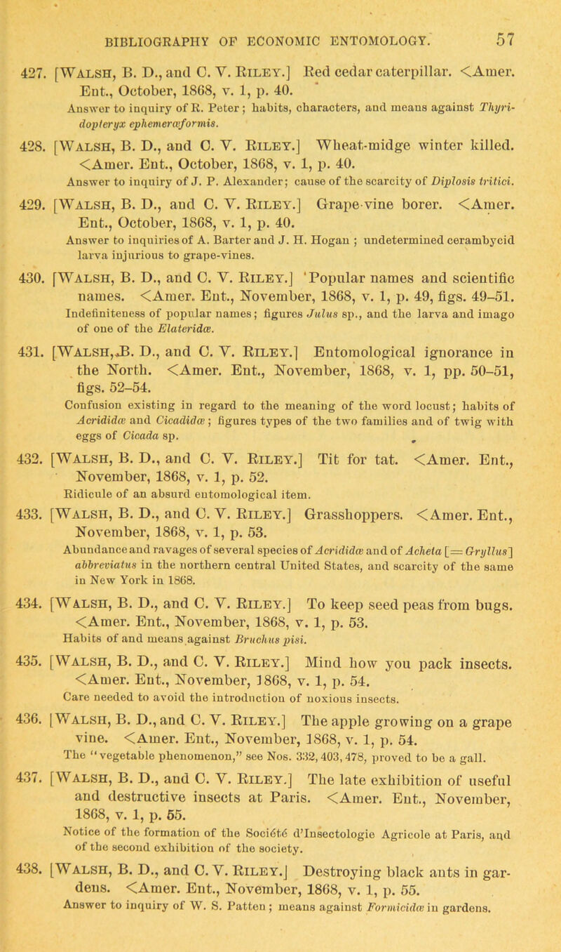 427. [Walsh, B. D., and C. V. Riley.] Red cedar caterpillar. <Amer. Ent., October, 1868, v, 1, p. 40. Answer to inquiry of E. Peter; habits, characters, and means against Thyri- dopleryx ephemerwformia. 428. [Walsh, B. D., and 0. V. Riley.] Wheat-midge winter killed. <Amer. Ent., October, 1868, v. 1, p. 40. Answer to inquiry of J. P. Alexander; cause of the scarcity of Biplosis tritici. 429. [Walsh, B. D., and C. V. Riley.] Grape vine borer. <Ainer. Ent., October, 1868, v. 1, p. 40. Answer to inquiries of A. Barter and J. H. Hogan ; undetermined cerambycid larva injurious to grape-vines. 430. [Walsh, B. D., and 0. V. Riley.] ‘Popular names and scientific names. <Amer. Ent., November, 1868, v. 1, p. 49, figs. 49-51. Indefiniteness of popular names; figures Julus sp., and the larva and imago of one of the Elateridce. 431. [WALSH,.tB. D., and C. V. Riley.] Entomological ignorance in the North. <Amer. Ent., November, 1868, v. 1, pp. 50-51, figs. 52-54. Confusion existing in regard to the meaning of the word locust; habits of Acrididcv and Cicadidw ; figures types of the two families and of twig with eggs of Cicada sp. 432. [Walsh, B. D., and C. V. Riley.] Tit for tat. <Amer. Ent., November, 1868, v. 1, p. 52. Ridicule of an absurd entomological item. 433. [Walsh, B. D., and 0. V. Riley.] Grasshoppers. <Amer. Ent., November, 1868, v. 1, p. 53. Abundance and ravages of several species of Aci-ididw and of Acheta [= Gryllus'] ahbreviatus in the northern central United States, and scarcity of the same in New York in 1868. 434. [Walsh, B. D., and C. V. Riley.] To keep seed peas from bugs. <Amer. Ent., November, 1868, v. 1, p. 53. Habits of and means against BrucUus piai. 435. [Walsh, B. D., and C. V. Riley.] Mind how you pack insects. <Amer. Ent., November, 1868, v. 1, p. 54. Care needed to avoid the introduction of noxious insects. 436. [Walsh, B. D., and C. V. Riley.] The apple growing on a grape vine. <Amer. Ent., November, 1868, v. 1, p. 54. The “vegetable phenomenon,” see Nos. 332,403,478, proved to be a gall. 437. [Walsh, B. D., and G. V. Riley,] The late exhibition of useful and destructive insects at Paris. <Amer. Ent., November, 1868, V. 1, p. 65. Notice of the formation of the Soci6t6 d’Insectologie Agricole at Paris, and of the second exhibition of the society. 438. [Walsh, B. D., and C. V, Riley.] Destroying black ants in gar- dens. <Amer. Ent., November, 1868, v. 1, p. 55. Answer to inquiry of W. S. Patton ; means against Formicidw in gardens.