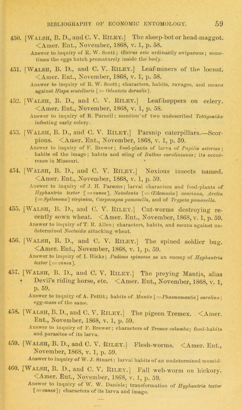 450. [Walsh, B. D., and C. V. Eilby.J The slieep-bot or head-maggot. <Amer. Ent., November, 1868, v. 1, p. 58. Answer to inquiry of E. W. Scott; GSstrus ovis ordinarily oviparous; some- times the eggs hatch prematurely inside the hody. 451. [Walsh, B. D., and C.V.. Riley.] Leaf-miners of the locust. <Amer. Ent., November, 1868, v. 1, p. 58. Answer to inquiry of R. W. Scott; characters, habits, ravages, and means against iTispa acutellaris [= Odontota dorsalis]. 452. [Walsh, B. D., and 0. V. Riley.] Leaf-hoppers on celery. <Ainer. Ent., November, 1868, v. 1, j). 58. Answer to inquiry of R. Parnell; mention'of two undescribed Tettigonidm infesting early celery. 453. [Walsh, B. D., and C. V. Riley.] Parsnip caterpillars.—Scor- ihons. <Amer. Ent., November, 1868, v. 1, p. 59. Answer to inquiry of F. Brewer; food-plants of larva of Papilio asterias ; habits ofi the imago; habits and sting of Buthus earolinianusits occur- rence in Missouri. • 454. [Walsh, B. D., and 0. V. Riley.] Noxious insects named. <Amer. Ent., .November, 1868, v. 1, p. 59. Answer to inquiry of J. H. Parsons; larval characters and food-plants of Htjpliantria iextor [r=c«7iea], Notodonta [= CEdemasia'] concinna, Arctia [=Spilo8omaJ virginica, Carpooapsa pomonella, and of Trgpeta pomonella. 455. [Walsh, B. D., and 0. V. Riley.] Cut-worms destroying re- cently sown wheat. < Amer. Ent., November, 1868, v. 1, p. 59. Answer to intiuiry of T. R. Allen; characters, habits, and means against un- determined Noctuidw attacking wheat. 456. [W'ALSH, B. D., and O. V. Riley.] The spined soldier bug. <Amer. Ent., November, 1868, v. 1, p. 59. Answer to inquiry of I. Hicks; Podisus spinosua as an enemy of JJgphaniria textor [= cunea'\. 457. [Walsh, B. D., and 0. V. Riley.] The preying Mantis, alias • Devil’s riding horse, etc. <Amer. Ent., November, 1868, v. 1, p. 59. I Answer to inquiry of A. Pettit j habits of Mantis [—P/tasmowiawfis] carolhia] egg-mass of the same. 458. [Walsh, B.D., and C. Y. Riley.] The pigeon Tremex. ^CAmer. Ent., November, 1868, v. 1, j). 59. Answer to inquiry of F. Brewer; characters of Tremex columla; food-habits and parasites of its larva. 4.59. [Walsh, B. D., and C. Y. Riley.] Flesh-worms. <Amer. Ent., November, 1868, v. 1, p. 59. Answer to inquiry of W. J. Stuart; larval habits of an undetermined muscid- 460. [Walsh, B. D., and 0. Y. Riley.] Fall web-worm on hickory. <Amer. Ent., November, 1868, v. 1, p. 59. Answer to inquiry of W. W. Daniels; transformation of Hgphantria iextor [=c»7iea]; characters of its larva and imago.