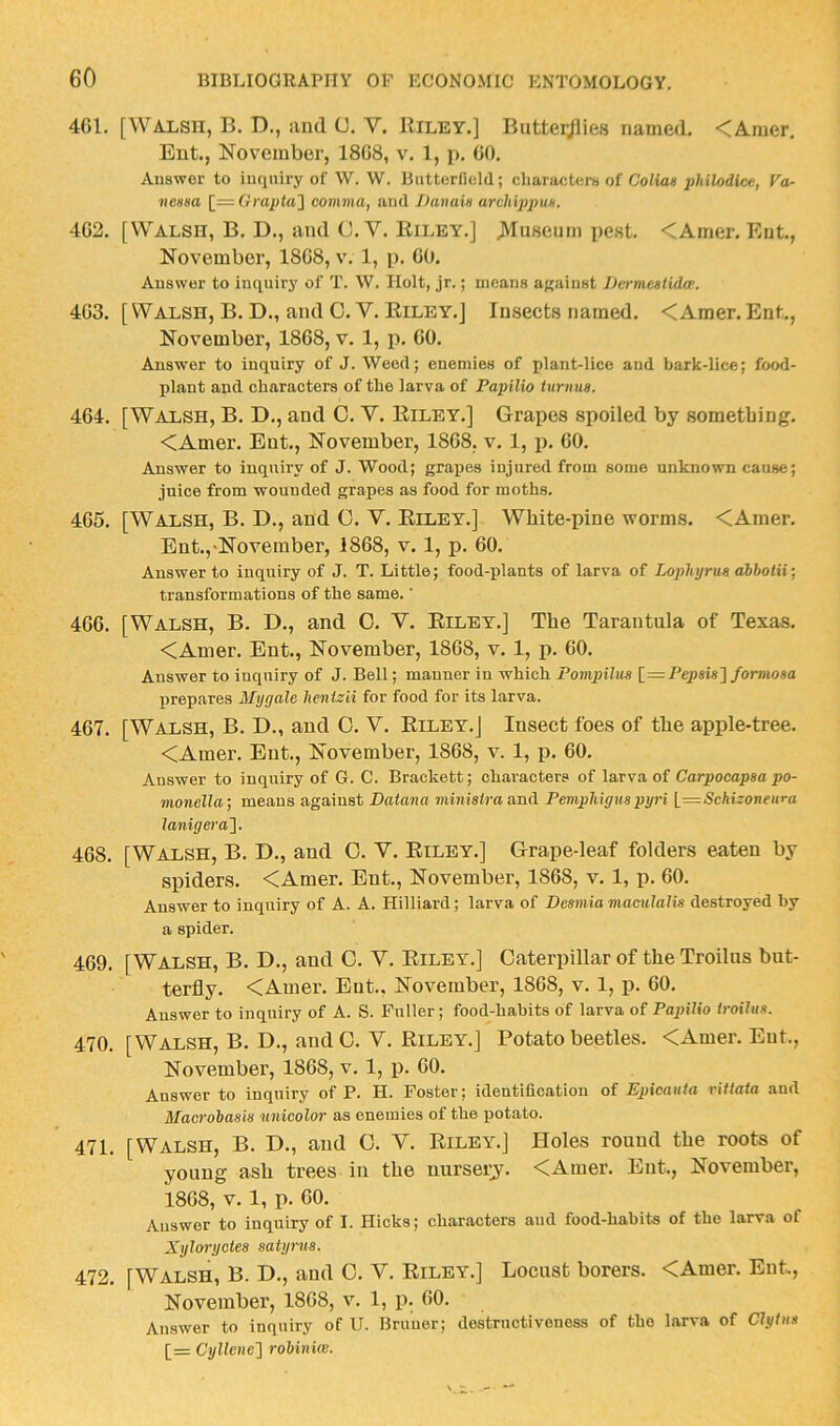 4GI. [Walsh, B. D., iind C, V. Riley.] Butterjlies named. <Amer, Eut., November, 18G8, v. 1, j>. GO. Answer to inquiry of W. W. Butterfield; characters of Coliae philodlce, Fo- nensa [_=Grapta'] comma, and JJanain archippm. 4G2. [Walsh, B. D., and C. V. Riley.] >Iuseum pest. <Amer. Ent, November, 18G8, v. 1, p. GO. Answer to inquiry of T. W. Holt, jr.; means apiinst Jhrmestido’. 4G3. [ Walsh, B. D., and C. V. Riley.] Insects named. <Amer. Ent., November, 18G8, v. 1, p. GO. Answer to inquiry of J. Weed; enemies of plant-lice and bark-lice; food- plant and characters of the larva of Papilio tnrnus. 4G4. [Walsh, B. D., and 0. Y. Riley.] Grapes spoiled by something. <Amer. Ent., November, 18G8, v. 1, p. GO. Answer to inquiry of J. Wood; grapes injured from some unknown cause; juice from wounded grapes as food for moths. 4G5. [Walsh, B. D., and 0. V. Riley.] White-pine worms. <Amer. Ent.,-November, 1868, v. 1, p. 60. Answer to inquiry of J. T. Little; food-plants of larva of Lophyrm dbhotii-, transformations of the same. ‘ 466. [Walsh, B. D., and 0. Y. Riley.] The Tarantula of Texas. <Amer. Ent., November, 1868, v. 1, p. 60. Answer to inquiry of J. Bell; manner in which Pompilus [=Pepsi*]/omiosa prepares Mygale hentzii for food for its larva. 467. [Walsh, B. D., and 0. Y. Riley.J Insect foes of the apple-tree. <Amer. Ent., November, 1868, v. 1, p. 60. Answer to inquiry of G. C. Brackett; characters of larva of Carpocapaa po- monella; means against Datana miniatra and PempMgnapyri L=<S'ciiironeM»'a lanigera']. 468. [Walsh, B. D., and 0. Y. Riley.] Grape-leaf folders eaten by spiders. <Amer. Ent., November, 1868, v. 1, p. 60. Answer to inquiry of A. A. Hilliard; larva of Deamia maculalia destroyed by a spider. 469. [Walsh, B. D., and 0. Y. Riley.] Caterpillar of the Troiliis but- terfly. <Amer. Eut., November, 1868, v. 1, p. 60. Answer to inquiry of A. S. Fuller; food-habits of larva of PapUio troilua. 470. [Walsh, B. D., and 0. Y. Riley.] Potato beetles. <Amer. Eut., November, 1868, v. 1, p. 60. Answer to inquiry of P. H. Foster; identification of Epicauta rittata and Macrohaaia unicolor as enemies of the potato. 471. [Walsh, B. D., and C. Y. Riley.] Holes round the roots of young ash trees in the uurseij. <Amer. Eut., November, 1868, V. 1, p. 60. Answer to inquiry of I. Hicks; characters aud food-habits of the larva of Xyloryctes aatyrua. 472. [Walsh, B. D., and 0. Y. Riley.] Locust borers. <Amer. Eut., November, 1868, v. 1, p. 60. Answer to inquiry of U. Bruner; destructiveness of the larva of Clyina [= Cyllcne'] rohiniw.