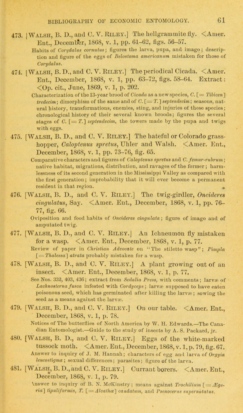 473. I Walsh, B. D., aud C. V. Riley.] The hellgrainmite fly. <Amer. Ent., Decemb'fer, 18G8, v. 1, pp. Gl-62, figs. 5G-57. Habits of Corijdalus cornutus; figures the larva, pupa, and imago; descrip- tion and figure of the eggs of Belostoma americanum mistaken for those of Corydalua. 474. [Walsh, B. D., and 0. V. Riley.] The periodical Cicada. <Amer, Ent., December, 18G8, v. 1, pp. 63-72, figs. 58-64. Extract: <Op. cit., Jane, 1869, v. 1, p. 202. Characterization of the 13-year brood of Cicada as a new species, C. [= Tibicen} tredecim; dimorphism of the same and of C. [= T. ] aepteiidecim; seasons, nat- ural history, transformations, enemies, sting, and injuries of these species; chronological history of their several known broods; figures the several stages of C. [= T.] sepiendeoim, the towers made by the pupa and twigs with eggs. 475. [Walsh, B. D., and 0. V. Riley.] The hateful or Colorado grass- hopper, Caloptenus spretus, Uhler and Walsh. <Amer. Ent., December, 1868, v. 1, pp. 73-7Q, fig. 65. Comparative characters and figures of Caloptenus spretua and C. femur-ruhrum; native habitat, migrations, distribution, and ravages of the former; harm- lessness of its second generation in the Mississippi Valley as compared with the first generation; improbability that it will ever become a permanent resident in that region. ^ 476. [Walsh, B. D., and C. V. Riley.] The twig-girdler, Oneideres cingtilatus, Say. <Amer. Ent., December, 1868, v. 1, pp. 76- 77, fig. 66. Oviposition and food habits of Ondderes cmgiilata; figure of imago and of amputated twig. 477. [Walsh, B. D., and C. V. Riley.] An Ichneumon fly mistaken for a wasp. <Amer. Ent., December, 1868, v. 1, p. 77. Review of paper in Christian Advocate on “The stiletto wasp”; Pimpla [—Thalessa'] atrata probably mistaken for a wasp. 478. [Walsh, B. D., and C. V. Riley.] A plant growing out of an insect. <Amer. Ent., December, 1868, v. 1, p. 77. See Nos. 332, 403, 436; extract from Sedalia Press, with comments; larvm of Lachnosterna fusca infested with Cordyceps; larvte supposed to have eaten poisonous seed, which has germinated after killing the larvaj; sowing the seed as a means against the larvm. 479. [Walsh, B. D., and C. V. Riley.] On our table. <Amer. Ent., December, 1868, v. 1, p. 78. Notices of The butterflies of North America by W. H. Edwards.—The Cana- dian Entomologist.—Guido to the study of insects by A. S. Packard, jr. 480. [Walsh, B. D., aud C. V. Riley.] Eggs of the white-marked tussock moth. <Amer. Ent., December, 1868, v. 1, p. 79, fig. 67. Answer to inquiry of J. M. Hannah; characters of egg and larva of Orgyia leucostigma •, sexual diiferouces; parasites; figure of the larva. 481. [Walsh, B. D., and C. V. Riley.] Currant borers. <Amer. Ent., December, 1868, v. 1, p. 79. Vuswcr to inquiry of B. N. Mo'Kinstry; moans against Trochilium\_ — /Ege- ria] lipuUformis, T. [_= Alcalh(e'\ caiulatam, aud Psenoeenis anpernotatus.