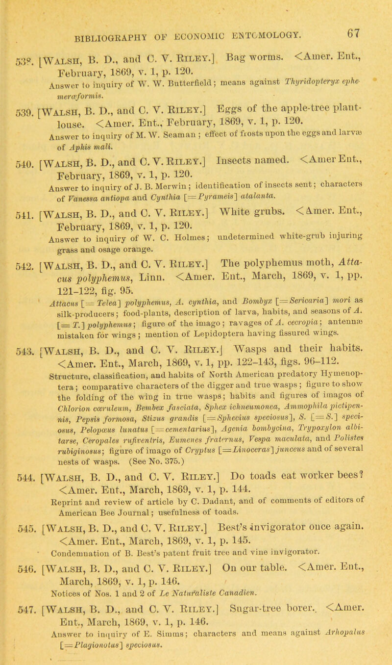 5;i?. [Walsh, B. U., ami C. V. Riley.] Bag worms. <Amer. Ent., February, 1809, v. 1, p. 120. Answer to inquiry of W. W. Butterfield; means against Tlun'idopteryx ephe- menvfonnis. 539. [Walsh, B. D., and C. V. Riley.] Eggs of tbe apple-tree plant- louse. <Amer. Ent., February, 1869, v. 1, p. 120. Answer to inquiry of M. \V. Seaman ; effect of frosts upon the eggs and larvm of Aphis inali. 540. [Walsh, B. D., and 0. V. Riley.] Insects named. <Amer Ent., February, 1869, v. 1, p. 120. Answer to inquiry of J. B. Merwin; identification of insects sent; characters of Vanessa antiopa and Otjnihia [=P^ramei8] atalanta. 541. [Walsh, B. D., and C. V. Riley.] White grubs. < A.mer. Ent., February, 1869, v. 1, p. 120. Answer to inquiry of W. C. Holmes; undetermined white-grub injuring grass and osage orange. 542. [Waxsh, B. D., and 0. V. Riley.] The polyphemus moth, Atta- cus polyphemus, Linn. <CAmer. Ent., March, 1869, v. 1, pp. 121-122, fig. 95. ' Attaous [= Teteo] polyphemus, A. cynthia, and Bombyx l—Sericaria^ mori as silk-producers; food-plants, description of larva, habits, and seasons of .4. l=T.]2}olyphemus; figure of the imago; mvages of A. oeoropia; antennse mistaken for wings ; mention of Lepidoptera having fissured wings. 543. [Walsh, B. D., and C. V. Riley.] Wasps and their habits. <CAmer. Ent., March, 1869, v. 1, pp. 122—143, figs. 96—112. Structure, classification, and habits of North American predatory Hymenop- tera; comparative characters of the digger and true wasps ; figure to show the folding of the wing in true wasps; habits and figures of iinagos of Chlorioii cceruleum, Benibex fasoiaia, Sphex ichneumonea, AmmopMla picUpen- nis, Pepsis formosa, Stilus grandis l=Sphecius speciosus'], S. [=5.] speci- osus, Pelopwus lunatus [=cementarius'}, Agenia hombyoina, Trypoxylon albi- tarse, Ceropales rufiventris, Eumcnes fraternus, Vespa maculata, and Polistes rubiginosus', figure of imago of Cryptus [_=Liiioceras'\jiniceus and of several nests of wasps. (See No. 375.) 544. [Walsh, B. D., and 0. V. Riley.] Do toads eat worker bees'? <Amer. Ent., March, 1869, v. 1, p. 144. Reprint and review of article by C. Dadant, and of comments of editors of American Bee Journal; usefulness of toads. 545. [Walsh, B. D., and 0. V. Riley.] Best’s invigorator once again. <Amer. Ent., March, 1869, v. 1, p. 145. ■ Condemnation of B. Best’s patent fruit tree and vine invigorator. 546. [Walsh, B. D., and 0. V. Riley.] On our table. <Amer. Ent., March, 1869, v. 1, p. 146. Notices of Nos. 1 and 2 of Le Natiifaliste Canadien. 547. [Walsh, B. D., and 0. V. Riley.] Sugar-tree borer.. <Amer, Ent., March, 1869, v. 1, p. 146. Answer to imiuiry of E. Simms; characters and means against Arhopalus 1=Plagionolus'\ speciosus.