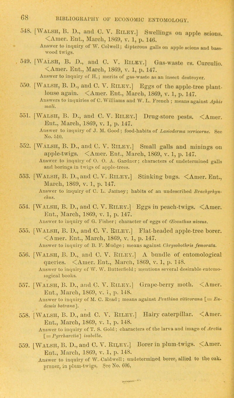 54S. [Walsu, B. D., and U. V. Riley.] Swellings on apple scions. <Amor. Ent, March, 1SG9, v. 1, p. 14G. Answer to inquiry of W. Colwoll; dipterous gulls on apple scions and bass- wood twigs. . 549. [Walsh, B. J)., and C. A''. Riley.] Gas-waste vs. Curculio. <Anier. Ent., March, 18G9, v. 1, p. 147. Answer to inquiry of II.; merits of gas-waste as an insect destroyer. 550. [Walsh, B. D., and C. V. Riley.] Eggs of the apple-tree plant- louse again. <Auier. Ent., March, 1SG9, v. 1, j>. 147. Answers to inquiries of C. Williams and W. L. French ; means against AphU mnli. 551. [Walsh, B. D., and 0. V. Riley.] Drug store pests. <Amer. Ent., March, 1SG9, v. 1, p. 147. Answer to inquiry of J. M. Good; food-habits of Lasxodvrma serricorne. See No. 510. 552. [Walsh, B. D., and 0. A^. Rileyl] Small galls and minings on ap])le-twigs. <Amer. Enr., Alarch, 18G9, v. 1, p. 147. Answer to inquiry of O. O. A. Gardner; characters of undetermined galls and borings in twigs of apple-trees. 553. [Walsh, B. D., and C. A^ Riley.] Stinking bugs. <Amer. Ent., March, 1SG9, v. 1, p. 147. Answer to inquiry of C. L. Jan'ney; habits of an uudescribed Brnchyrhijn- chiis. 554. [AA^alsh, B. D., and C. Y. Riley.] Eggs in peach-twigs. <Amer. Ent., March, 1SG9, v. 1, p. 147. Answer to inquiry of G. Fisher; character of eggs of (Ecanfhua niceug. 555. [AA’alsh, B. D., and O. V. Riley.] Flat-headed apple-tree borer. <Amer. Ent., March, 18G9, v. 1, p. 147. Answer to inquiry of B. F. Mndge ; means against Chrysohothrig femorata. 55G. [Walsh, B. D., and C. V. Riley.] A bundle of entomological queries. <Amer. Pbit., March, 1SG9, v. 1, p. 148. Answer to inquiry of W. W. Butterfield ; numtions several desirable entomo- logical books. 557. [AYalsh, B. D., and C. A^ Riley.] Grape-berry moth. <Amer. Ent., March, 1SG9, v. 1, p. 148. Answer to inquiry of M. C. Read ; moans against Penihiiia viiirorana [= Eu- dcmis botrana']. t 558. [AA'alsh, B. D., and C. A^ Riley'.] Hairy caterpillar. <Amer. Ent., March, 18G9, v. 1, p. 148. Answer to inquiry of T. S. Gold ; characters of the larva and imago of Arciia [= Pyrfharctia'] isabclla. 559. [AYalsh, B. D., and G. A^ Riley.] Borer in plum-twigs. <Amer. Ent., March, 1SG9, v. 1, p. 148. Answer to inquiry of W. Caldwell; undetermined borer, allied to the oak» pruuer, in plum-twigs. 8®®