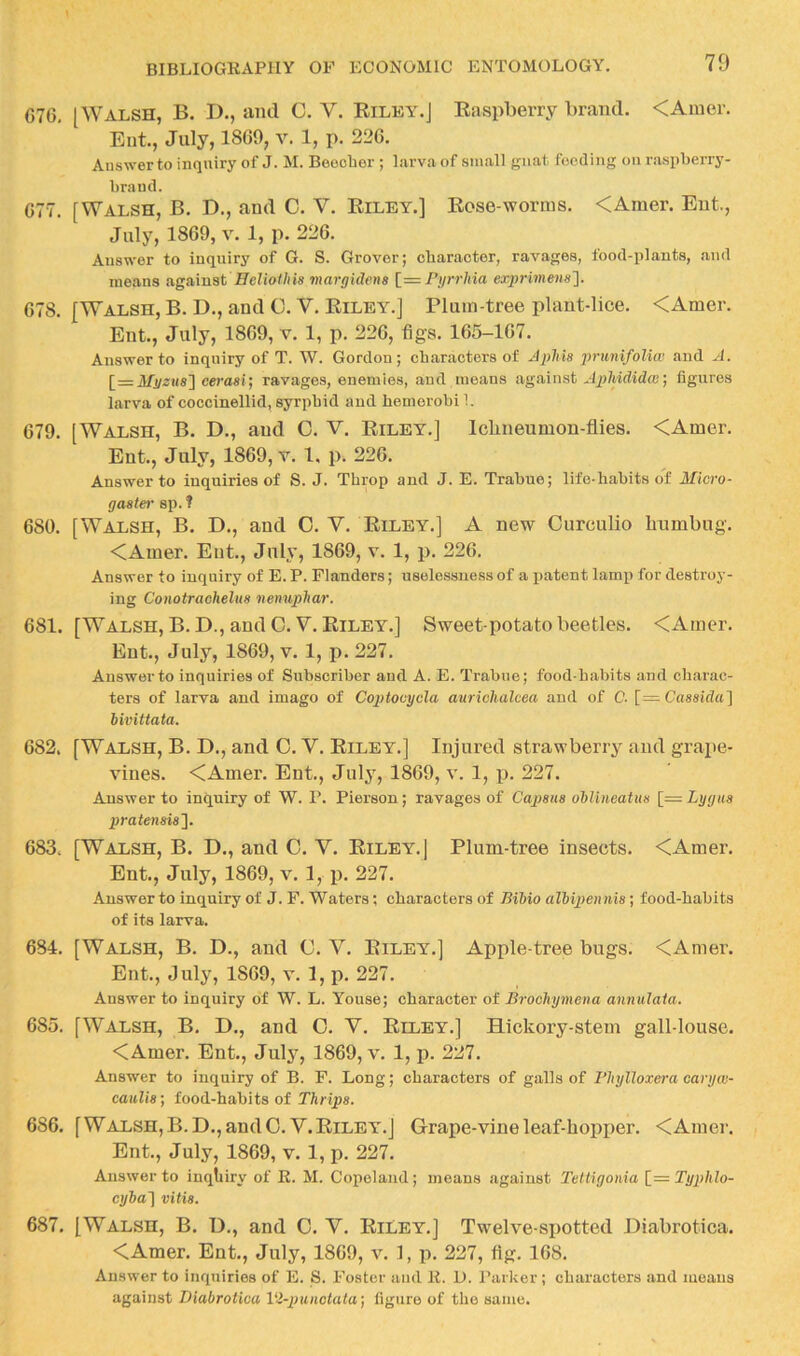 676. [Walsh, B. D., and C. V. Riley.J Raspberry brand. <Anier. Ent., July, 1869, v. 1, p. 226. Answer to inquiry of J. M. Beocber ; larva of small gnat feeding on raspberry- brand. 677. [Walsh, B. D., and C. V. Riley.] Rose-worms. <Amer. Ent., July, 1869, V. 1, p. 226. Answer to inquiry of G. S. Grover; character, ravages, food-plants, and means against Helio//iis margidens 1= Pyrrhia exprimeng']. 678. [Walsh, B. D., and O. V, Riley.] Plum-tree plant-lice. <Amer. Ent., July, 1869, v. 1, p, 226, figs. 165-167. Answer to inquiry of T. W. Gordon; characters of ApMs prunifoliw and A. [=lfi/«MS] cerasij ravages, enemies, and means against ApMdidai) figures larva of coccinellid, syrphid and hemerobi 1. 679. [Walsh, B. D., and C. V. Riley.] Icbneumon-flies. <Amer. Ent., July, 1869, v. 1, p. 226. Answer to inquiries of S. J. Throp and J. E. Trahue; life-habits o'f Micro- gaster sp. ? 680. [Walsh, B. D,, and O. V. Riley.] A new Curculio humbug. <Amer. Ent., July, 1869, v. 1, p. 226. Answer to iuqniry of E. P. Flanders; uselessness of a jjatent lamp for destroy- ing Conotrachelus nenuphar. 681. [Walsh, B.D., and C.V, Riley.] Sweet-potato beetles. <Amer. Ent., July, 1869, v. 1, p. 227, Answer to inquiries of Subscriber and A. E. Trabue; food-habits and charac- ters of larva and imago of Coptouycla auriohalcea and of 0. [= Cassida} hivittata. 682. [Walsh, B. D., and C. V. Riley.] Injured strawberry and grape- vines. <Amer. Ent., July, 1869, v. 1, p. 227. Answer to inquiry of W. P. Pierson; ravages of Capaus ohlineatua \=Lygua pratenaia']. 683. [Walsh, B. D., and C. V. Riley. ( Plum-tree insects. <Amer. Ent., July, 1869, v. 1, p. 227. Answer to inquiry of J. F. Waters; characters of Bibio albipennia; food-habits of its larva. 684. [Walsh, B. D., and C. V, Riley.] Apple-tree bugs. <Amer. Ent., July, 1869, v. 1, p. 227. Answer to inquiry of W. L. Youse; character of Broohymena amiidata. 685. [Walsh, B. D., and O. V. Riley.] Hickory-stem gall-louse. <Amer. Ent., July, 1869, v. 1, p. 227. Answer to inquiry of B. F. Long; characters of galls of Phylloxera caryw- caulia; food-hahits of Thripa. 686. [Walsh, B.D., and C.V. Riley.J Grape-vine leaf-hoiiper. <Amer. Ent., July, 1869, v. 1, p, 227. Answer to inqhiry of E. M. Copeland; means against Tettigonia [_—Typhlo- cyha'] vitia. 687. [Walsh, B. D., and 0. V. Riley.] Twelve-sx)otted Hiabrotica. <Amer. Ent., July, 1869, v, 1, 227, tig. 168. Answer to inquiries of E. S. Foster and E. D. Parker ; characters and means against Diabrotica Vi-punotuta) figure of the same.