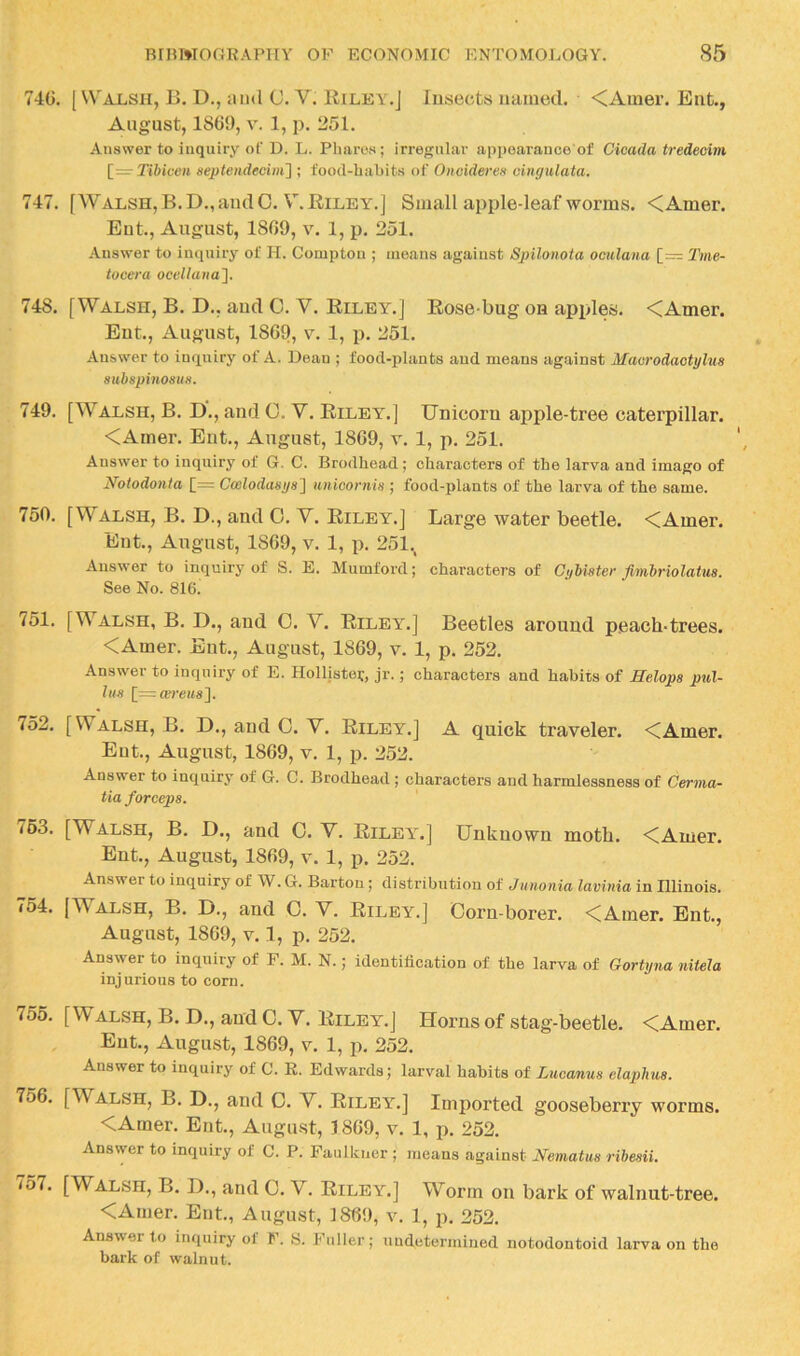 74G. [Walsh, E. D., ami C. V. Riley.J Insects named. <Amer. Ent., August, 1869, V. 1, p. 251. Answer to inquiry of D. L. Pharos; irregular appoarauce of Cicada tredecim [=• Tibicen septeiidecim'] ; t'ood-habits of Oitoideres oingulata. 747. [Walsh, B.D., and 0. V.Riley.] Small apple-leaf worms. <Amer. Eut., August, 1809, V. 1, p. 251. Answer to inquiry of H. Compton ; means against Spilonota oculana [= Tme- tocera ocellana^. 748. [Walsh, B. D., aud C. V. Riley.] Rose-bug on apples. <Amer. Eut., August, 1869, y. 1, p. 251. Answer to inquiry of A. Dean ; food-plants aud means against Macrodaotylus subspinosus. 749. [Walsh, B. D., and 0. V. Riley.] Unicorn apple-tree caterpillar. <Amer. Ent., August, 1869, v. 1, p. 251. Answer to inquiry of G. C. Brodhead; characters of the larva and imago of Notodonta [= Coelodasys} tuiioornw ; food-plants of the larva of the same. 750. [Walsh, B. D., and 0. V. Riley.] Large water beetle. <Amer. Eut., August, 1869, v. 1, p. 251., Answer to inquiry of S. E. Mumford; characters of Cybister fimbriolatua. See No. 816. /51. [Walsh, B. D., and 0. V. Riley.] Beetles around peach-trees. <Amer. Ent., August, 1869, v. 1, p. 252. Answer to inquiry of E. Holliste?, jr.; characters and habits of Helops pul- his [=«?)-e«s]. 752. [Walsh, B. D., and C. V. Riley.] A quick traveler. <Amer. Ent., August, 1869, v. 1, p. 252. Answer to inquiry of G. C. Brodhead ; characters and harmlessness of Cenna- tia forceps. 763. [Walsh, B. D., and 0. V. Riley.] Unknown moth. <Amer. Ent., August, 1869, v. 1, p. 252. Answer to inquiry of W. G. Barton; distribution of Junonia lavinia in Illinois. 754. [Walsh, B. D., and O. V. Riley.] Corn-borer. <Amer. Ent., August, 1869, V. 1, p. 252. Answer to inquiry of F. M. N.; identification of the larva of Gortyna nitela injurious to corn. 755. [Walsh, B. D., and C. V. Riley.] Horns of stag-beetle. <Amer. Ent., August, 1869, v. 1, p. 252. Answer to inquiry of C. E. Edwards; larval habits of Lncanus elaphus. 756. [Walsh, B. D., and 0. V. Riley.] Imported gooseberry worms. <Amer. Eut., Augu-st, 1869, v. 1, p. 252. Answer to inquiry of C. P. Faulkner ; means against JSfematus ribesii. io7. [Walsh, B. D., and 0. V. Riley.] Worm on bark of walnut-tree. <Amer. Ent., August, 1869, v. 1, p. 252. Answer to inquiry of F. S. Fuller; undetermined notodontoid larva on the bark of walnut.