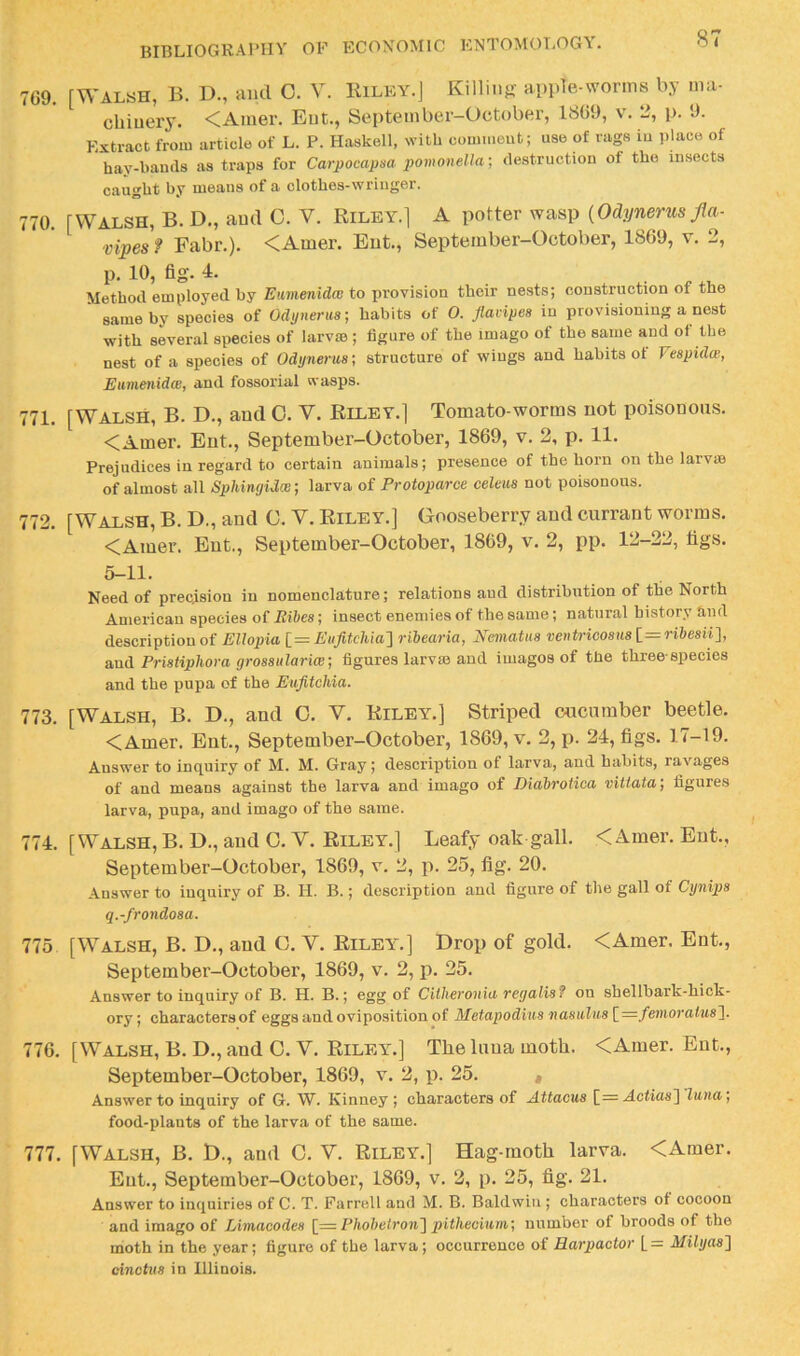 7G9. rWAL«H, B. D., and C. V. IUley.J Killing apple-worms by ma- chinery. <Amer. Eut., September-October, 18G9, v. 2, p. 9. Extract from article of L. P. Haskell, with comment; use of rags in place of hay-bands as traps for Carpocapm pomonella-, destruction of the insects caught by means of a clothes-wriuger. 770. rWALSH, B. D., and C. V. Riley.] A potter wasp {Odynerus Jla- vipes f Fabr.). <Amer. Eut., September-October, 1869, v. 2, p. 10, fig. 1. Method employed by Eumenidce to provision their nests; construction of the same by species of Odynerus; habits of 0. flavipes in provisioning a nest with several species of larvm ; figure of the imago of the same and ot the nest of a species of Odynerus; structure of wiugs and habits of Vespidce, EiiniBnidWj ^nd fossorial wasps. 771. [Walsh, B. D., and 0. V. Riley.] Tomato-worms not poisonous. <Amer. Eut., September-October, 1869, v. 2, p. 11. Prejudices in regard to certain animals; presence of the horn on the larvae of almost all Sphingidce; larva of Protoparce celeus not poisonous. 772. [Walsh, B. D., and C. V. Riley.] Gooseberry and currant worms. <Amer. Ent., September-October, 1869, v. 2, pp. 12-22, tigs. 5-11. Need of precision in nomenclature; relations and distribution of the North American species of EiJ>es; insect enemies of the same; natural history find description of Ellopia l=EufitcMa'] ribearia, JSfematus ventricosus[.= ribesii}, a,nd Pristiphora grossularice; figures larvas and iinagos of the three-species and the pupa of the Eufitchia. 773. [Walsh, B. D., and O. V. Riley.] Striped cucumber beetle. <Amer. Ent., September-October, 1869, v. 2, p. 24, tigs. 17-19. Answer to inquiry of M. M. Gray; description of larva, and habits, ra;vages of and means against the larva and imago of Diabrotioa vittaia; figures larva, pupa, and imago of the same. 774. [Walsh, B. D., and O. V. Riley.] Leafy oak gall. <Amer. Eut., September-October, 1869, v. 2, p. 25, tig. 20. Answer to inquiry of B. H. B.; description and figure of the gall of Cynips q.-frondosa. 775 [Walsh, B. D., and C. V. Rileyl] Drop of gold. <Amer. Ent., September-October, 1869, v. 2, p. 25. Answer to inquiry of B. H. B.; egg of Citheronia regalis? on shellbark-hick- ory; characters of eggs and oviposition of Metapodius nasulus [^=femoratus']. 776. [Walsh, B. D., and O. V. Rileyl] The luua moth. <Amer. Ent., September-October, 1869, v. 2, p. 25. « Answer to inquiry of G. W. Kinney ; characters of Attacus [= Actias] lutia; food-plants of the larva of the same. 777. [Walsh, B. D., and C. V. Riley.] Hag-moth larva. <Amer. Eut., September-October, 1869, v. 2, p. 25, fig. 21. Answer to inquiries of C. T. Farrell and M. B. Baldwin ; characters ot cocoon and imago of Limacodes [= Phobeiron'] pitheoitim; number of broods of the moth in the year; figure of the larva; occurrence of Harpactor [= Milyas} Anctus in Illinois.