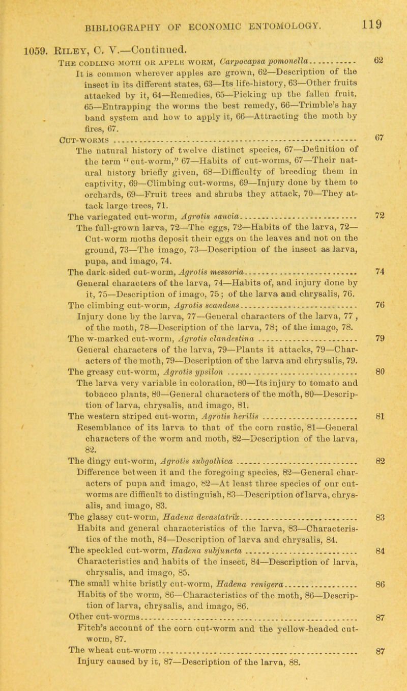 1059. Riley, 0. V.—Ooutiiined. The codling .moth ok apple worm, Carpocapaa pomonella 62 It is conunon wherever apples are grown, 62—Description of the insect in its different states, 6.3—Its life-history, 63—Other fruits attacked by it, 64—Remedies, 65—Picking up the fallen fruit, 65—Entrapping the worms the best remedy, 66—Trimble’s hay baud system and how to apply it, 66—Attracting the moth by 6res, 67. Cdt-wokms 67 The natural historj' of twelve distinct species, 67—Definition of the terra “cut-worm,” 67—Habits of cut-worms, 67—Their nat- ural liistory briefly given, 68—Difficulty of breeding them in captivity, 69—Climbing cut-worms, 69—Injury done by them to orchards, 69—Fruit trees and shrubs they attack, 70—They at- tack large trees, 71. The variegated cut-worm, Agrotia aaucia 72 The full-grown larva, 72—The eggs, 72—Habits of the larva, 72— Cut-worm moths deposit their eggs on the leaves and not on the ground, 73—The imago, 73—Description of the insect as larva, pupa, and imago, 74. The dark-sided cut-worm, Agroiia meaaoria 74 General characters of the larva, 74—Habits of, and injury done by it, 75—Description of imago, 75; of the larva and chrysalis, 76. The climbing cut-worm, Agrotia aoandens 76 Injury done by the larva, 77—General characters of the larva, 77 , of the moth, 78—Description of the larva, 78; of the imago, 78. The w-marked cut-worm, Agrotia olandeatina 79 General characters of the larva, 79—Plants it attacks, 79—Char- acters of the moth, 79—Description of the larva and chrysalis, 79. The greasy cirt-worm, Agrotia ypailoii 80 The larva very variable in coloration, 80—Its injury to tomato aud tobacco plants, 80—General characters of the moth, 80—Descrip- tion of larva, chrysalis, and imago, 81. The western striped cut-worm, Agrotia herilia 81 Resemblance of its larva to that of the corn rustic, 81—General characters of the worm and moth, 82—Description of the larva, 82. The dingy cnt-worm, Agrotia suhgoihica 82 Difference between it and the foregoing species, 82—General char- acters of pupa and imago, 82—At least three species of onr cut- worms are difficult to distinguish, 83—Description of larva, chrys- alis, and imago, 83. The glassy cut-worm, Hadena demstatrik 83 Habits aud general characteristics of the larva, 83—Characteris- tics of the moth, 84—Description of larva aud chrysalis, 84. The speckled cut-worm, Hadena aubjuncta 84 Characteristics and habits of the insect, 84—Description of larva, chrysalis, and imago, 85. The small white bristly cnt-worm, Hadena renigera 86 Habits of the worm, 86—Characteristics of the moth, 86—Descrip- tion of larva, chrysalis, and imago, 86. Other cut-worms 87 Fitch’s account of the corn cnt-worm and the yellow-headed cut- worm, 87. The wheat cut-worm 87 Injury caused by it, 87—Description of the larva, 88.