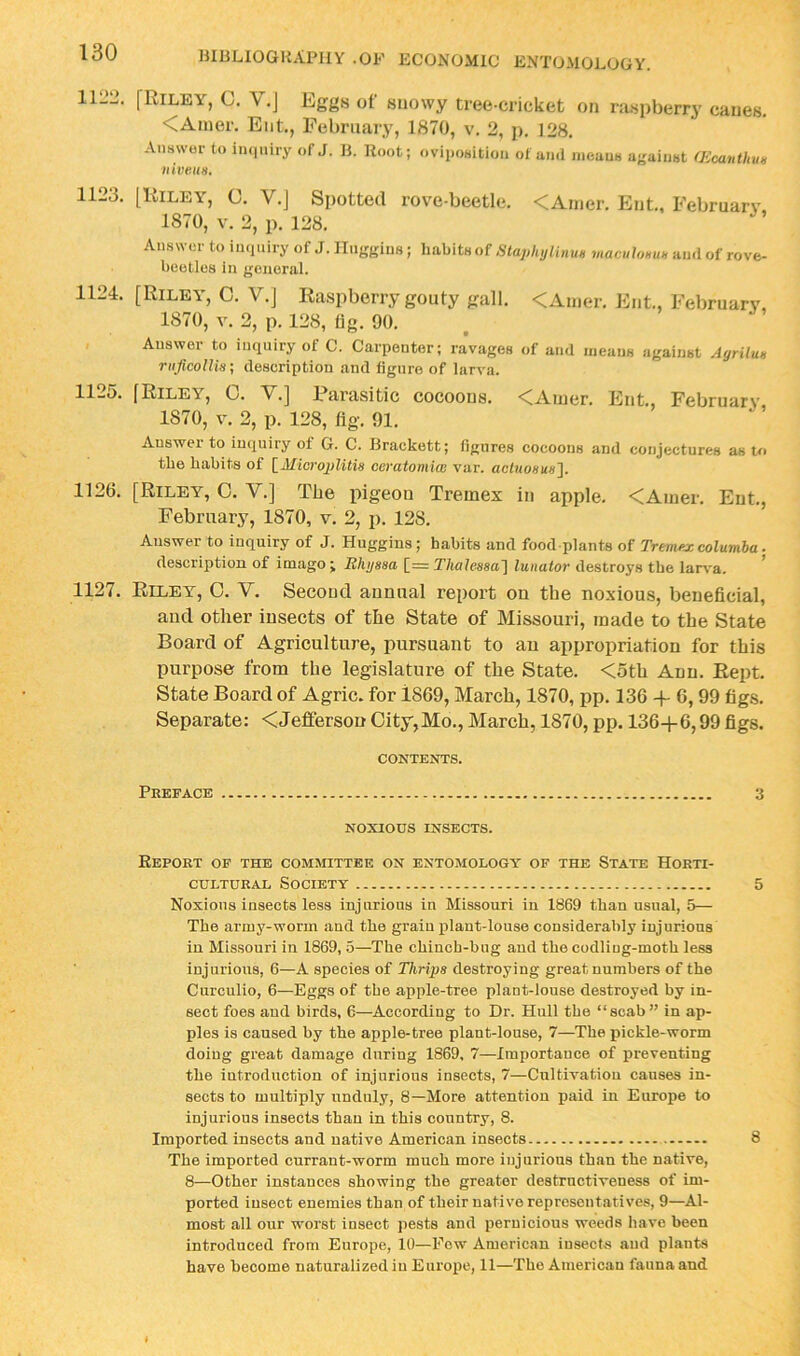 11213. [Riley, C. V.J Eggs of snowy tree-cricket on ra.spberry canes. <Amer. Ent., February, 1870, v. 2, p. 128. Answor to iiKiuiry of J. B. R„„t; ovipoaitiou of ami iiieauH agaiust (EGanthm niveuH, 1123. [Riley, C. V.J Spotted rove-beetle. <Ainer. Ent., February 1870, V. 2, p. 128. Answer to imiuiry of J. Huggins ; habits of Staph,jlinu» mamloHUH ami of rove- beotles in geiioral. 1124. [Riley', C. V.J Raspberry gouty gall. <Anier. Ent, February, 1870, V. 2, p. 128, llg. 90. Answer to inquiry of C. Carpenter; ra’vages of a.id means against Agrilun riificolUs; description and figure of larva. 1125. [Riley, 0. V.] Parasitic cocoons. <Ainer. Ent, February 1870, V. 2, p. 128, fig. 91. Answer to inquiry of G. C. Brackett; figures cocoons and conjectures as to the habits of [_Microplitia ceratomim var. ach(o««s]. 1126. [Riley, C. V.] The pigeon Tremex in apple. <Ainer. Ent., February, 1870, v. 2, p. 128. Answer to inquiry of J. Huggins; habits and food-plants of Tremfx columha. description of imago; Rhyssa [_= Thalessa'l lunator destroys the larva. 1127. Riley, 0. V. Second annual report on the noxious, beneficial, and other insects of the State of Missouri, made to the State Board of Agriculture, pursuant to an appropriation for this purpose from the legislature of the State. <5th Ann. Rept. State Board of Agric. for 1869, March, 1870, pp. 136 + 6, 99 figs. Separate: <Jefferson City,Mo., March, 1870, pp. 136+6,99 figs. CONTENTS. Preface 3 NOXIOUS INSECTS. Report of the committee on entomology of the State Horti- cultural Society 5 Noxious insects less injurious in Missouri in 1869 than usual, 5— The army-worm and the grain plant-louse considerably injurious in Missouri in 1869, 5—The chinch-bug and the codling-moth less injurious, 6—A species of Thripa destroying great numbers of the Curculio, 6—Eggs of the apple-tree plant-louse destroyed by in- sect foes and birds, 6—According to Dr. Hull the “scab” in ap- ples is caused by the apple-tree plant-louse, 7—The pickle-worm doiug great damage during 1869, 7—Importance of preventing the iutroduction of injurious insects, 7—Cultivation causes in- sects to multiply unduly, 8—More attention paid in Europe to injurious insects than in this country, 8. Imported insects and native American insects 8 The imported currant-worm much more injurious than the native, 8—Other instances showing the greater destructiveness of im- ported insect enemies than of their native representatives, 9—Al- most all our worst insect pests and pernicious weeds have been introduced from Europe, 10—Few American iusect-s and plants have become naturalized in Europe, 11—The American fauna and