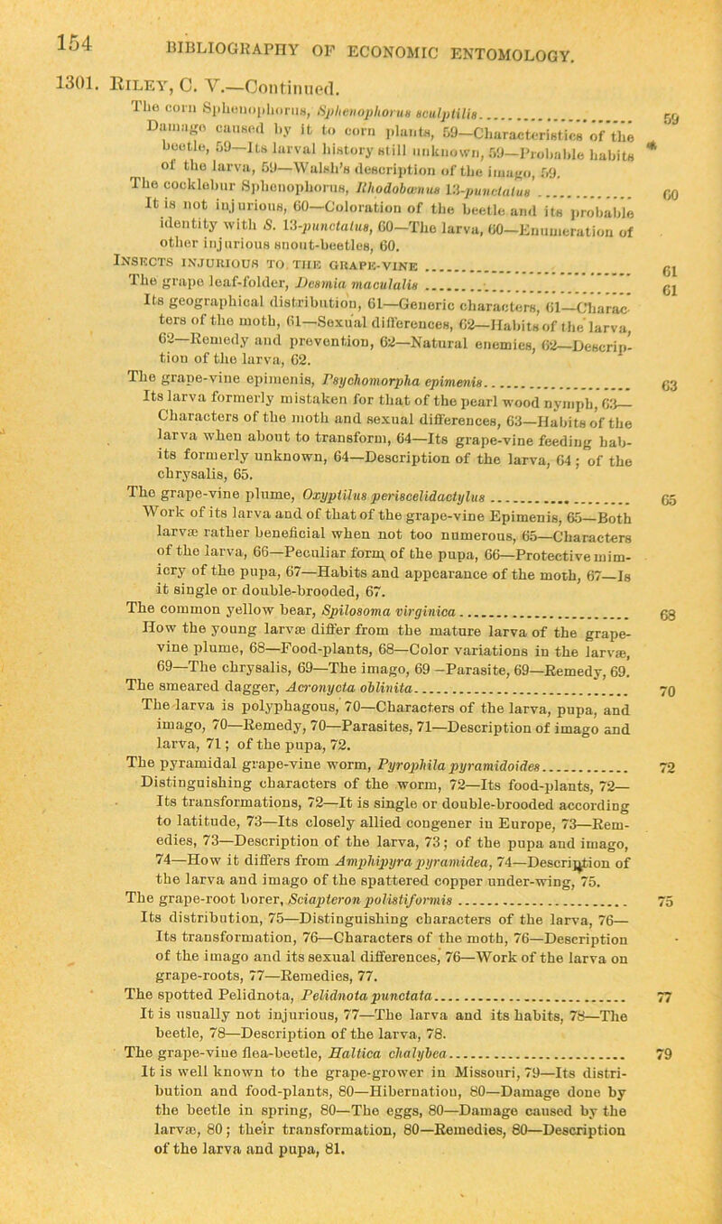 1301. lliLEY, 0. V.—Continued. llie coni Siiliciioiilionis, SphcnophoniH Hculplilis Diiiniifro ciiiiKcd by it to corn i)bu,t.s, 09—Characteristics*of'tlie bootli), 09—its larval history still unknown, 09—Prohahle habits of the larva, 69—Walsh’s (lescrijition of the iina}{o, 09. The cocklehur S))hcnophorns, IthodobwnuH VA-punHutuH It IS not injurious, 00—Coloration of the beetle and its prohahle Identity with S. l-i-pnnctaluB, CO-The larva, 00-Enunieratiou of other injurious snout-beetles, 60. Inskcts injuuiouh to.tuk guaph-vine The yrape leaf-folder, JJeamia inaculaliH ■. Its geographical distribution, 61—Generic characters, 61—Charac ters of the moth, 61—Sexual diflereuces, Oil—Haliits of the larva, 62—Remedy and prevention, 62—Natural enemies, 62—Descrip- tion of the larva, 02. The grape-vine epimenis, Paychomorpha epimenia Its larva formerly mistaken for that of the pearl wood nymph, 63^ Characters of the moth and sexual diflereuces, 63—Habits o'f the larva when about to transform, 64—Its grape-vine feeding hab- its formerly unknown, 64—Description of the larva, 04 ; of the chrysalis, 65. The grape-vine jiliime, Oxypiilua periacelidaotylua Work of its larva and of that of the grape-vine Epimenis, 65—Both larvm rather beneficial when not too numerous, 65—Characters of the larva, 66—Peculiar form, of the pupa, 66—Protective mim- icry of the pupa, 67—Habits and appearance of the moth, 67—Is it single or double-brooded, 67. The common yellow bear, Spiloaoma virginica How the young larvae difler from the mature larva of the grape- vine plume, 68—Food-plants, 68—Color variations in the larvae, 69—The chrysalis, 69—The imago, 69 -Parasite, 69—Remedy, 69. The smeared dagger, Aa'onycia ohlinita The larva is polyphagous, 70—Characters of the larva, pupa, and imago, 70—Remedy, 70—Parasites, 71—Description of imago and larva, 71; of the pupa, 72. The pyramidal grape-vine worm, Pyrophila pyramidoidea Distinguishing characters of the worm, 72—Its food-iilants, 72— Its transformations, 72—It is single or double-brooded according to latitude, 73—Its closely allied congener in Europe, 73—Rem- edies, 73—Description of the larva, 73; of the pupa aud imago, 74—How it differs from Ampliiptyrapyramidea, 74—Descrij^ion of the larva and imago of the spattered copper under-wing, 75. The grape-root borer, Sciapteronpoliatifonnia Its distribution, 75—Distinguishing characters of the larva, 76— Its transformation, 76—Characters of the moth, 76—Description of the imago and its sexual differences, 76—Work of the larva on grape-roots, 77—Remedies, 77. The spotted Pelidnota, Pelidnota punctata It is usually not injurious, 77—The larva aud its habits, 78—The beetle, 78—Description of the larva, 78. The grape-vine flea-beetle, Ealtica cltalylea It is well known to the grape-grower in Missouri, 79—Its distri- bution and food-plants, 80—Hibernation, 80—Damage done by the beetle in spring, 80—The eggs, 80—Damage caused by the larvm, 80; their transformation, 80—Remedies, 80—Description of the larva and pupa, 81. 59 60 61 61 63 65 68 70 72 75 u 79