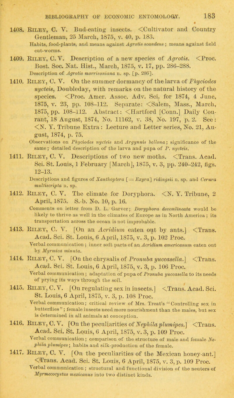 1408. Riley, C. V. Bud-eating insects. <Cultivator and Country Gentleman, 25 March, 1875, v. 40, p. 183. Habits, food-plants, and means against Agrotia acandena ; means against field cut-worms. 1409. Eiley, C. V. Description of a new species of Agrotis. <Proc. Bost. Soc. Nat. Hist., March, 1875, v. 17, pp. 286-288. Description of Agrotia moiriaoiiuina n. sp. [p. 286]. 1410. Riley, 0. V. On the summer dormancy of the larva of Fhyciodes nycteis, Doubleday, with remarks on the natural history of the species. <Proc. Amer. Assoc. Adv. Sci. for 1874, 4 June, 1875, V. 23, pp. 108-112. Separate: <Salem, Mass., March, 1875, pp. 108-112. Abstract: <Hartford [Conn.] Daily Cou- rant, 18 August, 1874, No. 11162, v. 38, No. 197, p. 2. See: <N. Y. Tribune Extra: Lecture and Letter series. No. 21, Au- gust, 1874, p. 75. Observations on Phgciodea nycieia and Argynnia hellona; significance of the same ; detailed description of the larva and pupa of P. nycteia. 1411. Riley, 0. V. Descriptions of two new moths. <Trans. Acad. Sci. St. Louis, 1 February [March], 1875, v. 3, pp. 240-242, figs. 12-13. Descriptions and figures of Xanthoptera JExyra'] ridingaii n. sp. and Cerura muUiacripta n. sp. 1412. Riley, C. V. The climate for Doryphora. <N. Y. Tribune, 2 April, 1875. S.-b. No. 10, p. 16. Comments on letter from D. L. Garver; Doryphora deoenilineata would be likely to thrive as well in the climates of Europe as in North America ; its transportation across the ocean is not improbable. 1413. Riley, C. V. [On an Acridium eaten out by ants.] <Trans. Acad. Sci. St. Louis, 6 April, 1875, v. 3, p. 102 Proc. Verbal communication ; inner soft parts of an Acridium americanum eaten out by Myrmica minuia. 1414. Riley, C. V. [On the chrysalis of Pronuba yuccasella.] <Trans. Acad. Sci. St. Louis, 6 April, 1875, v. 3, i>. 106 Proc. Verbal communication; adaptation of pupa of Pronuba yuccaaella to its needs of prying its ways through the soil. 1415. Riley, C. V. [On regulating sex in insects.] <^Trans. Acad. Sci. St. Louis, 6 April, 1875, v. 3, p. 108 Proc. Verbal communication; critical review of Mrs. Treat’s “Controlling sex in butterflies ” • female insects need more nourishment than the males, but sex is determined in all animals at conception. 1416. Riley, O.V. [On the peculiarities of Ne^/tiZft_pZMwiipes.] <Trans. Acad. Sci. St. Lquis, 6 April, 1875, v. 3, p. 109 Proc. Verbal communication; comparison of the structure of male and female Ne- phila plumipea ] habits aud silk-production of the female. 1417. Riley, C. V. [On the peculiarities of the Mexican honey-ant.] <Trans. Acad. Sci. St. Louis, 6 April, 1875, v. 3, p. 109 Proc. Verbal communication; structural and functional division of the neuters of Myrmeeocyatua mexicanua into two distinct kinds.