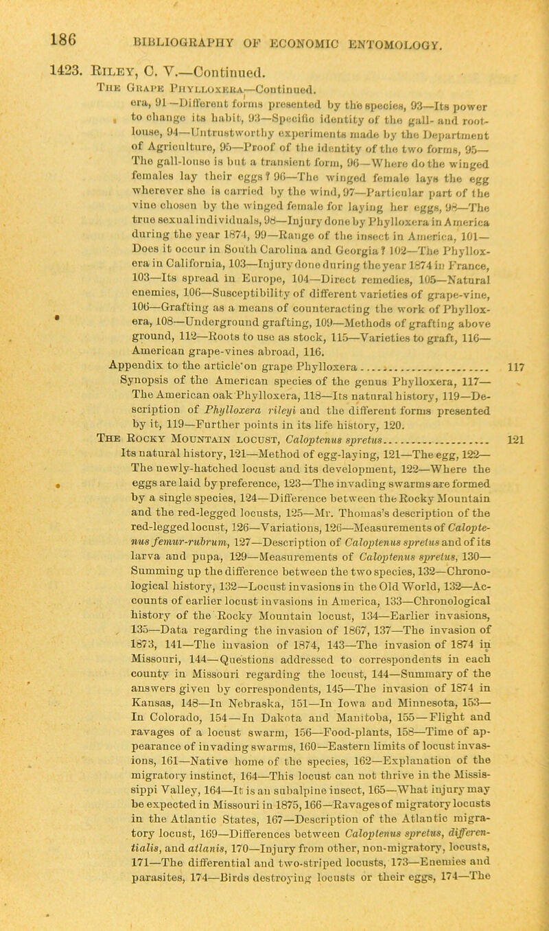 1423. Kiley^, 0. V.—Continued. The Guai’e Phylloxera—Continued. ora, U1 -Diliorent forms presented by the species, 93—Its power , to ohaiijro its liabit, 93—Specific identity of tlio krH- and root- lonso, 94—Untrnstwortliy experiments made by the Ilepartment of Agriculture, 9b—Proof of tbe identity of tlio two forms, 95— Tlio gall-lonso is l)iit a transient form, 90—Wliere do the winged females lay their eggs ? 90—The winged female lays the egg wherever she is carried by the wind, 97—Particular part of the vine chosen by the winged female for laying her eggs, 98—The true sexual individuals, 98—Injury'done by Phylloxera in America during the year 1871, 99—Range of the insect in America, 101— Does it occur in South Carolina and Georgia? 102—The Phyllox- erain California, 103—Injury donednring the year 1674 in France, 103—Its spread in Europe, 104—Direct remedies, 105—Natural enemies, 100—Susceptibility of different varieties of grape-vine, 100—Grafting as a means of counteracting the work of Phyllox- * era, 108—Underground grafting, 109—Methods of grafting above ground, 112—Roots to use as stock, 115—Varieties to graft, 116— American grape-vines abroad, 116. Appendix to the article on grape Phylloxera - Synopsis of the American species of the genus Phylloxera, 117— The American oak Phylloxera, 118—Its natural history, 119—De- scription of Phylloxera rileyi and the different forms presented by it, 119—Further points in its life history, 120. The Rocky Mountain locust, Caloptenus spretus Its natural history, 121—Method of egg-laying, 121—The egg, 122— The newly-hatched locust and its development, 122—Where the • eggs are laid by preference, 123—The invading swarms are formed by a single species, 124—Difierence between the Rocky Mountain and the red-legged locusts, 125—Mr. Thomas’s description of the red-legged locust, 126—Variations, 126—Measurements of Calopte- nus fenmr-nibrum, 127—Description of Caloptenus spretiissmAoiits larva and pupa, 129—Measurements of Caloptenus spretus, 130— Summing up the difference between the two species, 132—Chrono- logical history, 132—Locust invasions in the Old World, 132—Ac- counts of earlier locust invasions in America, 133—Chronological history of the Rocky Mountain locust, 134—Earlier invasions, 135—Data regarding the invasion of 1867, 137—The invasion of 1873, 141—The invasion of 1874, 143—The invasion of 1874 in Missouri, 144—Questions addressed to correspondents in each county in Missouri regarding the locust, 144—Summary of the answers given by correspondents, 145—The invasion of 1874 in Kansas, 148—In Nebraska, 151—In Iowa and Minnesota, 153— In Colorado, 154—In Dakota and Manitoba, 155—Flight and ravages of a locust swarm, 156—Food-plants, 158—Time of ap- pearance of invading swarms, 160—Eastern limits of locust invas- ions, 161—Native home of the species, 162—Explanation of the migratory instinct, 164—This locust can not thrive in the Missis- sippi Valley, 164—It is an subalpine insect, 165—What injury may be expected in Missouri in 1875,166—Ravages of migratory locusts in the Atlantic States, 167—Description of the Atlantic migra- tory locust, 169—Differences between Caloplentis s2)retus, differen- tialis, and atlanis, 170—Injury from other, non-migratory, locusts, 171—The differential and two-striped locusts, 173—Enemies and parasites, 174—Birds destroying locusts or their eggs, 174—The