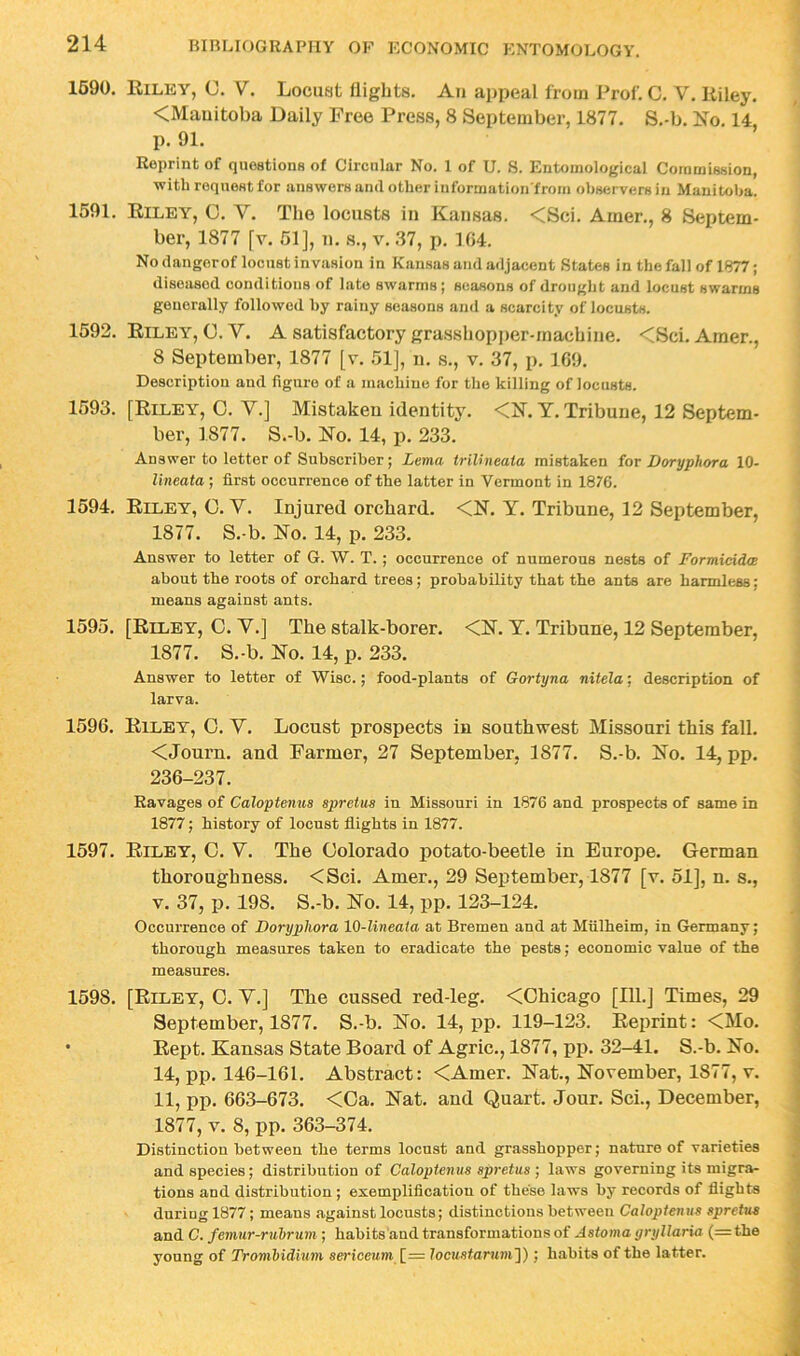 1690. Rilky, U. V. Locust flights. Au appeal from Prof. C. V. Riley. <Mauitoba Daily Free Press, 8 September, 1877. S.-b. Xo. 14, p. 91. Reprint of quoationH of Circular No. 1 of U. 8. Entomological Commission, with request for answers and other information from observers in Manitoba. 1591. Riley, C. V. The locusts in Kansas. <Sci. Amer., 8 Septem- ber, 1877 [y. 61], n. s., v. 37, p. 104. No dangorof locust invasion in Kansas and adjacent States in the fall of 1877; diseased conditions of late swarms; seasons of drought and locust swarms generally followed hy rainy seasons and a scarcity of locusts. 1592. Riley, C. V. A satisfactory grasshopper-machine. <Sci. Amer., 8 September, 1877 [v. .51], n. s., v. 37, p. 1G9. Description and figure of a machine for the killing of locusts. 1593. [Riley, 0. V.] Mistaken identity. <N. Y. Tribune, 12 Septem- ber, 1877. S.-b. No. 14, p. 233. Answer to letter of Subscriber; Letna triUneata mistaken for Doryphora 10- lineata ; first occurrence of the latter in Vermont in 1876. 1594. Riley, O. V. Injured orchard. <N. Y. Tribune, 12 September, 1877. S.-b. No. 14, p. 233. Answer to letter of G. W. T.; occurrence of numerous nests of Formicidw about the roots of orchard trees; probability that the ants are harmless; means against ants. 1595. [Riley, O. V.] The stalk-borer. <N. Y. Tribune, 12 September, 1877. S.-b. No. 14, p. 233. Answer to letter of Wise.; food-plants of Gortyna nitela; description of larva. 1596. Riley, O. Y. Locust prospects in southwest Missouri this fall. <Journ. and Farmer, 27 September, 1877. S.-b. No. 14, pp. 236-237. Ravages of Caloptenus spretus in Missouri in 1876 and prospects of same in 1877; history of locust flights in 1877. 1597. Riley, C. Y. The Colorado potato-beetle in Europe. German thoroughness. <Sci. Amer., 29 September, 1877 [v. 51], n. s., V. 37, p. 198. S.-b. No. 14, pp. 123-124. Occurrence of Doryphora 10-lineaia at Bremen and at Miilheim, in Germany; thorough measures taken to eradicate the pests; economic value of the measures. 1598. [Riley, O. Y.] The cussed red-leg. <Ohicago [111.] Times, 29 September, 1877. S.-b. No. 14, pp. 119-123. Reprint: <Mo. • Rept. Kansas State Board of Agric., 1877, pp. 32-41. S.-b. No. 14, pp. 146-161. Abstract: <Amer. Nat., November, 1877, v. 11, pp. 663-673. <Oa. Nat. and Quart. Jour. Sci., December, 1877, V. 8, pp. 363-374. Distinction between the terms locust and grasshopper; nature of varieties and species; distribution of Caloptenus spretus ] laws governing its migra- tions and distribution ; exemplification of these laws by records of flights during 1877; means against locusts; distinctions between Caloptenus spretus and C. femur-ruhrum ; habits and transformations of Astoma gryllaria (= the young of Trombidium sericeum locustarum']); habits of the latter.