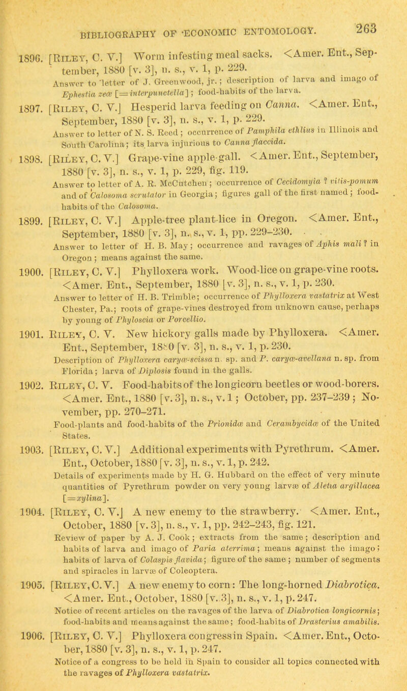 189G. [Riley, C. V.] Worm infesting meal sacks. <Amer. Ent., Sep- tember, 1880 [v. 3], n. s., v. 1, p. 229. Answer to ’letter of J. Greenwood, jr.; description of larva and iniayo of Ephestia zem [= interpunctella} ; food-habits ot the larva. 1897. [Riley, 0. V.J Hesperid larva feeding on Canna. <Amer. Ent., September, 1880 [v. 3], n. s., v. 1, p. 229. Answer to letter of N. S. Reed ; occnrronce of Pamphila ethlius in Illinois and South Carolina; its larva injurious to Canna flaccida. 1898. [Riley, C.V.] Grape-vine apple-gall. <Amer. Ent., September, 1880 [v. 3], n. s., v. 1, p. 229, fig. 119. Answer to letter of A. R. McCutchen ; occurrence of Ceeidomyia ? vUis-pomum and of Calosoma sernfator in Georgia; figures gall of the first named; food- habits of the Calonoma. 1899. [Riley, 0. V.] Apple-tree plant-lice in Oregon. <Amer. Ent., September, 1880 [v. 3], n..s.,v. 1, pp. 229-230. . . Answer to letter of H. B. May; occurrence and ravages of Aphis rnali ? in Oregon ; means against the same. 1900. [Riley, 0. V.] Phylloxera work. Wood-lice on grape-vine roots. <Amer. Ent., September, 1880 [v. 3], n. s., v. 1, p. 230. Answer to letter of H. B. Trimble; occurrence of PltylloxGi'a vastatvix ntWGst Chester, Pa.; roots of grape-vines destroyed from unknown cause, perhaps by young of Phyloscia or Forcellio. 1901. Riley, 0. V. New hickory galls made by Phylloxera. <Amer. Ent., September, 18t0 [v. 3], n. s., v. 1, p. 230. Description of Phylloxera caryw-scissan. sp. andP. caryw-avellana n.sp. from Florida; larva of Diplosis found in the galls. 1902. Riley, C. V. Food-habits of the longicorn beetles or wood-borers. <Amer. Ent., 1880 [v. 3], n. s., v. 1; October, pp. 237-239 ; No- vember, pp. 270-271. Food-plants and food-habits of the Prionidw and Cerambycidee of the United States. 1903. [Riley, C.V.] Additional experiments with Pyrethrum. <Amer. Ent., October, 1880 [v. 3], n. s., v. 1, p. 242. Details of experiments made by H. G. Hubbard on the effect of very minute quantities of Pyrethrum powder on very young larvse of Aletia argillacea l=xylina']. 1904. [Riley, 0. Y.J A new enemy to the strawberry. <Amer. Ent., October, 1880 [v. 3], n. s., v. 1, pp. 242-243, fig. 121. Review of paper by A. J. Cook; extracts from the same; description and habits of larva and imago of Faria aterrima; means against the imago! habits of larva of Colaspis flavida] figure of the same ; number of segments and spiracles in larvm of Coleoptera. 1905. [Riley, C. V.] A new enemy to corn: The long-horned Diabrotica. <Amer. Ent., October, 1880 [v.,3], n. s., v. 1, p. 247. Notice of recent articles on the ravages of the larva of Diabrotica longicornis] food-habits and means against the same; food-habits of Drasterius amabilis. 1900. [Riley, 0. V.] Phylloxeracongressiu Spain. <Amer. Ent., Octo- ber, 1880 [v. 3], n. s., v. 1, p. 247. Notice of a congress to be held in Spain to consider all topics connected with the ravages of Phylloxera vaatatrix.