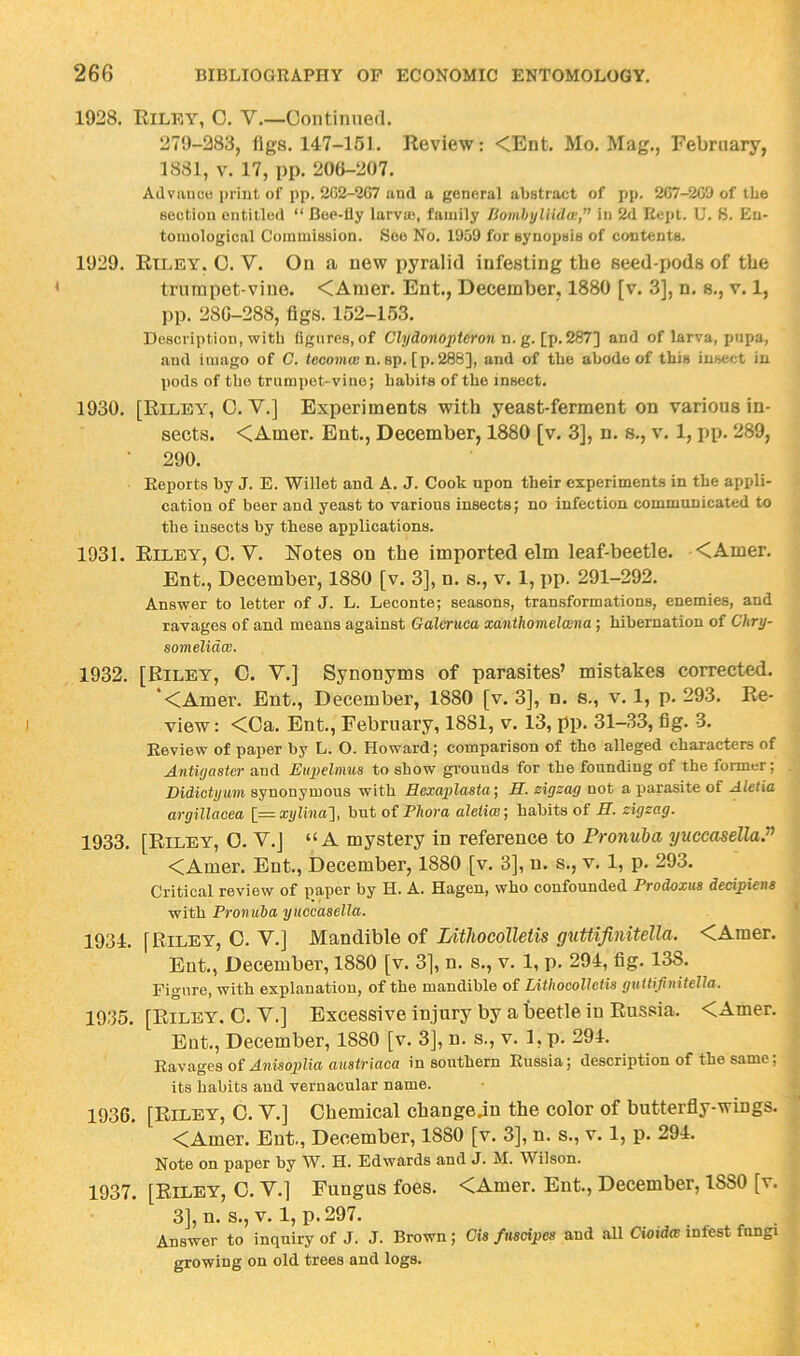 1928. Riley, O. V.—Continued. 279-283, figs. 147-151. Review: <Ent. Mo. Mag., February, 1881, V. 17, pp. 200-207. Ailviuice print of pp. 2G2-2C7 and a general abstract of pp. 267-2C9 of tbe section entitled “ Boe-Uy larvu), family ISoinhyUldw,” in 2d Rept. U. S. En- tomological Commission. See No. 1959 for synopsis of contents. 1929. Riley. 0. V. On a new pyralid infesting tbe seed-pods of tbe trumpet-vine. <Amer. Ent., December, 1880 [v. 3], n. s., v. 1, pp. 280-288, figs. 152-153. Description, with figures, of Clydonoptcrmi n. g. [p.287] and of larva, pupa, and imago of C. tecojiuc n. sp. [p. 286], and of the abode of this insect in pods of the trumpet-vine; habits of the insect. 1930. [Riley, 0. V.] Experiments with yeast-ferment on various in- sects. <Amer. Ent., December, 1880 [v. 3], n. s., v. 1, pp. 289, 290. Reports by J. E. Willet and A. J. Cook upon their experiments in the appli- cation of beer and yeast to various insects; no infection communicated to the insects by these applications. 1931. Riley, 0. V. R'otes on tbe imported elm leaf-beetle. <Amer. Ent., December, 1880 [v. 3], n. s., v. 1, pp. 291-292. Answer to letter of J. L. Leconte; seasons, transformations, enemies, and ravages of and means against Galeruca xanthomelwna; hibernation of Chry- somelidw. 1932. [Riley, C. V.] Synonyms of parasites’ mistakes corrected. ‘<Amer. Ent., December, 1880 [v. 3], n. s., v. 1, p. 293. Re- view: <Oa. Ent., February, 1881, v. 13, pp. 31-33, fig. 3. Review of paper by L. O. Howard; comparison of the alleged characters of Antiyaster and Eupelnma to show grounds for the founding of the former; Didiotijum synonymous with Hexaplasta] H. zigzag not a parasite of Aletia argillacea [=xylina'i, but of Pliora aletiw, habits of H. zigzag. 1933. [Riley, O. V.J “A mystery in reference to Pronuha yuccasella.” <Amer. Ent., December, 1880 [v. 3], u. s., v. 1, p. 293. Critical review of paper by H. A. Hagen, who confounded Prodoxus decipiena with Pronuba yuccasella. 1934. [Riley, 0. V.] Mandible of Lithocolletis guUifinitella. <Amer. Ent., December, 1880 [v. 3], n. s., v. 1, p. 294, fig. 138. Figure, with explanation, of the mandible of Lithocolletis guttifinitella. 1935. [Riley. 0. V.] Excessive injury by a beetle in Russia. <Amer. Ent., December, 1880 [v. 3], n. s., v. 1, p. 294. Ravages of Ajwsojjlia fwiatriacfl in southern Russia; description of the same; its habits and vernacular name. 1936. [Riley, 0. V.] Chemical cbangejn the color of butterfly-wings. <Amer. Ent., December, 1880 [v. 3], n. s., v. 1, p. 294. Note on paper by W. H. Edwards and J. M. Wilson. 1937. [Riley, O. V.] Fungus foes. <Amer. Ent., December, 1880 [v. 3], n. s., V. 1, p. 297. Answer to inquiry of J. J. Brown ; Cia fnscipes and all Cioida infest fungi growing on old trees and logs.