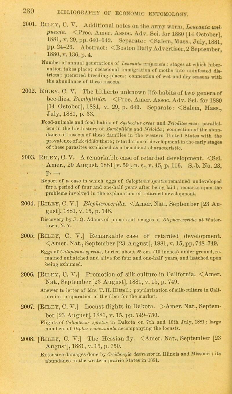 L>001. Eiley, C. V. Additional notes on the army worm, Leucania uni- puncta. <Proc. Amer. Assoc. Adv. Sci. for 1880 [1-1 October], 1881, V. 29, j)p. 040-042. Separate: <Salem, Mass., July, 1881, pp. 24-20. Abstract: <Boston Daily Advertiser, 2 September, 1880, V. 130, p. 4. Number of annual generations of Leucania unipuneta] stages at which hiber- nation takes place; occasional immigration of moths into uninfestod dis- tricts ; preferred breeding-places; connection of wet and dry seasons with the abundance of these insects. 2002. Eiley, C. V. The hitherto unknown life-habits of two generaof bee-flies, Bombyliidcc. <Proc. Amer. Assoc. Adv. Sci. for 1880 [14 October], 1881, v. 29, p. G49. Separate: <Salem, Mass., July, 1881, p. 33. Food-animals and food-habits of Syetcechus oveas and Triodites mus; parallel- ism in the life-history of Bomhijliidce and Meloidce] connection of the abun- dance of insects of these families in the western United States with the prevalence of Acrididm there; retardation of development in the early stages of these parasites explained as a beneficial characteristic. 2003. Eiley, O.V. A remarkable case of retarded development. <Sci. Amer., 20 August, 1881 [v. 59], n. s., v. 45, p. 116. S.-b. No. 23, . p. —. Report of a case in which eggs of Caloptenus spretus remained undeveloped for a period of four and one-half years after being laid; remarks upon the problems involved in the explanation of retarded development. 2004. [Eiley, C. Y.] Blepharoceridce. <Amer. Eat., September [23 Au- gust], 1881, V. 15, p. 748. Discovery by J. Q. Adams of pupas and images of Blepharoceridce at Water- town, N. Y. 2005. [Eiley, 0. Y.] Eemarkable case of retarded development. <Amer. Eat., September [23 August], 1881, v. 15, pp. 748-749. Eggs of Caloptenus spretus, buried about 25 cm. (10 inches) under ground, re- mained unhatched and alive for four and one-half years, and hatched upon •being exhumed. 2006. [Eiley, G. Y.] Promotion of silk-culture in California. <Ajner. Eat., September [23 August], 1881, v. 15, p. 749. Answer to letter of Mrs. T. H. Hittell; popularization of silk-culture in Cali- fornia ; preparation of the fiber for the market. 2007. [Eiley, G. Y.] Locust flights iu Dakota. >Amer. Eat., Septem- ber [23 August], 1881, V. 15, pp. 749-750. Flights of Caiopfeniis spretus in Dakota on 7th and 16th July, 1881; large numbers of Diplax ruMcundula accompanying the locusts. 2008. [Eiley, C. Y.*] The Hessian fly. <Amer. Eat., September [23 August], 1881, V. 15, p. 750. Extensive damages done by Cecidomyia destructor in Illinois and Missouri; its abundance in the western prairie States in 1881.