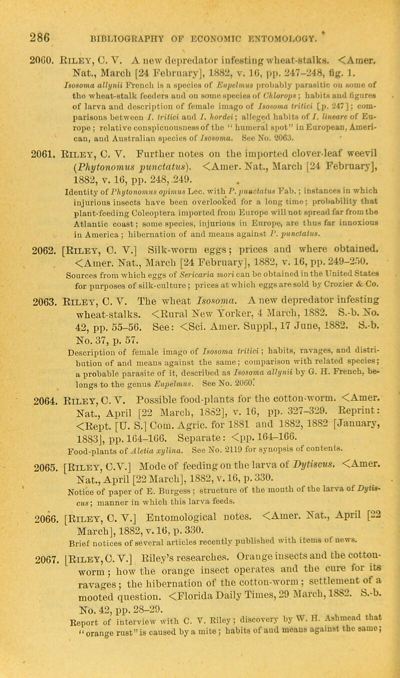 20C0. Elley, C. V. A new (le])reclator infesting wheat-Btalkrt. <Araer. Nat., March [24 February], 1882, v. 10, ])p. 247-248, fig. 1. leoaoma alhjnii lY-onch Ih a Hpecies of Eupdmus proliably ])ura8itic oa aouie of tho wheat-stalk feeders and on some species of Cldoropa) liabitsaud iigures of larva and description of female imago of Isoaoma IrUici [j». ’247]; com- parisons between 7. tritici and 1. hordci’, alleged habits of I. lineare of Eu- rope ; relative conspicnousnessof the “ humer.il spot” in European, Ameri- can, and Australian species of iHOHoma. See No. 206;1. 2061. Eiley, C. V. Further notes on tlie imi)orted clover-leaf weevil {Phytonomus punctatus). <Amer. Nat., March [24 February], 1882, V. 16, pp. 248, .249. Identity of Phytonomus opimus Lee. with P.puuctatus Fab.; instances in which injurious insects have been overlooked for a long time; probability that plant-feeding Coleoptera imported from Europe will not spread far from the Atlantic coast; some species, injurious in Europe, are thus far innoxious in America ; hibernation of and means against P. punctatus. 2062. [Eiley, 0. V.] Silk-worm eggs; prices and where obtained. <Amer. Nat,, March [24 February], 1882, v, 16, pp. 249-2.10. Sources from which eggs of Sericaria mori can be obtained in the United States for purposes of silk-culture ; prices at which eggs are sold by Crozier & Co. 2063. Eiley, 0, Y. The wheat Isoaoma. A new depredator infesting wheat-stalks. <Eural New Yorker, 4 March, 1882. S.-b. No, 42, pp, 55-56. See: <Sci. Amer. Suppl., 17 June, 1882. S.-b. No. 37, p. 57. Description of female imago of Isosoma tritici; habits, ravages, and distri- bution of and means against the same; comparison with related species; a probable parasite of it, described as Isosoma alhynii by G. H. French, be- longs to the genus Eupelmus. See No. 2060. 2064. Eiley, 0. V. Possible food-plants for the cotton-worm. <Amer. Nat., April [22 March, 1882], v. 16, pp. 327-329. Eepriut: <Eept. [U. S.] Com. Agric. for 1881 and 1882, 1882 [January, 1883], pp. 164-166. Separate: <pp. 164-166. Food-plants of Aletia xylina. See No. 2119 for synopsis of contents. 2065. [Eiley, C.V.] Mode of feeding on the larva of Bytiscus. <Amer, Nat,, April [22 March], 1882, v. 16, p. 330. Notice of paper of E. Burgess ; structure of the mouth of the larva of Dytis- cus; manner in which this larva feeds. 2066. [Eiley, O. V.] Entomological notes. <Amer. Nat., April [22 March], 1882, v. 16, p. 330. Brief notices of several articles recently published with items of news. 2067. [Eiley, O. V.] Eiley’s researches. Orange insects and the cotton- worm ; how the orange insect operates and the cure for its ravages; the hibernation of the cotton-worm ; settlement of a mooted question. <Florida Daily Times, 29 March, 1882, S.-b. No. 42, pp. 28-29. Report of interview with C. V. Eiley; discovery by W. H. Ashmead that “ orange rust” is caused by a mite; habits of and moans .against the same;