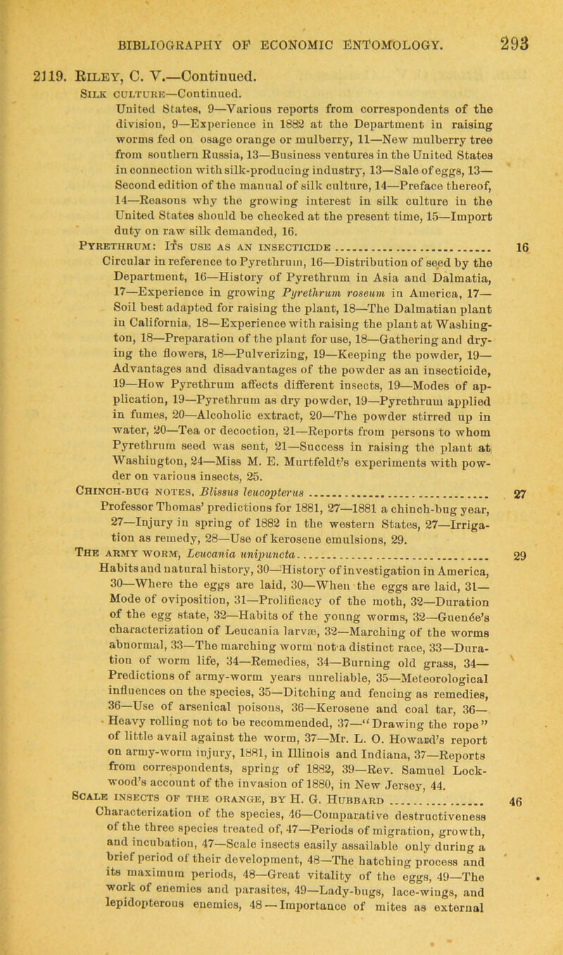 2119. Riley, C. V.—Continued. Silk culture—Continued. United States, 9—Various reports from correspondents of the division, 9—Experience in 1882 at the Department in raising ■worms fed on osage orange or mulberry, 11—New mulberry tree from southern Russia, 13—Business ventures in the United States in connection with silk-prodnciug industry, 13—Sale of eggs, 13— Second edition of the manual of silk culture, 14—Preface thereof, 14—Reasons why the growing interest in silk culture in the United States should be checked at the present time, 15—Import duty on raw silk demanded, 16. Pyrethrum: Ifs use as an insecticide Circular in reference to Pyrethrum, 16—Distribution of seed by the Department, 16—History of Pyrethrum in Asia and Dalmatia, 17—Experience in growing Pyrethrum roseum in America, 17— Soil best adapted for raising the plant, 18—The Dalmatian plant in California, 18—Experience with raising the plant at Washing- ton, 18—Preparation of the plant for use, 18—Gathering and dry- ing the flowers, 18—Pulverizing, 19—Keeping the powder, 19— Advantages and disadvantages of the powder as an insecticide, 19—How Pyrethrum affects different insects, 19—Modes of ap- plication, 19—Pyrethrum as dry powder, 19—Pyrethrum applied in fumes, 20—Alcoholic extract, 20—The powder stirred up in water, 20—Tea or decoction, 21—Reports from persons to whom Pyrethrum seed was sent, 21—Success in raising the plant at Washington, 24—Miss M. E. Murtfeldt’s experiments with pow- der on various insects, 25. Chinch-bug notes, BUssus leucopterus ........ Professor Thomas’ predictions for 1881, 27—1881 a chinch-bug year, 27—Injury in spring of 1882 in the western States, 27—Irriga- tion as remedy, 28—Use of kerosene emulsions, 29. The army ■worm, Leucania unipunota Habits and natural history, 30—^History of investigation in America, 30—Where the eggs are laid, 30—When the eggs are laid, 31- Mode of oviposition, 31—Prolificacy of the moth, 32—Duration of the egg state, 32—Habits of the young worms, 32—Guende’s characterization of Leucania larvm, 32—Marching of the worms abnormal, 33—The marching worm not a distinct race, 33—Dura- tion of worm life, 34—Remedies, 34—Burning old grass, 34— Predictions of army-worm years unreliable, 35—Meteorological influences on the species, 35—Ditching and fencing as remedies, 36—Use of arsenical poisons, 36—Kerosene and coal tar, 36— • Heavy rolling not to be recommended, 37—“Drawing the rope” of little avail against the worm, 37—Mr. L. O. Howard’s report on army-worm injury, 1881, in Illinois and Indiana, 37—Reports from correspondents, spring of 1882, 39—Rev. Samuel Lock- wood’s account of the invasion of 1880, in New Jersey, 44. Scale insects of the orange, by H. G. Hubbard Characterization of the species, 46—Comparative destructiveness of the three species treated of, 47—Periods of migration, growth, and incubation, 47—Scale insects easily assailable only during a brief period of their development, 48—The hatching process and Its maximum periods, 48—Great vitality of the eggs, 49—The work of enemies and parasites, 49—Lady-bugs, lace-wings, .and lepidopterous enemies, 48'—Importance of mites as external