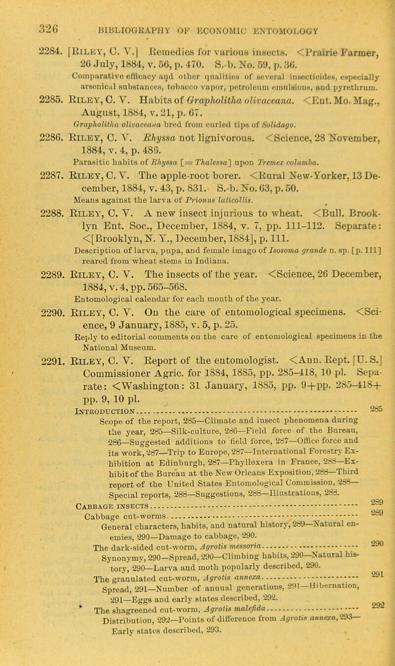 2284. flliLEY, C. V.J Keiuedies for various iiiBccls. <Prairie Farmer, 20 July, 1884, v. 50, p. 470. S.-b. No. 50, p. .30. Compiirativo efiiiciicy aipl other qiialiticH of several insecticides, especially arsoniciil substances, tobacco vapor, ijetroleuiii emulsions, and ijyretbrum. 2285. Kiley, C. V. Habits of Orapholitka olivaceana. <Ent. Mo. Mag., August, 1884, V. 21, p. 07. Grapholitha oliuaceaiia bred from curled tips of HoUdago. 2280. Riley, 0. V. lihyssa not lignivorous. <Science, 28 November, 1884, V. 4, p. 480. Parasitic habits of Bhyasa [= Thaleaaa'] upon Tremex columba. 2287. Riley, C. V. The apple-root borer. <Rural New-Yorker, 13 De- cember, 1884, V. 43, p. 831. S.-b. No. 03, p. 50. Means against the larva of Prionm laUcoUia. 2288. Riley, C. V. A new insect injurious to wheat. <Bull. Brook- lyn Ent. Soc., December, 1884, v. 7, pp. 111-112. Separate: <[Brooklyn, N. Y., December, 1884], p. 111. Description of larva, pupa, and female imago of laoaoma grande n. sp. [p- HI] reared from wheat stems in Indiana. 2289. Riley, O. V. The insects of the year. <Science, 20 December, 1884, V. 4, pp. 565-508. Entomological calendar for each month of the year. 2290. Riley, O. V. On the care of entomological specimens. <Sci- ence, 9 January, 1885, v. 5, p. 25. Keply to editorial comments on the care of entomological specimens in the National Museum. 2291. Riley, C. V. Report of the entomologist. <Ann. Rept. fU. S.] Commissioner Agric. for 1884, 1885, pp. 285-418, 10 pi. Sepa- rate: <Washington: 31 January, 1885, pp. 9-fpp. 285-418+ pp. 9, 10 pi. Introduction - Scope of the report, 285—Climate and insect phenomena during the year, 285—Silk-culture, 286—Field force of the Bureau, 286—Suggested additions to field force, 287—Office force and its work, 287—Trip to Europe, 287—International Forestry Ex- hibition at Edinburgh, 287—Phylloxera in France, 288—Ex- hibitof the Bure'au at the New Orleans Exposition, 288—Third report of the United States Entomological Commission, 268— Special reports, 288—Suggestions, 288—Illustrations, 288. Cabbage insects Cabbage cut-worms - - General characters, habits, and natural history, 289 Natural en- emies, 290—Damage to cabbage, 290. The dark-sided cut-worm, Agrotia meaaoria Synonymy, 290—Spread, 290—Climbing habits, 290 Natural his- tory, 290—Larva and moth popularly described, 290. The granulated cut-worm, Agrotia annexa ---• Spread, 291—Number of annual generations, 291—Hibernation, 291—Eggs and early states described, 292. * The shagreened cut-worm, Agrotia malefida Distribution, 292—Points of difference from Agrotia aniia-a,293— Early states described, 293. 285 289 289 290 291 292