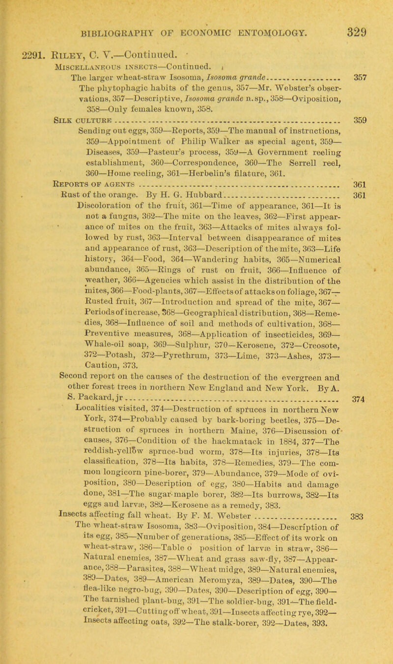 291. Kilby, C. V.—Contiuned. ■ Miscellankous ixsects—Continued. i The larger wheat-straw Isosouia, Isosoma grande 357 The phytophagic habits of the genus, 357—Mr. Webster’s obser- vations, 357—Descriptive, Isosoma grande n.sp., 358—Oviposition, 358—Only females known, 358. Silk culture 359 Sending out eggs, 359—Reports, 359—The manual of instructions. 359— Appointment of Philip Walker as special agent, 359— Diseases, 359—Pasteur’s process, 359—A Government reeling establishment, 360—Correspondence, 360—The Serrell reel, 360— Home reeling, 361—Herbelin’s filature, 361. Reports of agents 361 Rust of the orange. By H. G. Hubbard 361 Discoloration of the fruit, 361—Time of appearance, 361—It is not a fungus, 362—The mite on the leaves, 362—First appear- ■ ance of mites on the fruit, 363—Attacks of mites always fol- lowed by rust, 363—Interval between disappearance of mites and appearance of rust, 363—Description of the mite, 363—Life history, 364—Food, 364—Wandering habits, 365—Numerical abundance, 365—Rings of rust on fruit, 366—Influence of weather, 366—Agencies which assist in the distribution of the mites, 366—Food-plants, 367—Eft'ectsof attacks on foliage, 367— Rusted fruit, 367—Introduction and spread of the mite, 367— Periods of increase, 568—Geographical distribution, 368—Reme- dies, 368—Influence of soil and methods of cultivation, 368— Preventive measures, 368—Application of insecticides, 369— Whale-oil soap, 369—Sulphur, 370—Kerosene, 372—Creosote, 372—Potash, 372—Pyrethrum, 373—Lime, 373—Ashes, 373- Caution, 373. Second report on the causes of the destruction of the evergreen and other forest trees in northern New England and New York. By A. S. Packard,jr 374 Localities visited, 374—Destruction of spfuces in northern New York, 374—Probably caused by bark-boring beetles, 375—De- struction of spruces in northern Maine, 376—Discussion of’ causes, 376—Condition of the hackmatack in 1884, 377—The reddish-yellSw spruce-bud worm, 378—Its injuries, 378—Its classification, 378—Its habits, 378—Remedies, 379—The com- mon longicorn pine-borer, 379—Abundance, 379—Mode of ovi- position, 380—Description of egg, .380—Habits and damage done, 381—The sugar-maple borer, 382—Its burrows, 382—Its and larvse, 382—Kerosene as a remedy, 383. Insects affecting fall wheat. By F. M. Webster 383 The wheat-straw Isosoma, 383—Oviposition, 384—Description of its egg, 385—Number of generations, 385—Effect of its work on wheat-straw, 386—Table o position of larvm in straw, 386— Natural enemies, 387—Wheat and grass saw-fly, 387—Appear- ance, 388 Parasites, 388—Wheat midge, 389—Natural enemies, 380—Dates, 389—American Meromyza, 389—Dates, 390—The flea-like negro-bug, 390—Dates, 390—Description of egg, 390— The tarnished plant-bug, 391—The soldier-bug, 391^The field- cricket, .191 Cutting oft wheat, 391—Insects affecting rye, 392— Insects affecting oats, 392—The stalk-borer, 392—Date's, 393.