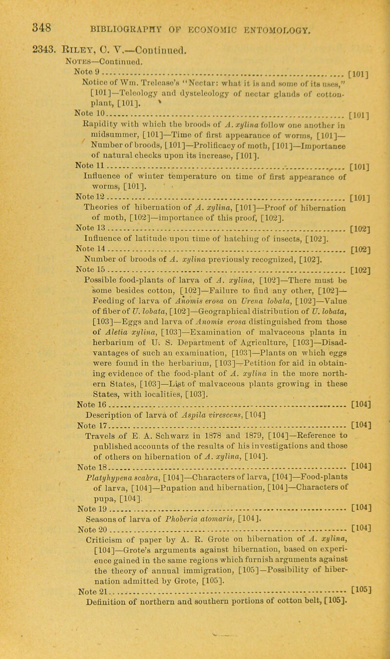 2343. Riley, C. V.—Continued. Notks—Continuoil. Note 9 Notice of Win. Trelease’s “Nectar: wliat it is and some of its ukcs,” [101]—Teleology and dyateleology of nectar glands of cotton- plant, [101]. ' Note 10 Rapidity with which the broods of A. xylina follow one another in niidauniinor, [101]—Time of first appearance of worms, [101]— Number of broods, [101]—Prolificacy of moth, [101]—Importanee of natural chocks upou its increase, [101]. Note 11 ^ luflueneo of winter temperature on time of first appearance of worms, [101]. Note 12 Theories of hibernation of A. xylina, [101]—Proof of hibernation of moth, [102]—importance of this proof, [102]. Note 13 Inflnence of latitude upou time of hatching of insects, [102], Note 14 Number of broods of A. xylina previously recognized, [102]. Note 15 Possible food-plants of larva of A. xylina, [102]—There mnst be some besides cotton, [102]—Failure to find any other, [102]— Feeding of larva of Anomis erona on Urena lohala, [102]—Value of fiber of U. lobata, [102]—Geographical distribution of U. lobata, [103]—Eggs and larva of Anomis erosa distinguished from those of Aletia xylina, [103]—Examination of malvaceous plants in herbarium of Ui S. Department of Agriculture, [103]—Disad- vantages of such an examination, [103]—Plants on which eggs were found in the herbarium, [103]—Petition for aid in obtain- ing evidence of the food-plant of A. xylina in the more north- ern States, [103]—Li^t of malvaceous plants growing in these States, with localities, [103]. Note 16 Description of larva of Aspila virescens, [104] Note 17 Travels of E. A. Schwarz in 1878 and 1879, [104]—Reference to published accounts of the results of his investigations and those [101] [101] [101] [101] [102] [102] [102] [104] [104] of others on hibernation of .4. xylina, [104]. Note 18 [104] Platybypena seabra, [104]—Characters of Larva, [104]—Food-plants of larva, [104]—Pupation and hibernation, [104]—Characters of pupa, [104]. Note 19 [104] Seasons of larva of Phoberia atomaris, [104]. Note 20 - [104] Criticism of paper by A. R. Grote on hibernation of A. xylina, [104]—Grote’s arguments against hibernation, based on experi- ence gained in the same regions which furnish arguments against the theory of annual immigration, [105]—Possibility of hiber- nation admitted by Grote, [105]. Note [105] Definition of northern and southern portions of cotton belt, [105].