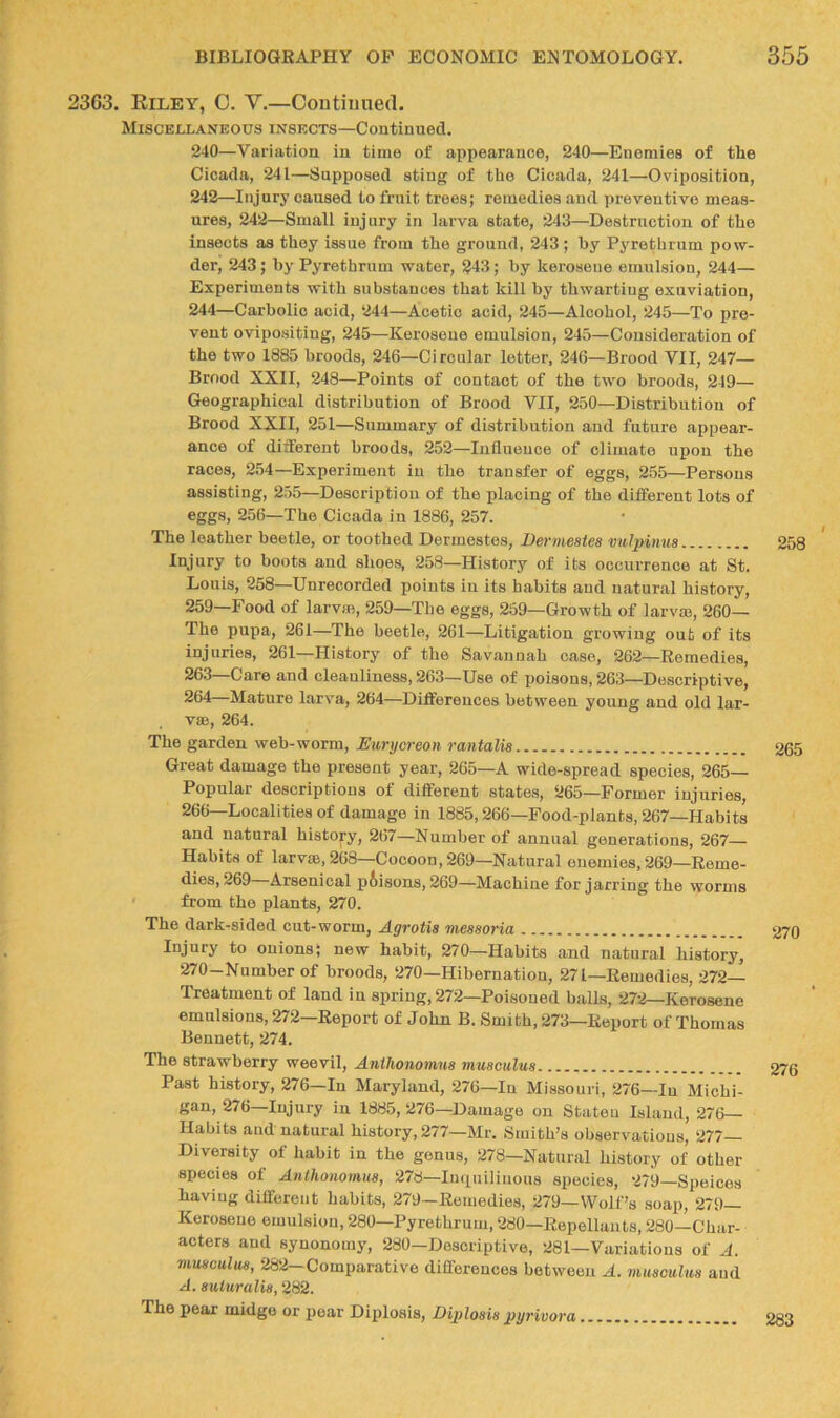 2363. Eiley, 0. Y.—Coutiiiued. Miscellaneous insects—Continued. 240—Variation in time of appearance, 240—Enemies of the Cicada, 241—Supposed sting of the Cicada, 241—Oviposition, 242—Injury caused to frnit trees; remedies and preventive meas- ures, 242—Small injury in larva state, 243—Destruction of the insects as they issue from the ground, 243 ; by Pyrethrum pow- der, 243; by Pyrethrum water, 243; by kerosene emulsion, 244— Experiments with substances that kill by thwarting exuviation, 244—Carbolic acid, 244—Acetic acid, 245—Alcohol, 245—To pre- vent ovipositing, 245—Kerosene emulsion, 245—Consideration of the two 1885 broods, 246—Circular letter, 246—Brood VII, 247— Brood XXII, 248—Points of contact of the two broods, 249— Geographical distribution of Brood VII, 250—Distribution of Brood XXII, 251—Summary of distribution and future appear- ance of different broods, 252—Influence of climate upon the races, 254—Experiment in the transfer of eggs, 255—Persons assisting, 255—Description of the placing of the different lots of ®ggS) 256—The Cicada in 1886, 257. The leather beetle, or toothed Dermestes, Bermestes vulpinus 258 Injury to boots and shoes, 258—History of its occurrence at St. Louis, 258—Unrecorded points in its habits and natural history, 259—Food of larvae, 259—The eggs, 259—Growth of larvm, 260— The pupa, 261—The beetle, 261—Litigation growing out of its injuries, 261—History of the Savannah case, 262—Remedies, 263 Care and cleanliness, 263—Use of poisons, 263—Descriptive, 264 Mature larva, 264—Differences between young and old lar- vae, 264. The garden web-worm, Eurijcreon rantalis 265 Great damage the present year, 265—A wide-spread species, 265— Popular descriptions of different states, 265—Former injuries, 266—Localities of damage in 1885,266—Food-plants, 267—Habits and natural history, 267—Number of annual generations, 267- Habits of larv»,268—Cocoon, 269—Natural enemies, 269—Reme- dies, 269 Arsenical prisons, 269—Machine for jarring the worms ' from the plants, 270. The dark-sided cut-worm, Agrotis messoria 270 Injury to onions; new habit, 270—Habits and natural history, 270-Number of broods, 270—Hibernation, 271—Remedies, 272- Treatment of land in spring, 272—Poisoned balls, 272—Kerosene emulsions, 272 Report of John B. Smith, 273—Report of Thomas Bennett, 274. The strawberry weevil, Anthonomus muaculua Past history, 276—In Maryland, 276—In Missouri, 276—In Michi- gan, 276—Injury in 1885, 276—Damage on Stateu Island, 276— Habits and natural history, 277—Mr. Smith’s observations, 277 Diversity of habit in the genus, 278—Natural history of other species of Anthonomua, 278—Inqniliuous species, 279—Speices having different habits, 279—Remedies, 279—Wolf’s soap, 279— Kerosene emulsion, 280—Pyrethrum, 280—Repellants, 280—Char- acters and synonomy, 280—Descriptive, 281—Variations of A. muaculua, 282—Comparative differences between A. muaculua and A. auiuralia, 282. The pear midge or pear Diplosis, BqAoaia ^yrivora 283