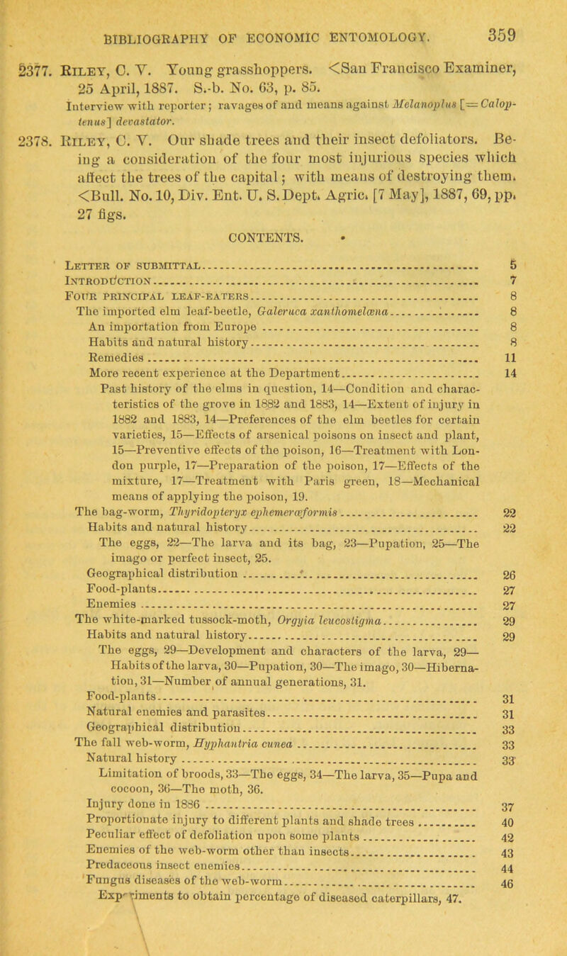 5377, Eilet, 0. V, Toung grasshoppers. <Sau Francisco Examiner, 25 April, 1887. S.-b. No. 63, p, 85, Interview with reporter; ravages of and means against Mclanophin [= Calop- tentigj devastator. 2378. Eiley, C. V. Our shade trees and their insect defoliators. Be- ing a consideration of the four most injurious species which affect the trees of the capital; with means of destroying them. <Bull. No. 10, Div. Ent. TJ. S.Dept. Agric. [7 May], 1887, 69, pp. 27 figs. CONTENTS. ■ Letter of sunmTTAL 5 IxtrodOction 7 Four principal leaf-eaters 8 The imported elm leaf-heetle, Galeruca xanlliomelcena 1 8 An importation from Europe 8 Hah its and natural history 8 Remedies 11 More recent experience at the Department 14 Past history of the elms in question, 14—Condition and charac- teristics of the grove in 1882 and 1883, 14—Extent of injury in 1882 and 1883, 14—Preferences of the elm beetles for certain varieties, 15—Effects of arsenical poisons on insect and plant, 15—Preventive effects of the poison, 16—Treatment with Lon- don purple, 17—Preparation of the poison, 17—Effects of the mixture, 17—Treatment with Paris green, 18—Mechanical means of applying the poison, 19. The hag-worm, Tliyridopteryx epliemerwformis 22 Habits and natural history 22 The eggs, 22—The larva and its bag, 23—Pupation, 25—The imago or perfect insect, 25. Geographical distribution /. 26 Food-plants 27 Enemies 27 The white-marked tussock-moth, Orgyia leitcosligma 29 Habits and natural history 29 The eggs, 29—Development and characters of the larva, 29— Habits of the larva, 30—Pupation, 30—The imago, 30—Hiberna- tion, 31—Number of annual generations, 31. Food-plants 31 Natural enemies and parasites 31 Geographical distribution 33 The fall web-worm, Hypliantria cunea 33 Natural history 33’ Limitation of broods, 33—The eggs, 34—The larva, 35—Pupa and cocoon, 36—The moth, 36. Injury done in 1886 37 Proportionate injury to different plants and shade trees 40 Peculiar effect of defoliation upon some plants 42 Enemies of the web-worm other than insects 43 Predaceous insect enemies 44 'Fungus diseases of the web-worm 45 Exp-viments to obtain percentage of diseased caterpillars, 47. \