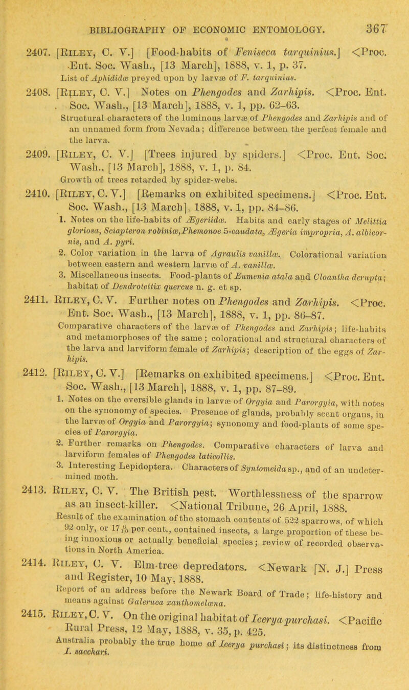 2407. [Kiley^, 0. V.] [Food-babits of Feniseca <Proc. •Eiit. Soc. Wash., [13 March], 1888, v. 1, p. 37. List oi AphUlidw preyed upou by larva3 of F. iarquinius. 2408. [Riley, 0. V.] Notes on Phengodes and Zarhipis. <Proc. Eut. Soc. Wash., [13 March], 1888, v. 1, pp. 02-03. Structural characters of the luminous larvie of Phenyodes and Zarhipis ami of an unnamed form from Nevada; difference between the perfect female and the larva. 2409. [Riley, C. V.] [Trees injured by s[)iders.] <Proc. Eut. Soc. Wash., [13 March], 1888, v. 1, p. 84. Growth of trees retarded by spider-webs. 2410. [Riley, C. V.] [Remarks on exhibited specimens.] <Proc. Ent. Soc. Wash., [13 March], 1888, v. 1, pp. 84-80. 1. Notes on the life-habits of JEgeriidw. Habits and early stages of MeliUia glorioaa, Soiapteron robiniw,Phemonoe 5-caudata„ ^geria impropria, A. albicor- nia, and A. pyri. 2. Color variation in the larva of Agraiilia vanillcB. Colorational variation between eastern and western larvte of A. vanillai. 3. Miscellaneous insects. Food-plants of Eumenia atala and Cloaniha derapta; habitat of Dendrotettlx quercua n. g. et sp. 2411. Riley, 0. V. Further notes on Phe?igodes and ZarMpis. <Proc. Ent. Soc. Wash., [13 March], 1888, v. 1, pp. 80-87. Comparative characters of the larvte of Pheiigodea and Zarhipialife-habits and metamorphoses of the same ; colorational and structural characters of the larva and larviform female of Zarhipia] description of the eggs of Zav- hipia. 2412. [Riley, 0. V.] [Remarks on exhibited specimens.] <Proc. Eut. Soc. Wash., [13 March], 1888, v. 1, pp. 87-89. 1. Notes on the eversible glands in larvee of Orgyia and Parorgyia, with notes on the synonomy of species. Presence of glands, probably scent organs, in the larvBB of Orgyia and Parorgyia] synonomy and food-plants of some spe- cies of Parorgyia. 2. Further remarks on Phengodea. Comparative characters of larva and larviform females of Phengodea latioollia. 3. Interesting Lepidoptera. Characters of Syntomeidasp., and of an undeter- mined moth. 2413. Riley, 0. V. The British pest. Worthlessness of the sparrow as an insect-killer. <Natioual Tribune, 26 April, 1888. Result of the examination of the stomach contents of 522 sparrows, of which 92 only, or 17/i, per cent., contained insects, a large proportion of these be- ing innoxious or actually beneficial species; review of recorded observa- tions in North America. 2414. Riley, C. V. Elm-tree depredators. <Newark [N. J.] Press and Register, 10 May, 1888. R<-.port of an address before the Newark Board of Trade; life-history and iiieaiis against Galeruoa xantlionielaina. 2415. Riley, C. V. On the original habitat of Iceryapurchasi. <Pacific Rural Press, 12 May, 1888, v. 35, p. 425. Australia probably the true home of Acerya purchaai] its distinctness from I. aacchar.%.