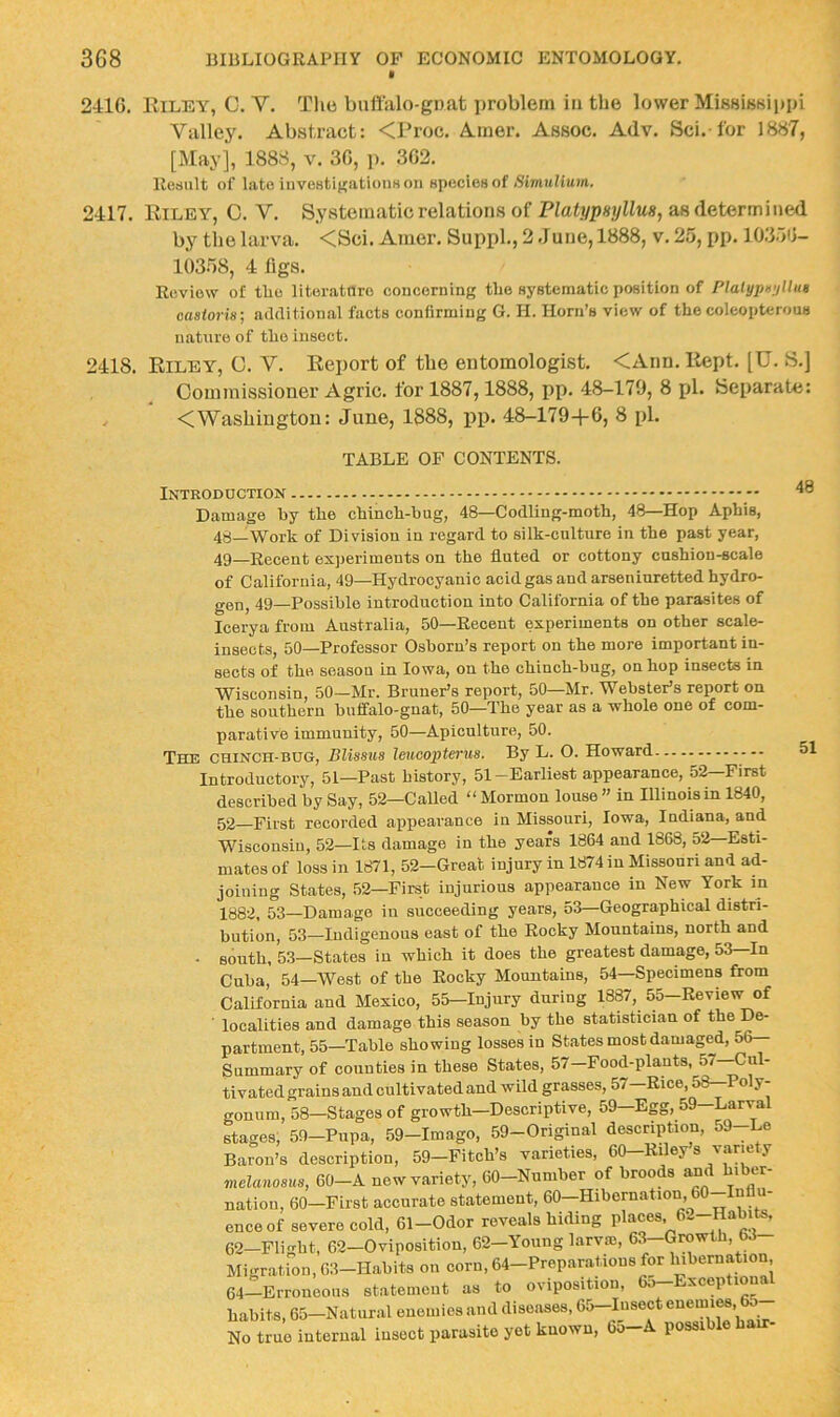 241G. Eiley, C. V. Tlie bniialo-gnat i)roblem in tlie lower MiKsisBippi Valley. Abstract: <Proc. Ainer. Assoc. Adv. Sci. for 1H«7, [May], 1888, v. 30, p. 302. Result of late investigations on spceiosof Simulium. 2417. Eiley, 0. V. Systematic relations of PlatypHijllus, as determined by the larva. <Sci. Amer. Suppl., 2 June, 1888, v. 25, pp. 10.350- 10358, 4 ligs. Review of the litoratnro concerning tlie systematic position of Platypu'jUut caatoria; additional facts confirming G. H. Horn’s view of the coleopterous nature of the insect. 2418. Eiley, 0. V. Eeport of tbe entomologist. <Ann. Eept. [U. S.j Commissioner Agric. for 1887,1888, pp. 48-179, 8 pi. Separate: <Washington: June, 1888, iip. 48-179+0, 8 pi. TABLE OF CONTENTS. Introduction Damage by tbe ebineb-bug, 48—Codling-moth, 48—Hop Aphis, 48_Work of Division in regard to silk-culture in the past year, 49_Recent experiments on the fluted or cottony cushion-scale of California, 49—Hydrocyanic acid gas and arseninretted hydro- gen, 49—Possible introduction into California of the parasites of Icerya from Anstralia, 50—Recent experiments on other scale- insects, 50—Professor Osborn’s report on the more important in- sects of the season in Iowa, on the chinch-bug, on hop insects in Wisconsin, 50—Mr. Bruner’s report, 50—Mr. Webster’s report on the southern buffalo-gnat, 50—The year as a whole one of com- parative immunity, 50—Apiculture, 50. Tece chinch-bug, Blisaua leucopterus. By L. O. Howard Introductory, 51—Past history, 51-Earliest appearance, 52—First described by Say, 52—Called “ Mormon louse ” in Illinois in 1840, 52—First recorded appearance in Missouri, Iowa, Indiana, and Wisconsin, 52—Its damage in the years 1864 and 1868, 52—Esti- mates of loss in 1871, 52—Great injury in 1874 in Missouri and ad- joining States, 52—First injurious appearance in New York in 1882, 53—Damage in succeeding years, 53—Geographical distri- bution, 53—Indigenous east of the Rocky Mountains, north and • south, 53—States in which it does the greatest damage, 53 In Cuba, 54—West of the Rocky Mountains, 54—Specimens from California and Mexico, 55—Injury during 1887, 55—Review of localities and damage this season by the statistician of the De- partment, 55—Table showing losses in States most damaged, 56- Summary of counties in these States, 57—Food-plants, 57 Cul- tivated grains and cultivated and wild grasses, 57-Rice, 58—Poly- gonum, 58—Stages of growth—Descriptive, 59—Egg, 59—Larval stages, 59-Pnpa, 59-Imago, 59-Original description, 59--Le Baron’s description, 59—Fitch’s varieties, 60—Riley s variety melaiiosits, 60-A new variety, 60-Nnmber of broods amd hiber- nation, 60—First accurate statement, 60—Hibernation, 60 Infl - enceof severe cold, 61-Odor reveals hiding places, 62-Habits, 62-Flight, 62-Oviposition, 62-Yoiing larvm, 63-Growth, W Migr.ation, 63-Habits on corn, 64-Preparations for hibernation 64-Erroueous statement as to ovipositioii, 6o-Exceptional habits, 65—Natural enemies and diseases, 65—Insect enemi^, 65 No true internal insect parasite yet known, 65-A possible bair- 48 51