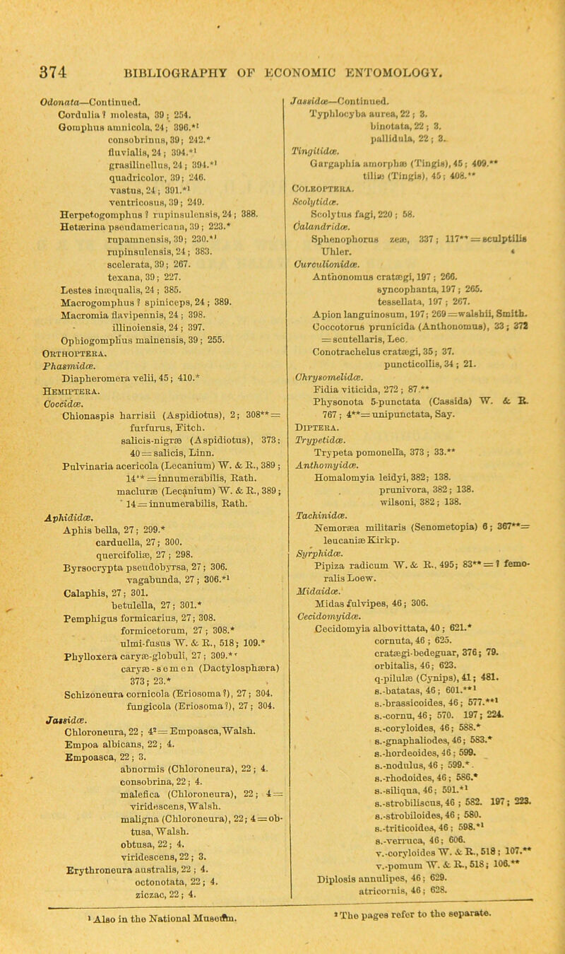 Odonata—Coutinned. Cordiilia? inoloata, 30; 254. GomphUB aumicolo, 24; 896.** conaobrinufl, 39; 242.* fluvialia, 24; 394.** Rrasilinollus, 24; 304.*' quadricolor, 39; 240. va8tna.24; 391.*' ventricosuH, 39; 249. Herpotogomplins 1 rupinsulensis, 24; 388. Hetrorina psondamoricaTia, 39; 223.* ruiiaiuneusis, 39; 230.*' rupinaulensis, 24; 383, scolerata, 39; 2G7. texana, 39; 227. Lestes ina^qualis, 24; 385. Macrogomphus ? siiiniceps, 24; 389. Macromia flavipennis, 24; 398. illinoiensia, 24; 397. OpbiogompHus mainensis, 39; 255. Orthopteka. PhasmidcB, Diapheromera velii, 45; 410.* HEWa^TEUA. CocddcB. Chionaspis harriaii (Aspidiotus), 2; 308**= furfnrus, Fitch. 8alicia-nigrs& (Aspidiotus), 373; 40 = salicis, Linn. Pulvinaria acericola (Lecanium) W, &. R., 389; 14**=innumerabilis, Ratb. maclursB (Lecanium) W. & R., 389; * 14 = innumerabili8, Ratb. Aphididce, Aphis bella, 27; 299.* carduella, 27; 300. quercifoliiE, 27; 298. Byrsocrypta pseudobyrsa, 27; 306. vagabunda, 27 j 306.*' Calapbis, 27; 301. betnlella, 27; 301.* Pemphigus formicarius, 27; 308. formicetorum, 27 ; 308.* ulmi-fusus W. &. R., 518; 109.* Phylloxera caryae-globuli, 27; 309.*’ caryzB-semen (Dactylospbmra) 373; 23.* Scbizoneura comicola (Eriosoma?), 27; 304. fungicola (Eriosoma?), 27; 304. Ja$sidce. Cbloroneura, 22; 4’ = Empoa8ca,'Wal8b. Empoa albicans, 22; 4. Kmpoasca, 22; 3. abnormis (Cbloroneura), 22; 4. consobrina, 22; 4. malefica (Cbloroneura), 22; 4 = Tiridescens, Walsh, maligna (Cbloroneura), 22; 4 = ob* tusa, Walsh, obtusa, 22; 4. viridescens, 22; 3. Erytbroneura australis, 22 ; 4. octODotata, 22; 4. ziczac, 22; 4. Jantidce—Continued. Typldocyba aurea, 22 ; 3. binoLata, 22; 3. pallidula, 22; 3. Tingitidce. Gargapbia amorpbaj (Tingis), 45; 409.** tUla) (Tingis), 45; 408.** COLEOPTEUA. tScolytidce. ScolytUH fagi, 220 ; 58. Calandridos. Spbenopborus zeae, 337 ; 117** = sculptillB IJhler. « Ourctilionidce. Antbonomus cratmgi, 197; 266. syncophanta, 197; 265, tessellata, 197; 2C7. Apion languinosum, 197; 2G9=walsbU, Smith. Coccotoms prunicida (Antbonomus), 33; 372 = 8cutellari8, Lee. Conotrachelus crataegi, 35; 37. ^ puncticollis, 34; 21. ChrysoTnelidcB. Fidia viticida, 272 ; 87.** Physonota 5-punctata (Cassida) W. 6c, B. 767; 4**= unipunctata, Say. BlPTEllA. Trypetidee. Trypeta pomonella, 373; 33.** Anthomyidee. Homalomyia leidyi, 382; 138. prunivora, 382; 138. wilsoni, 382; 138. Tachinidee. Nemoraea militaris (Senometopia) 6; 367**= leucauim Kirkp. Syrphidee. Pipiza radicum W. &. R., 495; 83** = t femo- ralis Loew. Midaidot. Midas fulvipes, 46; 306. Geddomyidcc. Cecidomyia albovittata, 40; 621,* cornuta, 46 ; 625. cratiegi-bedeguar, 376; 79. orbitalis, 46; 623. q-pilubs (Cynips), 41; 481. B.-batatas, 46; 601.**' s.-brassicoides, 46; 577.*** 8.-cornu, 46; 570. 197; 224. s.-coryloides, 46; 588.* s.-gnapbaliodes, 46; 583.* 8.-bordooides, 46; 599. 8.-nodulas, 46 ; 599.*. 8.-rhodoides, 46; 586.* a.-siliqua, 46; 591.** 8.*8trobiliscu8,46 ; 582. 197; 223. 8.*strobiloides, 46 : 580. s.-triticoidea, 46; 598.** 8.*von*uca., 46; 606. v.-coryloides W. & R., 518; 107.** v.-pomum W. Sl R., 518; 106.** Diplosis annulipos, 46; 629. atricomis, 46; 628. * Also in the National Mnsotka. * The pages refer to the separate.