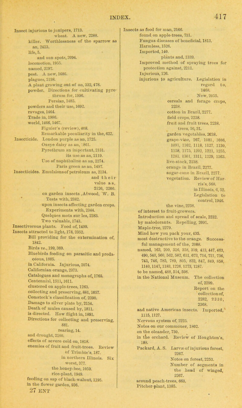 Insect iiyurions to junipers, 1713. wheat. A new, 2288. killer. Worthlessness of the sparrow as an, 2413. life, 5. and sun spot.‘>, 2004. locomotion, 1955. named, 2297. pest. A new, 1080. plagues, 2198. A plant growing out of an, 332,478. powder. Directions for cultivating pyre- thrum for, 1996. Persian, 1485. powders and their use, 1692. ravages, 1464. Trade in, 1986. world, 1466,1467. Figuier’s (review), 408. Remarkable peculiarity in the, 622. Insecticide. London purple as an, 1725. Oxeye daisy as an,' 801. Pyrethrum an important, 2131. its use as an, 2119. Use of naphthaline as an, 2274. Paris green as an, 1497. Insecticides. Emulsions of petroleum as, 2134. and their value as, • 2126, 2200. on garden insects ,Alwood, W. B. Tests with, 2382. upon insects affecting garden crops. Experiments with, 2344. Qnelques mots sur les, 2283. Two valuable, 1743. Insectivorous plants. Food of, 1499. Insects attracted to light, 178, 2352. Bill providing for the extermination of, 1842. Birds vs., 199,369. Bluebirds feeding on parasitic and preda- ceous, 1885. in California. Injurious, 2074. Californian orange, 2373. Catalogues and monographs of, 1765. Centenni.al, 1511,1611. clustered on apple-trees, 1263. collecting and preserving, 881,1057. Comstock’s classification of, 2390. Damage to silver plate by, 2154. Death of mules caused by, 1811. is directed. How flight in, 1891. Directions for collecting and preserving, 881. rearing, 14. and drought, 2100. effects of severe cold on, 1818. enemies of fruit and fruit-trees. Review of Trimble's, 187. in northern Illinois. Six worst, 377. the honey-bee, 1059. rice-plant, 1949. feeding on sap of black-walnut, 1195. tn the flower garden, 936. 27 ENT Insects as food for man, 2166. found on apple-trees, 731. Fungus diseases of beneficial, 1813. Harmless, 1526. Imported, 140. plants and, 1339. Improved method of spraying trees for protection against, 2211. Injurious, 126. injurious to agricultui'e. Legislation in regard t o, 1468. Now, 2055. cereais and forage crops, 2238. cotton in Brazil, 2277. field crops, 2238. fruit and fruit trees, 2238. trees, 16, 31. garden vegetables, 2638. grape-vine, 267, 1081, 1086, 1091, 1102, 1118, 1127, 1130, 1158, 1175, 1202, 1221, 1255, 1281. 1301, 1311, 1329, 1363. live-stock, 2238. , orange in Brazil, 2277. sugar-cnne in Brazil, 2277. vegetation. Review of Har- ris’s, 568. in Illinois, 6, 52. Legislation to control, 1946. the vine, 2238. of interest to fruit-growers. Introduction and spread of scale, 2232. by malodorants. Repelling, 2091. Maple-tree, 2279. Mind how you pack your, 435. most destructive to the orange. Success- ful management of the, 2088. named, 163, 200, 316, 358, 359, 413, 447,463, 490, 540, 560, 562, 582, 631, 673, 714, 721, 736, 743, 746, 785, 789, 805, 832, 847, 849, 858, 1140,1147,1183,1226,1273,1287. to be named, 488, 514,598. in the National Museum. The collection of, 2299. Report on the collection of, 2282, 2330, 2368. and native American insects. Imported, ‘ 1115,1127. Nervous system of, 2225. Notes on our commoner, 1802. on the oleander, 730. in tte orchard. Review of Houghton’s, 188. Packard, A. S. Larvm of injurious forest, 2267. Notes on forest, 2253. Number of segments in the head of winged, 2267. around peach-trees, 660. Pitcher-plant, 1385,