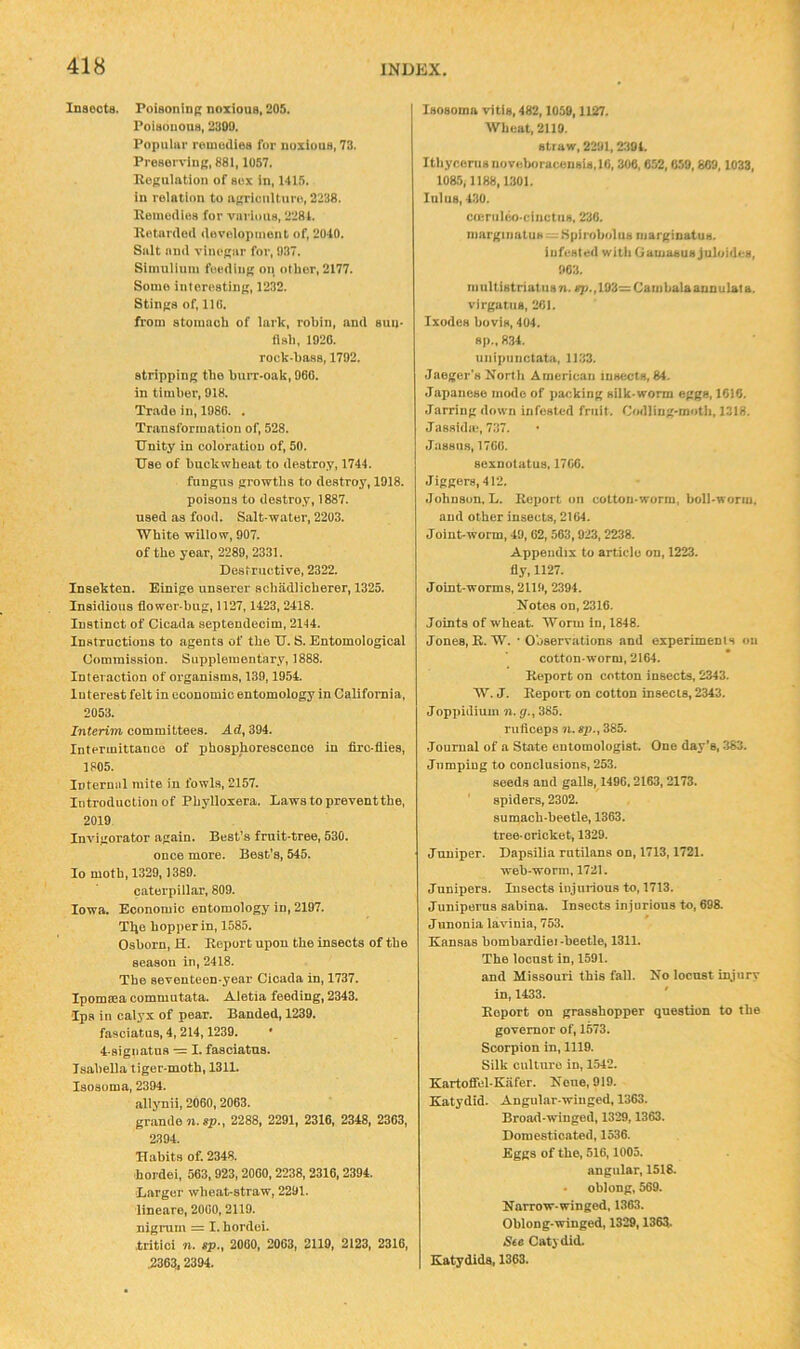 Insects. Foisonini; noxious, 205. Poisonous, 2300. Populnr roniudiea for noxious, 73. Prosorvinj;, 881,1057. Eopulntion of sox in, 141.5. in rolntion to nKricnlturo, 2238. Koniodios for various, 2281. Retarded dovolopinent of, 2040. Salt and vincRar for, 037. Simulinm foodiiiK oii other, 2177. Some interesting, 1232. Stings of, no. from stomach of lark, robin, and suu- fish, 1020. rock-hass, 1702. stripping the burr.oak, 060. in timber, 018. Trade in, 1080. . Transformation of, 528. Unity in coloration of, 50. Use of buckwheat to destroy, 1744. fungus growths to destroy, 1018. poisons to destroy, 1887. used as food. Salt water, 2203. White willow, 007. of the year, 2280, 2331. Destructive, 2322. Insekten. Einige unsei-er sciiadlicherer, 1325. Insidious flower-bug, 1127,1423, 2418. Instinct of Cicada septendecim, 2144. Instructions to agents of the U. S. Entomological Commission. Supplementary, 1888. Intel action of organisms, 130,1054. Interest felt in economic entomology in California, 2053. Interim committees. Ad, 394. Intermittance of phosphorescence in firc.flies, 1805. Internal mite in fowls, 2157. Introduction of Phylloxera. Lawstopreventthe, 2010. Invigorator again. Beet’s fruit-tree, 530. once more. Best's, 545. lo moth, 1320,1380. caterpillar, 800. Iowa. Economic entomology in, 2107. Tlje hopper in, 1585. Osborn, H. Report upon the insects of the season in, 2418. The seventeen.year Cicada in, 1737. Ipomma commutata. Aletia feeding, 2343. Ips in calyx of pear. Banded, 1230. fasciatus, 4,214,1230. • 4-signatus — I. fasciatus. Isabella tiger-moth, 1311. Isosoma, 2304. allynii, 2060,2063. grande n.sp., 2288, 2201, 2316, 2348, 2363, 2304. Habits of. 2348. ■hordei, 563,023,2060,2238,2316,2304. Larger wheat-straw, 2201. lineare, 2060,2110. nigrum = I. hordei. tritici n. sp., 2000, 2063, 2110, 2123, 2316, 2363,2304. Isosoma vitis, 482,1050,1127. Wheat. 2119. straw, 2201,2394. Ithyconisnovohoracensht.ie, 306,652,659,809,1033, 1085,1188,1301. lulus, 430. cmriiUjocinctus, 230. margiiiatUH^ SpiroholUH margioatus. infested with Gamasusjuloides, 063. multistriatiisn. sp.,103=Caiiibalaaunulata. virgatiis, 201. Ixodes bovls, 404. sp.. 834. uiiipnnctata, 1133. Jaeger's North American insects, 84. Japanese morlo of jracking silk worm eggs, 1616. Jarring down infested fruit. Codling-moth, 1318. J assidu-, 737. .lassns, 1700. sexnotatus, 1706. Jiggers, 412. Johnson, L. Report on cotton-worm, boll-worm. and other insects, 2164. Joint-worm, 49, 02,563,923,2238. Appendix to article on, 1223. fly, 1127. Joint-worms, 2110, 2394. Notes on, 2316. Joints of wheat. Worm in, 1848. Jones, R.W. • O'oservations and experiments on cotton-worm, 2164. Report on cotton insects, 2343. W. J. Report on cotton insects, 2343. Joppidium n. g., 385. rufleeps n. sp., 385. Journal of a State entomologist. One day’s, 383. Jumping to conclusions, 253. seeds and galls, 1496,2163,2173. ' spiders, 2302. sumach-beetle, 1363. tree-cricket, 1329. Juniper. Dapsilia rutilans on, 1713,1721. web-worm, 1721. Junipers. Insects injurious to, 1713. Juniperus sabina. Insects injurious to, 698. Junonia lavinia, 753. Kansas bombardiei-beetle, 1311. The locust in, 1591. and Missouri this fall. No locust injury in, 1433. Report on grasshopper question to the governor of, 1573. Scorpion in, 1110. Silk culture in, 1542. Kartofifel-Kafer. None, 919. Katydid. Angular-winged, 1363. Broad-winged, 1329,1363. Domesticated, 1536. Eggs of the, 516,1005. angular, 1518. oblong, 569. Narrow-winged, 1363. Oblong-winged, 1329,1363- See Catydid. Katydids, 1363.