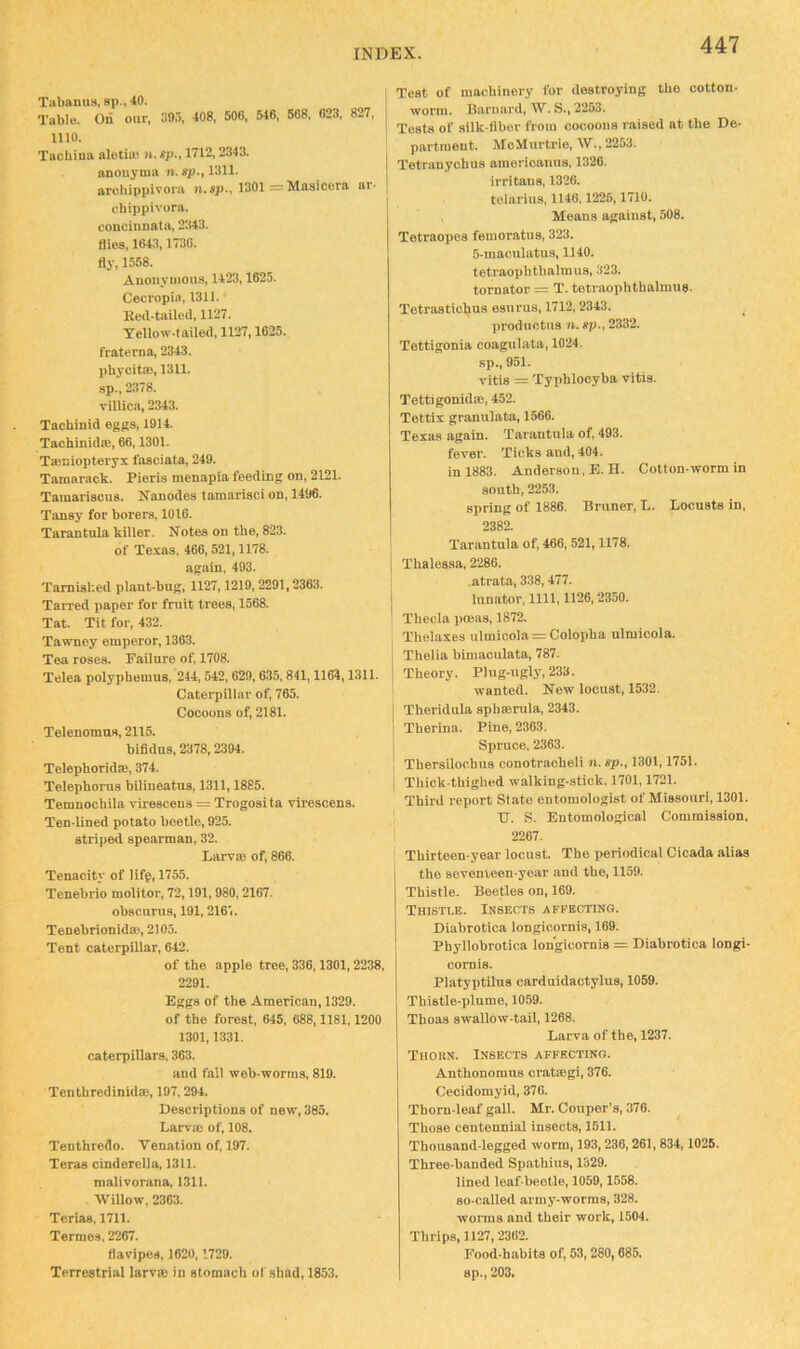 Tilbaniis, sp., 40. Table. On our, 095, 408, 506, 546, 568. 623, 827, 1110. Tacbinu aletin^ n. sp., 1712,2343. anoitynia 7i. </)., 1311. arobippivora ji.sp., 1301 = Masicera ar- chippivora. couciunata, 2343. flies, 1643,1730. fly, 1558. Anonymous, 1423,1625. Cecropia, 1311. Reil-tailed, 1127. Tellow.lailed, 1127,1625. fraterna, 2343. phycitffl, 1311. sp., 2378. villica, 2343. Tacbinid eggs, 1914. Taohinidie, 66,1301. Taeniopteryx I'aseiata, 249. Tamarack. Pieris menapia feeding on, 2121. Tamariscus. Nanodes tamarisci on, 1496. Tansy for borers, 1016. Tarantula killer. Notes on tbe, 823. of Texas, 466, 521,1178. again, 493. Tarnished plant-bug, 1127,1219,2291,2363. TaiTed paper for fruit trees, 1568. Tat. Tit for, 432. Tawney emperor, 1363. Tea roses. Failure of, 1708. Telea polypbemus, 244, 542, 629, 635,841,1164,1311. Caterpillar of, 765. Cocoons of, 2181. Telenomns, 2115. bifldns, 2378,2394. Telephoridte, 374. Telepborus biliueatus, 1311,1885. Temnocbila virescens = Trogosita virescens. Ten-lined potato beetle, 925. striped spearman, 32. Larva) of, 866. Tenacity of lifp, 1755. Tenebrio molitor, 72,191, 980,2167. obscurus, 191,216'i. Tenebrionida), 2105. Tent caterpillar, 642. of the apple tree, 336,1301, 2238, 2291. Eggs of the American, 1329. of the forest, 645, 688,1181,1200 1301,1331. caterpillars. 363. and fall web-worms, 819. Tenthredinid®, 197,294. Descriptions of new, 385. Larv® of, 108. Tenthredo. Venation of, 197. Teras Cinderella, 1311. malivorana, 1311. Willow, 2363. Terias, 1711. Termos, 2267. flavipes, 1620,1729. Terrestrial larv® in stomach of shad, 1853. Test of machinery for destroying the cotton- worm. Barnard, W. S., 2253. Tests of silk-fiber from cocoons raised at the De- partment. MoMurtrie, W., 2253. 1 Tetranyohus ainerioanus, 1326. I irritaus, 1326. I tolarius, 1146.1225,1710. Means against, 508. Tetraopos femoratus, 323. 5-raaculatus, 1140. tetraophthalmus, 323. tornator = T. tetraophthalmus. Tetrastiohus esurus, 1712,2343. ^ produotus n, sp., 2332. Tettigonia coagulata, 1024. sp., 951. vitis = Typhlooyba vitis. Tettigonida), 452. Tettix granulata, 1566. Texas again. Tarantula of, 493. fever. Ticks and, 404. in 1883. Anderson, E. H. Cotton-worm in south, 2253. spring of 1886. Bruner, L. Locusts in, 2382. Tarantula of, 466, 521,1178. j Thalessa, 2286. .atrata, 338, 477. I lunator, 1111,1126,2350. ^ Theda pceas, 1872. Thelaxes ulmioola = Colopha ulmicola. Thelia bimaculata, 787. Theory. Plug-ugly, 233. wanted. New locust, 1532. Theridula sphmrula, 2343. Therina. Pine, 2363. Spruce, 2363. Thersilochus conotracheli 7i. sp., 1301,1751. Thick thighed walking-stick. 1701,1721. Third report State entomologist of Missouri, 1301. U. S. Entomological Commission, 2267. Thirteen-year locust. The periodical Cicada alias the seventeen-year and the, 1159. Thistle. Beetles on, 169. Thistle. Insects affecting. Diabrotica longioornis, 169. Phyllobrotica lon'gicornis = Diabrotica longi- comis. Platyptilus carduidactylus, 1059. Thistle-plume, 1059- Thoas swallow-tail, 1268. Larva of the, 1237. Thokn. Insects affecting. Anthonomus cratmgi, 376. Cecidomyid, 376. Thorn-leaf gall- Mr. Couper’s, 376. Those centennial insects, 1511. Thousand-legged worm, 193,236,261, 834,1025. Three-handed Spathius, 1329- lined leaf-beetle, 1059,1558. so-called army-worms, 328. worms and their work, 1504. Thrips, 1127,2362. Pood-habits of, 53, 280,685. sp., 203,