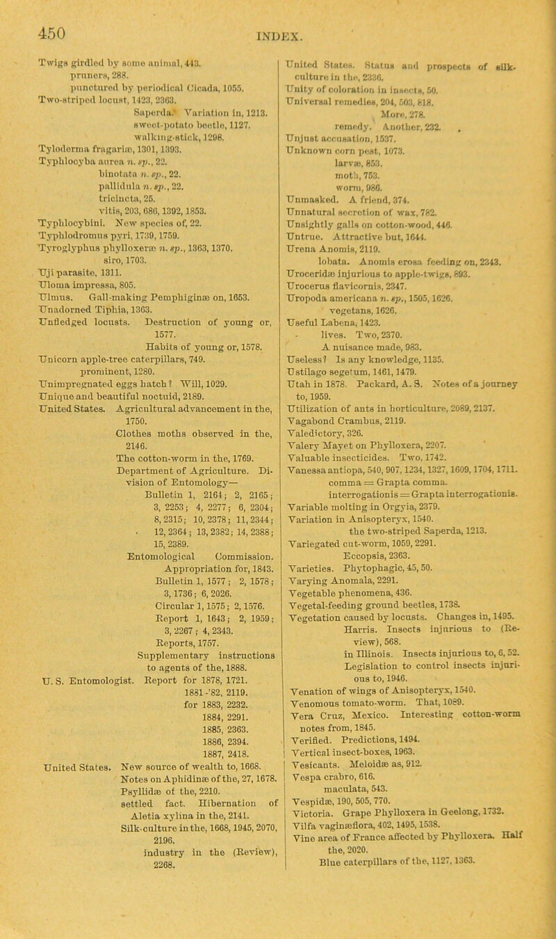 Twiga girdled by aomo niilmnl,443. pruiicr.s, 288. punctured by periodical Cicada, 1055. Two-atriped lociiat, 1423, 2303. Saperda.' Variation in, 1213. aweot-potato beetle, 1127. walking-stick, 1208. Tylodernia frngnriio, 1301,1303. Typhlooybn anrea n. up., 22. biuotata n. fj>,, 22. pallidiila n. sji., 22. triciucta, 26. vitia, 203, 080,1392,1853. Typblocyblni. New apociea of, 22. Tyiiblodronuia pyri, 1739,1759. Tyroglyphua phylloxera! n. sp., 1303,1370. sire, 1703. TTji parasite, 1311. Ulema improssa, 805. Ulnma. G.all-making Pempbiginm on, 1063. Unadorned Tipbia, 1303. Unfledged loonats. Destraction of young or, 1577. Habits of young or, 1578. Unicorn apple-tree caterpillars, 749. prominent, 1280. Unimpregnated eggs batch ? AUill, 1029. Unique and beautiful nootuld, 2189. United States. Agricultural advancement in the, 1750. Clothes moths observed in the, 2140. The cotton-worm in the, 1709. Department of Agriculture. Di- vision of Entomology— Bulletin 1, 2104; 2, 2105; 3, 2253 ; 4, 2277; 6, 2304; 8,2315; 10,2378; 11,2344; 12, 2304; 13, 2382; 14, 2388; 16, 2389. Entomological Commission. Appropriation for, 1843. Bulletin 1, 1577 ; 2,1578; 3,1730; 0, 2020. Circular 1,1575; 2,1570. Eeport 1, 1043; 2, 1959; 3, 2207 ,- 4, 2343. Reports, 1757. Supplementary instructions to agents of the, 1888. U. S. Entomologist. Report for 1878, 1721. 1881 -’82, 2119. for 1883, 2232. 1884, 2291. 1885, 2303. 1880, 2391. 1887, 2418. United States. New source of wealth to, 1008. Notes on Aphidinm of the, 27,1078. Psyllida! of the, 2210. settled fact. Hibernation of Aletia xylina in the, 2141. Silk-culture in the, 1068,1945, 2070, 2190. industry in the (Revibw), 2268- United States. Statue and prospects of silk- culture in till-, 2330. Unity of coloration in insects, 50. Universal remedies, 204, 503,818. More, 278. remedy. A.notlier, 232. Unjust accusation, 1537. Unknown corn pe.st, 1073. larvui, 853. moth, 753. worm, 980. Unmasked. A friend, 374. Unnatural secretion of wax, 782. Unsightly galls on cotton-wood, 446. Untrue. Attractive but, 104t. Urena Anomis, 2119. lobata. Anomis erosa feeding on, 2343. Uroceridm injurious to apple-twigs, 893. Urocerus flavicomis, 2347. Uropoda americana n. ep., 1505,1626. vegetans, 1626. Useful Labena, 1423. lives. Two, 2370. A nuisance made, 983. Useless! la any knowledge, 1135. Ustilago segetum, 1461,1479. Utah in 1878. Packard, A. 3. Notes of a journey to, 1959. Utilization of ants in horticulture, 2089,2137. Vagabond Crambus, 2119. Valedictory, 320. V.alery Mayet on Phylloxera, 2207. Valuable insecticides. Two. 1742. Vanessa antiopa, 540, 907,1234,1327,1609,1704,1711. comma = Grapta comma, interrogalionis = Grapta interrogationis. Variable molting in Orgyia, 2379. Variation in Anisopteryx, 1540. the two-atriped Saperda, 1213. Variegated out-worm, 1059,2291. Eccopsia, 2363. Varieties. Phytophagic, 45,50. Varying Anom.ala, 2291. Vegetable phenomena, 430. Vegetal-feeding ground beetles, 1738. Vegetation caused by locusts. Changes in, 1495. Harris. Insects injurious to (Re- view), 568. in Hlinois. Insects injurious to, 0,52. Legislation to control insects injuri- ous to, 1946. Venation of wings of Anisopteryx, 1540. Venomous tomato-worm. That, 1089. Vera Cruz, Mexico. Interesting cotton-worm notes from, 1845. Verified. Predictions, 1494. Vertical insect-boxes, 1963. Vesicants. Meloida! as, 91*2. Vespa crabro, 616. maculata, 543. Vespidm, 190, 505,770, Victoria. Grape Phylloxera in Geelong, 1732. Vilfa vaginmfiora, 402,1495,1538. Vino area of Franco affected by Phylloxera. Half the, 2020. Blue caterpillars of the, 1127,1363.