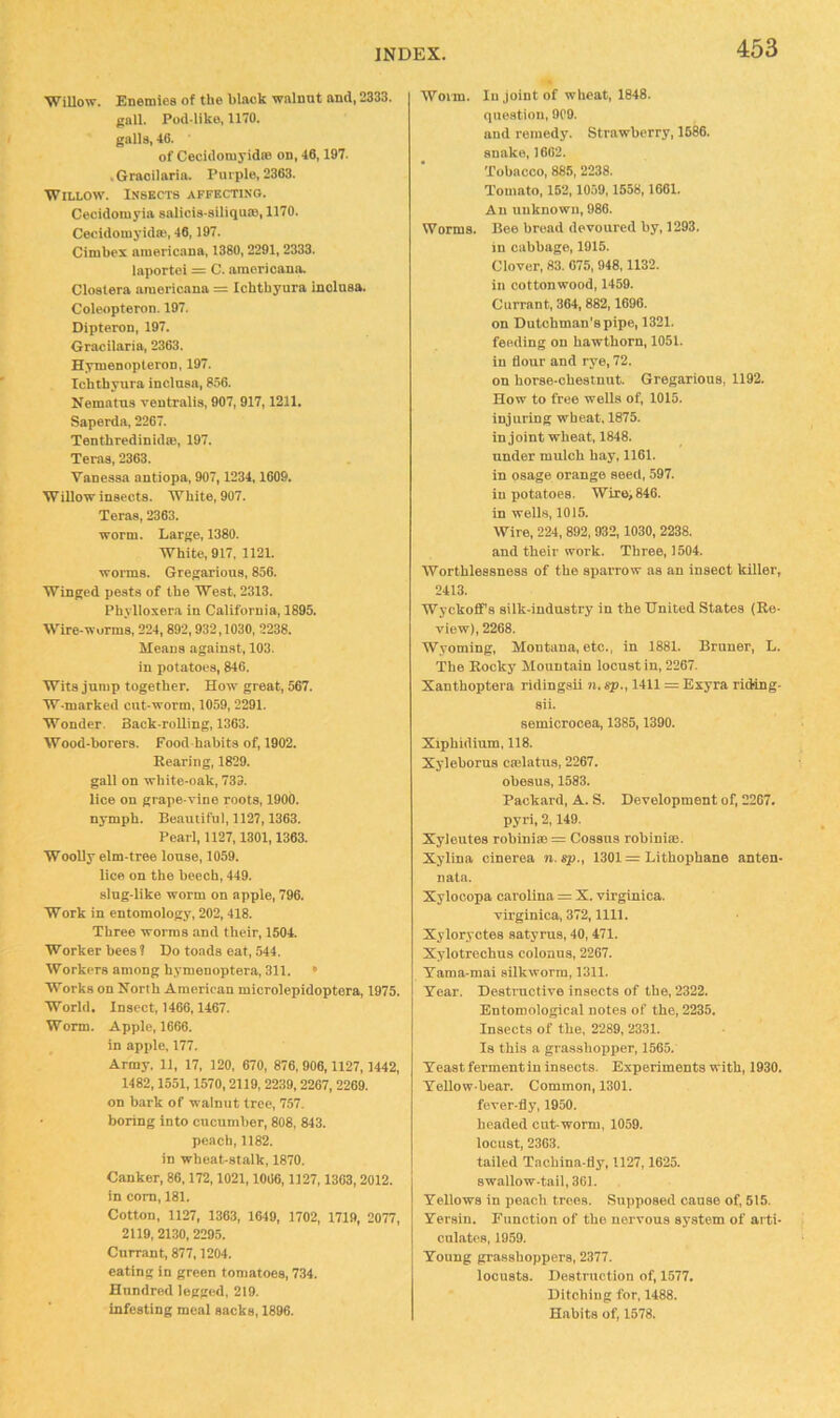 ■Willow. Enemies of the black walnut and, 2333. gall. Pod-llko, 1170. galls, 46. of Ceciclomyid® on, 46,197. .Graoilaria. Purple, 2363. Willow. Insects affecting. Cecidomyia salicis-siliqu®, 1170. Cecidomyidffi, 46,197. Cimbex ainericana, 1380, 2291, 2333. laportoi = C. americana. Closlera araericana = Ichtbyura iuolnsa. Coleopteron. 197. Dipteron, 197. Gracilaria, 2363. Hymenopteron, 197. Ichtbyura inclusa, 856. Nematns ventralis, 907, 917,1211. Saperda, 2267. Tenthredinid®, 197. Teras, 2363. Vanessa antiopa, 907,1234,1609. Willow insects. White, 907. Teras, 2363. worm. Large, 1380. White, 917, 1121. worms. Gregarious, 856. Winged pests of the West, 2313. Phylloxera in California, 1895. Wire-worms, 224, 892,932,1030, 2238. Me.ans against, 103. in potatoes, 846. Wits jump together. How great, 567. W-marked cut-worm, 1059, 2291. Wonder. Back-roUing, 1363. Wood-borers. Food habits of, 1902. Rearing, 1829. gall on white-oak, 733. lice on grape-vine roots, 1900. nymph. Be.iutiful, 1127,1363. Pearl, 1127,1301,1363. Woolly elm-tree louse, 1059. lice on the beech, 449. slug-like worm on apple, 796. Work in entomology, 202,418. Three worms and their, 1504. Worker bees? Do toads eat, 544. Workers among hymenoptera, 311. • Works on North American microlepidoptera, 1975. World. Insect, 1466,1467. Worm. Apple, 1666. in apple, 177. Army, 11, 17, 120, 670, 876, 906,1127,1442, 1482,1551,1570, 2119, 2239, 2267, 2269. on bark of walnut tree, 757. boring into cucumber, 808, 843. peach, 1182. in wheat-stalk, 1870. Canker, 86,172,1021,1066,1127,1363,2012, in com, 181. Cotton, 1127, 1363, 1649, 1702, 1719, 2077, 2119, 2130, 2295. Currant, 877,1204. eating in green tomatoes, 734. Hundred legged, 219. infesting meal sacks, 1896. Worm. In joint of wheat, 1848. question, 909. and remedy. Strawberry, 1686. snake, 1602. Tobacco, 885, 2238. Tomato, 152,1059,1558,1661. An unknown, 986. Worms. Bee bread devoured by, 1293. in cabbage, 1915. Clover, 83. 075, 948,1132. in cottonwood, 1459. Currant, 364, 882,1696. on Dutchman's pipe, 1321. feeding on hawthorn, 1051. in flour and rye, 72. on horse-chestnut. Gregarious, 1192. How to free wells of, 1015. injuring wheat, 1875. in joint wheat, 1848. under mulch hay, 1161. in osage orange seed, 597. in potatoes. Wire, 846. in wells, 1015. Wire, 224,892, 932,1030, 2238. and their work. Three, 1504. Worthlessness of the sparrow as an insect killer, 2413. Wyckoffs silk-industry in the United States (Re- view), 2268. Wyoming, Montana, etc., in 1881. Bruner, L. The Rocky Mountain locust in, 2267. Xanthoptera ridingsii n. sp., 1411 = Exyra riding- sii. semicrocea, 1385,1390. Xiphidium, 118. Xyleborus cmlatus, 2267. obesus, 1583. Packard, A. S. Development of, 2207. pyri, 2,149. Xyleutes robini® = Cossns robini®. Xylina cinerea n. sp., 1301 = Lithophane anten- nata. Xylooopa Carolina = X. virginica. virginica, 372,1111. Xyloryctes satyrus, 40,471. Xylotrechus colonus, 2267. Tama-mai silkworm, 1311. Tear. Destructive insects of the, 2322. Entomological notes of the, 2235. Insects of the, 2289, 2331. Is this a grasshopper, 1565. Teast ferment in insects. Experiments with, 1930. Yellow-bear. Common, 1301. fever-fly, 1950. headed cut-worm, 1059. locust, 2363. tailed Tachina-fly, 1127,1625. swallow-tail, 361. Yellows in peach trees. Supposed cause of, 515. Yersin. Function of the nervous system of arti- culates, 1959. Young grasshoppers, 2377. locusts. Destruction of, 1577. Ditching for, 1488. Habits of, 1578.