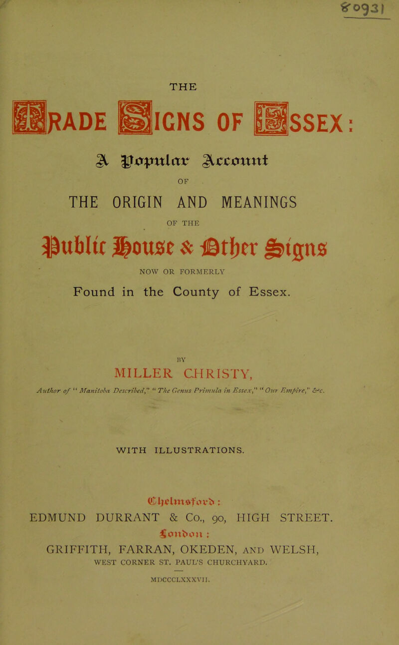 Srog3| THE IGNS OF SSEX I 1 31 nlav Recount OF THE ORIGIN AND MEANINGS OF THE public House $c iBtber ^tgns NOW OR FORMERLY Found in the County of Essex. BY MILLER CHRISTY, Author 0/ “ Manitoba Described ” “ The Genus Primula in Essex” “Our Empire/ d^c. WITH ILLUSTRATIONS. EDMUND DURRANT & Co., 90, HIGH STREET. Ccmfcou : GRIFFITH, FARRAN, OKEDEN, and WELSH, WEST CORNER ST. PAUL'S CHURCHYARD. MDCCCLXXXVII.