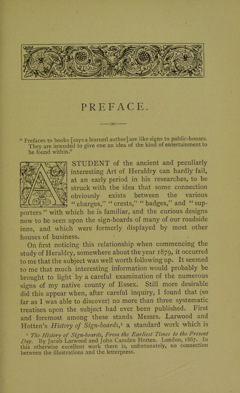 PREFACE. :o: “ Prefaces to books [says a learned author] are like signs to public-houses. They are intended to give one an idea of the kind of entertainment to be found within.” STUDENT of the ancient and peculiarly interesting Art of Heraldry can hardly fail, at an early period in his researches, to be struck with the idea that some connection obviously exists between the various “charges,” “crests,” “badges,” and “sup- porters ” with which he is familiar, and the curious designs now to be seen upon the sign-boards of many of our roadside inns, and which were formerly displayed by most other houses of business. On first noticing this relationship when commencing the study of Heraldry, somewhere about the year 1879, it occurred to me that the subject was well worth following up. It seemed to me that much interesting information would probably be brought to light by a careful examination of the numerous signs of my native county of Essex. Still more desirable did this appear when, after careful inquiry, I found that (so far as I was able to discover) no more than three systematic treatises upon the subject had ever been published. First and foremost among these stands Messrs. Larwood and Hotten’s History of Sign-boards,1 a standard work which is ' The History of Sign-boards, From the Earliest Times to the Present Day. By Jacob Larwood and John Camden Hotten. London, 1867. In this otherwise excellent work there is, unfortunately, no connection between the illustrations and the letterpress.