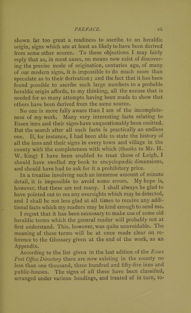 shown far too great a readiness to ascribe to an heraldic origin, signs which are at least as likely to have been derived from some other source. To these objections I may fairly reply that as, in most cases, no means now exist of discover- ing the precise mode of origination, centuries ago, of many of our modern signs, it is impossible to do much more than speculate as to their derivation ; and the fact that it has been found possible to ascribe such large numbers to a probable heraldic origin affords, to my thinking, all the excuse that is needed for so many attempts having been made to show that others have been derived from the same source. No one is more fully aware than I am of the incomplete- ness of my work. Many very interesting facts relating to Essex inns and their signs have unquestionably been omitted. But the search after all such facts is practically an endless one. If, for instance, I had been able to state the history of all the inns and their signs in every town and village in the county with the completeness with which (thanks to Mr. H. W. King) I have been enabled to treat those of Leigh, I should have swelled my book to encyclopaedic dimensions, and should have had to ask for it a prohibitory price. In a treatise involving such an immense amount of minute detail, it is impossible to avoid some errors. My hope is, however, that these are not many. I shall always be glad to have pointed out to me any oversights which may be detected, and I shall be not less glad at all times to receive any addi- tional facts which my readers may be kind enough to send me. I regret that it has been necessary to make use of some old heraldic terms which the general reader will probably not at first understand. This, however, was quite unavoidable. The meaning of these terms will be at once made clear on re- ference to the Glossary given at the end of the work, as an Appendix. According to the list given in the last edition of the Essex Post Office Directory there are now existing in the county no less than one thousand, three hundred and fifty-five inns and public-houses. The signs of all these have been classified, arranged under various headings, and treated of in turn, to-