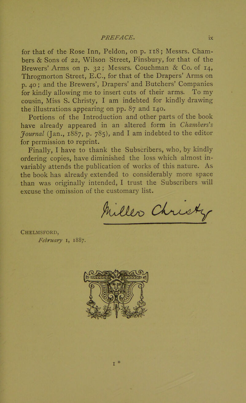 for that of the Rose Inn, Peldon, on p. 118; Messrs. Cham- bers & Sons of 22, Wilson Street, Finsbury, for that of the Brewers’ Arms on p. 32 ; Messrs. Couchman & Co. of 14, Throgmorton Street, E.C., for that of the Drapers’ Arms on p. 40; and the Brewers’, Drapers’ and Butchers’ Companies for kindly allowing me to insert cuts of their arms. To my cousin, Miss S. Christy, I am indebted for kindly drawing the illustrations appearing on pp. 87 and 140. Portions of the Introduction and other parts of the book have already appeared in an altered form in Chambers's Journal (Jan., 1887, p. 785), and I am indebted to the editor for permission to reprint. Finally, I have to thank the Subscribers, who, by kindly ordering copies, have diminished the loss which almost in- variably attends the publication of works of this nature. As the book has already extended to considerably more space than was originally intended, I trust the Subscribers will excuse the omission of the customary list. Chelmsford, February 1, 1887. I *