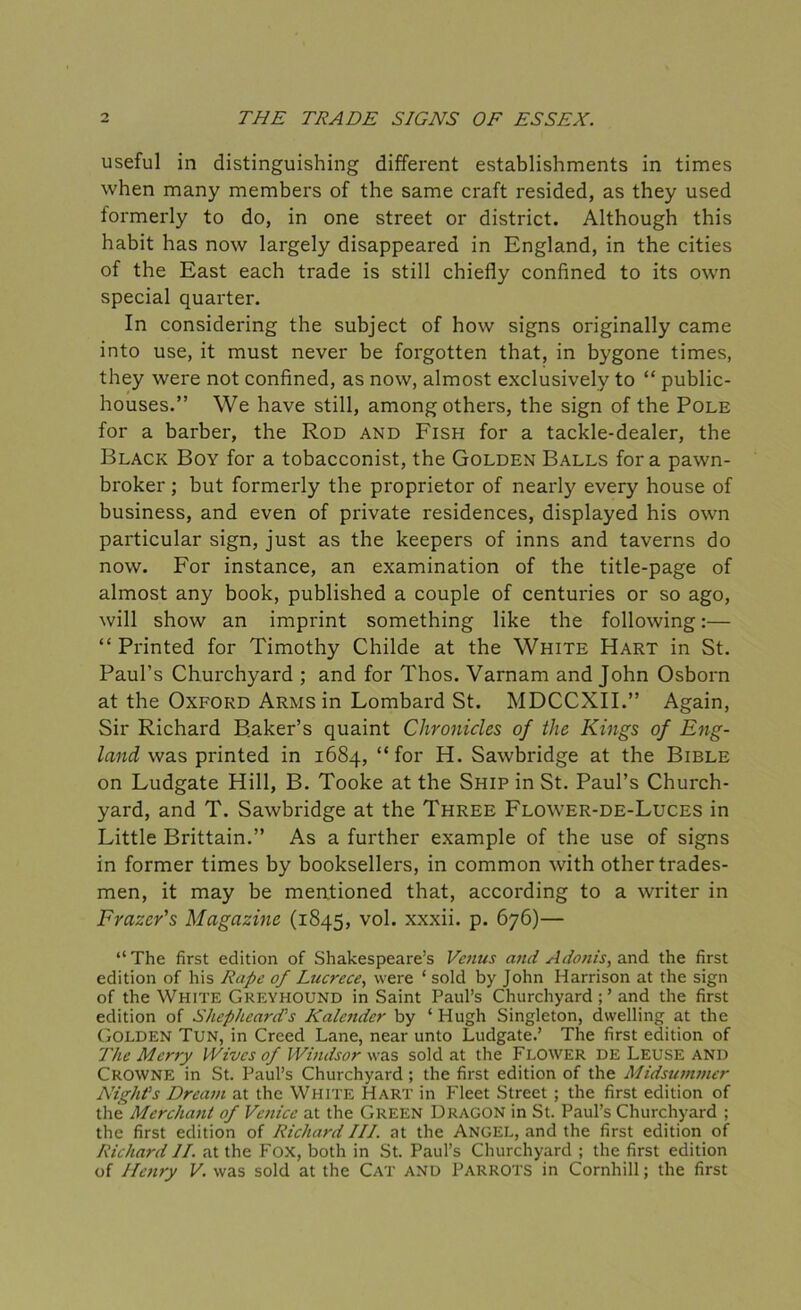 useful in distinguishing different establishments in times when many members of the same craft resided, as they used formerly to do, in one street or district. Although this habit has now largely disappeared in England, in the cities of the East each trade is still chiefly confined to its own special quarter. In considering the subject of how signs originally came into use, it must never be forgotten that, in bygone times, they were not confined, as now, almost exclusively to “ public- houses.” We have still, among others, the sign of the Pole for a barber, the Rod and Fish for a tackle-dealer, the Black Boy for a tobacconist, the Golden Balls fora pawn- broker ; but formerly the proprietor of nearly every house of business, and even of private residences, displayed his own particular sign, just as the keepers of inns and taverns do now. For instance, an examination of the title-page of almost any book, published a couple of centuries or so ago, will show an imprint something like the following:— “Printed for Timothy Childe at the White Hart in St. Paul’s Churchyard ; and for Thos. Varnam and John Osborn at the Oxford Arms in Lombard St. MDCCXII.” Again, Sir Richard Baker’s quaint Chronicles of the Kings of Eng- land was printed in 1684, “for H. Sawbridge at the Bible on Ludgate Hill, B. Tooke at the Ship in St. Paul’s Church- yard, and T. Sawbridge at the Three Flower-de-Luces in Little Brittain.” As a further example of the use of signs in former times by booksellers, in common with other trades- men, it may be mentioned that, according to a writer in Frazer's Magazine (1845, vol. xxxii. p. 676)— “The first edition of Shakespeare’s Venus and Adonis, and the first edition of his Rape of Lucrece, were ‘ sold by John Harrison at the sign of the White Greyhound in Saint Paul’s Churchyard ; ’ and the first edition of Shepheard’s Kalender by ‘ Hugh Singleton, dwelling at the Golden Tun, in Creed Lane, near unto Ludgate.’ The first edition of The Merry Wives of Windsor was sold at the Flower de Leuse and Crowne in St. Paul’s Churchyard; the first edition of the Midsummer Night's Dream at the White Hart in Fleet Street ; the first edition of the Merchant of Venice at the Green Dragon in St. Paul’s Churchyard ; the first edition of Richard III. at the Angel, and the first edition of Richard II. at the Fox, both in St. Paul’s Churchyard ; the first edition of Henry V. was sold at the Cat and Parrots in Cornhill; the first