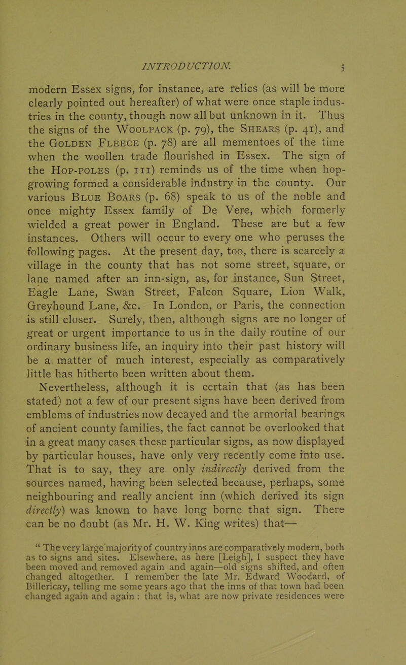 modern Essex signs, for instance, are relics (as will be more clearly pointed out hereafter) of what were once staple indus- tries in the county, though now all but unknown in it. Thus the signs of the Woolpack (p. 79), the Shears (p. 41), and the Golden Fleece (p. 78) are all mementoes of the time when the woollen trade flourished in Essex. The sign of the Hop-poles (p. m) reminds us of the time when hop- growing formed a considerable industry in the county. Our various Blue Boars (p. 68) speak to us of the noble and once mighty Essex family of De Vere, which formerly wielded a great power in England. These are but a few instances. Others will occur to every one who peruses the following pages. At the present day, too, there is scarcely a village in the county that has not some street, square, or lane named after an inn-sign, as, for instance, Sun Street, Eagle Lane, Swan Street, Falcon Square, Lion Walk, Greyhound Lane, &c. In London, or Paris, the connection is still closer. Surely, then, although signs are no longer of great or urgent importance to us in the daily routine of our ordinary business life, an inquiry into their past history will be a matter of much interest, especially as comparatively little has hitherto been written about them. Nevertheless, although it is certain that (as has been stated) not a few of our present signs have been derived from emblems of industries now decayed and the armorial bearings of ancient county families, the fact cannot be overlooked that in a great many cases these particular signs, as now displayed by particular houses, have only very recently come into use. That is to say, they are only indirectly derived from the sources named, having been selected because, perhaps, some neighbouring and really ancient inn (which derived its sign directly) was known to have long borne that sign. There can be no doubt (as Mr. H. W. King writes) that— “ The very large’majorityof country inns are comparatively modern, both as to signs ancl sites. Elsewhere, as here [Leigh], I suspect they have been moved and removed again and again—old signs shifted, and often changed altogether. I remember the late Mr. Edward Woodard, of Billericay, telling me some years ago that the inns of that town had been changed again and again : that is, what are now private residences were