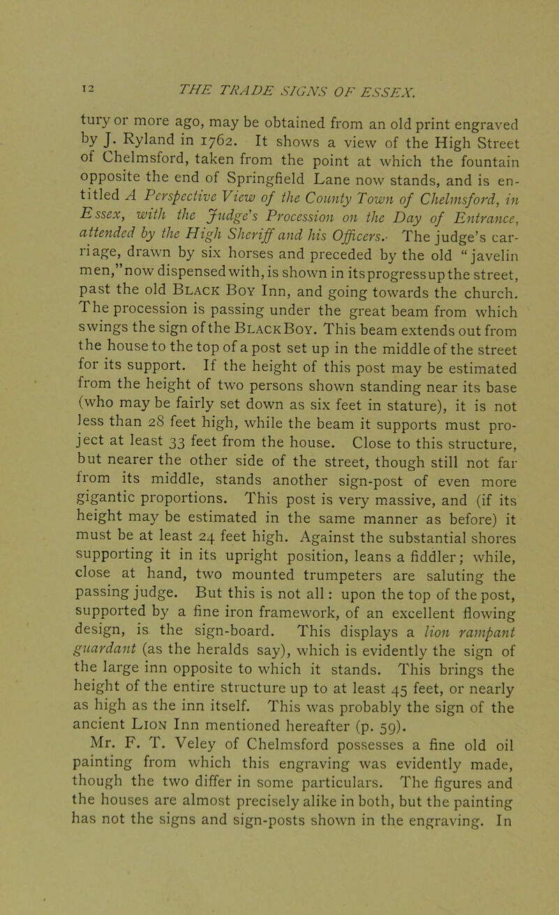 tury or more ago, may be obtained from an old print engraved by J- Ryland in 1762. It shows a view of the High Street of Chelmsford, taken from the point at which the fountain opposite the end of Springfield Lane now stands, and is en- titled A Perspective View of the County Town of Chelmsford, in Essex, with the f udge’s Procession on the Day of Entrance, attended by the High Sheriff and his Officers.- The judge’s car- riage, drawn by six horses and preceded by the old “javelin men,’ now dispensed with, is shown in itsprogressupthe street, past the old Black Boy Inn, and going towards the church. The procession is passing under the great beam from which swings the sign of the Black Boy. This beam extends out from the house to the top of a post set up in the middle of the street for its support. If the height of this post may be estimated from the height of two persons shown standing near its base (who may be fairly set down as six feet in stature), it is not Jess than 28 feet high, while the beam it supports must pro- ject at least 33 feet from the house. Close to this structure, but nearer the other side of the street, though still not far trom its middle, stands another sign-post of even more gigantic proportions. This post is very massive, and (if its height may be estimated in the same manner as before) it must be at least 24 feet high. Against the substantial shores supporting it in its upright position, leans a fiddler; while, close at hand, two mounted trumpeters are saluting the passing judge. But this is not all: upon the top of the post, supported by a fine iron framework, of an excellent flowing design, is the sign-board. This displays a lion rampant guardant (as the heralds say), which is evidently the sign of the large inn opposite to which it stands. This brings the height of the entire structure up to at least 45 feet, or nearly as high as the inn itself. This was probably the sign of the ancient Lion Inn mentioned hereafter (p. 59). Mr. F. T. Veley of Chelmsford possesses a fine old oil painting from which this engraving was evidently made, though the two differ in some particulars. The figures and the houses are almost precisely alike in both, but the painting has not the signs and sign-posts shown in the engraving. In