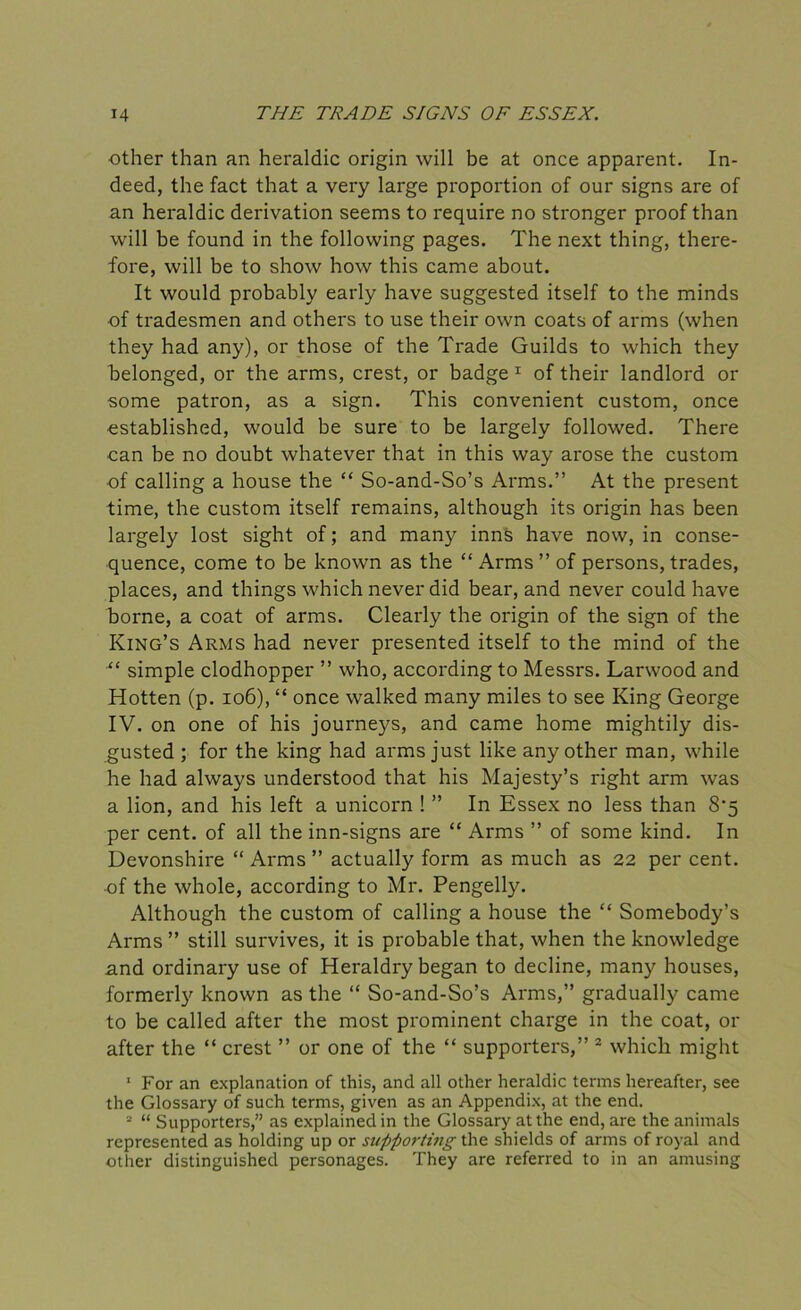 ■other than an heraldic origin will be at once apparent. In- deed, the fact that a very large proportion of our signs are of an heraldic derivation seems to require no stronger proof than will be found in the following pages. The next thing, there- fore, will be to show how this came about. It would probably early have suggested itself to the minds of tradesmen and others to use their own coats of arms (when they had any), or those of the Trade Guilds to which they belonged, or the arms, crest, or badge 1 of their landlord or some patron, as a sign. This convenient custom, once established, would be sure to be largely followed. There can be no doubt whatever that in this way arose the custom of calling a house the “ So-and-So’s Arms.” At the present time, the custom itself remains, although its origin has been largely lost sight of; and many inns have now, in conse- quence, come to be known as the “Arms” of persons, trades, places, and things which never did bear, and never could have borne, a coat of arms. Clearly the origin of the sign of the King’s Arms had never presented itself to the mind of the “ simple clodhopper ” who, according to Messrs. Larwood and Hotten (p. 106), “ once walked many miles to see King George IV. on one of his journeys, and came home mightily dis- gusted ; for the king had arms just like any other man, while he had always understood that his Majesty’s right arm was a lion, and his left a unicorn ! ” In Essex no less than 8*5 per cent, of all the inn-signs are “ Arms ” of some kind. In Devonshire “ Arms ” actually form as much as 22 per cent, of the whole, according to Mr. Pengelly. Although the custom of calling a house the “ Somebody’s Arms ” still survives, it is probable that, when the knowledge and ordinary use of Heraldry began to decline, many houses, formerly known as the “ So-and-So’s Arms,” gradually came to be called after the most prominent charge in the coat, or after the “ crest ” or one of the “ supporters,” 2 which might 1 For an explanation of this, and all other heraldic terms hereafter, see the Glossary of such terms, given as an Appendix, at the end. 2 “ Supporters,” as explained in the Glossary at the end, are the animals represented as holding up or supporting the shields of arms of royal and other distinguished personages. They are referred to in an amusing