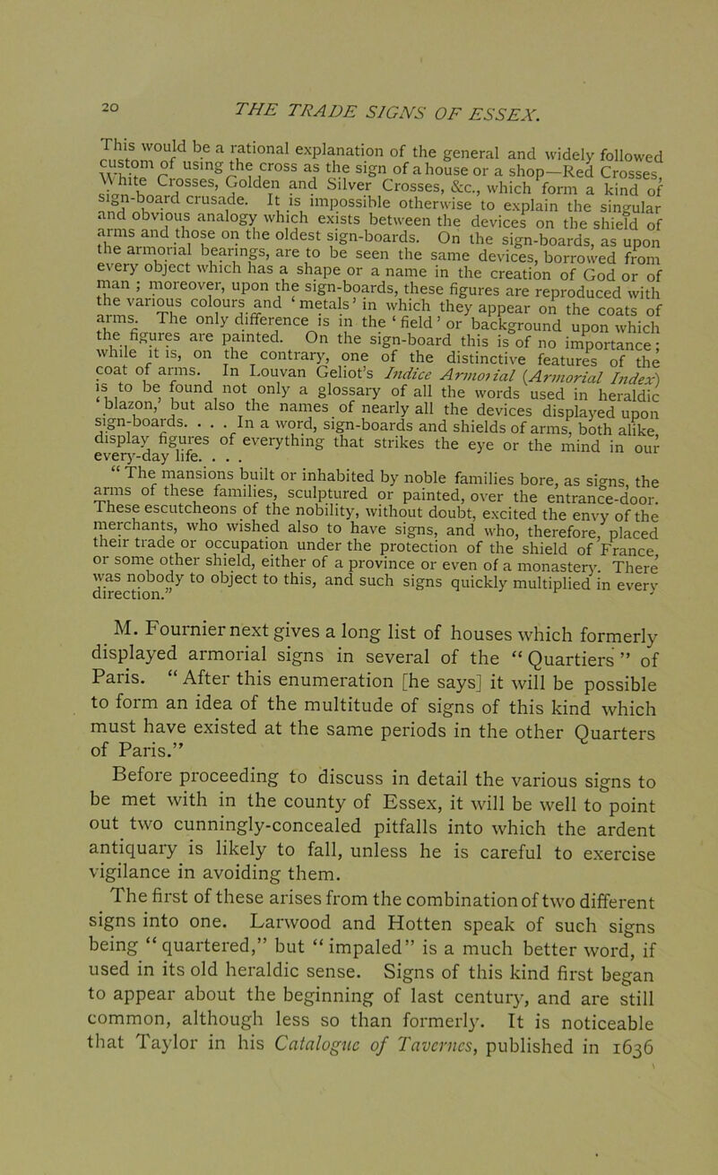 rhis would be a rational explanation of the general and widely followed custom of using the cross as the sign of a house or a shop—Red Crosses stn1lthnS?SSeS’ S0ldeTn and Sllve.r Crosses, &C., which form a kind of ^ d Clusacle- It is impossible otherwise to explain the singular and obvious analogy which exists between the devices on the shield of aims and those on the oldest sign-boards. On the sign-boards, as upon the armorial bearings, are to be seen the same devices, borrowed from every object which has a shape or a name in the creation of God or of man ; moreover, upon the sign-boards, these figures are reproduced with the various colours and metals’ in which they appear on the coats of arms The only difference is in the ‘ field ’ or background upon which the figures are painted. On the sign-board this is of no importance; while it is, on the contrary, one of the distinctive features of the coat of arms. In I.ouvan Geliot’s Indicc Armoiial {Armorial Index) is to be found not only a glossary of all the words used in heraldic blazon, but also the names of nearly all the devices displayed upon sign-boaids. . . In a word, sign-boards and shields of arms, both alike display figures of everything that strikes the eye or the mind in our every-day life. ... The mansions built or inhabited by noble families bore, as si^ns the arms of these families sculptured or painted, over the entrance-door. These escutcheons of the nobility, without doubt, excited the envy of the merchants, who wished also to have signs, and who, therefore, placed their trade or occupation under the protection of the shield of France or some other shield, either of a province or even of a monastery. There -nobody to object to this, and such signs quickly multiplied in every M. Fournier next gives a long list of houses which formerly displayed armorial signs in several of the “ Quartiers ” of Paris. “ After this enumeration [he says] it will be possible to form an idea of the multitude of signs of this kind which must have existed at the same periods in the other Quarters of Paris.” Before proceeding to discuss in detail the various signs to be met with in the county of Essex, it will be well to point out two cunningly-concealed pitfalls into which the ardent antiquary is likely to fall, unless he is careful to exercise vigilance in avoiding them. The first of these arises from the combination of two different signs into one. Larwood and Hotten speak of such signs being “quartered,” but “impaled” is a much better word, if used in its old heraldic sense. Signs of this kind first began to appear about the beginning of last century, and are still common, although less so than formerly. It is noticeable that Taylor in his Catalogue of Tavcrncs, published in 1636